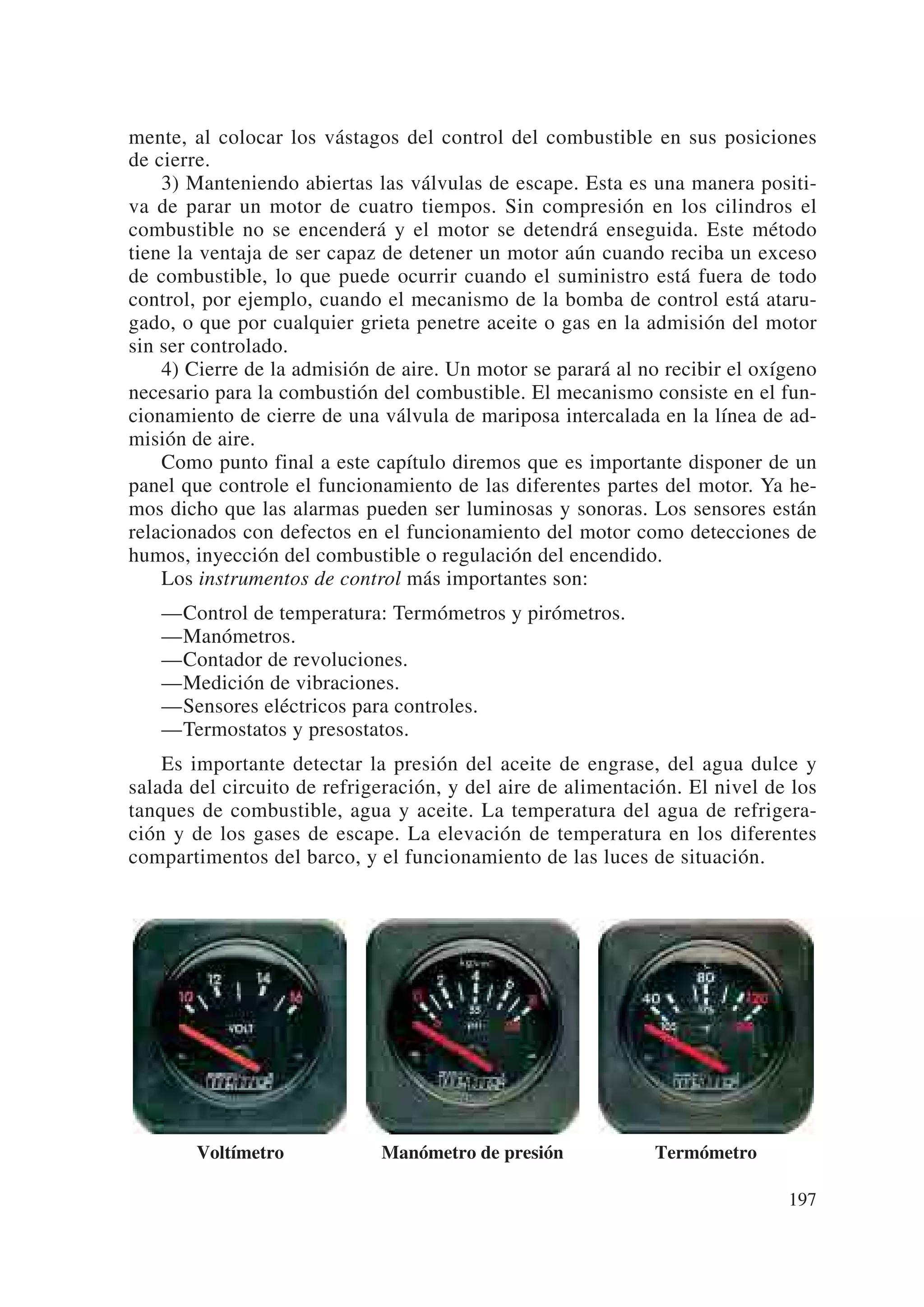 mente, al colocar los vástagos del control del combustible en sus posiciones
de cierre.
    3) Manteniendo abiertas las válvulas de escape. Esta es una manera positi-
va de parar un motor de cuatro tiempos. Sin compresión en los cilindros el
combustible no se encenderá y el motor se detendrá enseguida. Este método
tiene la ventaja de ser capaz de detener un motor aún cuando reciba un exceso
de combustible, lo que puede ocurrir cuando el suministro está fuera de todo
control, por ejemplo, cuando el mecanismo de la bomba de control está ataru-
gado, o que por cualquier grieta penetre aceite o gas en la admisión del motor
sin ser controlado.
    4) Cierre de la admisión de aire. Un motor se parará al no recibir el oxígeno
necesario para la combustión del combustible. El mecanismo consiste en el fun-
cionamiento de cierre de una válvula de mariposa intercalada en la línea de ad-
misión de aire.
    Como punto final a este capítulo diremos que es importante disponer de un
panel que controle el funcionamiento de las diferentes partes del motor. Ya he-
mos dicho que las alarmas pueden ser luminosas y sonoras. Los sensores están
relacionados con defectos en el funcionamiento del motor como detecciones de
humos, inyección del combustible o regulación del encendido.
    Los instrumentos de control más importantes son:
   —Control de temperatura: Termómetros y pirómetros.
   —Manómetros.
   —Contador de revoluciones.
   —Medición de vibraciones.
   —Sensores eléctricos para controles.
   —Termostatos y presostatos.
    Es importante detectar la presión del aceite de engrase, del agua dulce y
salada del circuito de refrigeración, y del aire de alimentación. El nivel de los
tanques de combustible, agua y aceite. La temperatura del agua de refrigera-
ción y de los gases de escape. La elevación de temperatura en los diferentes
compartimentos del barco, y el funcionamiento de las luces de situación.




        Voltímetro           Manómetro de presión            Termómetro

                                                                             197
 