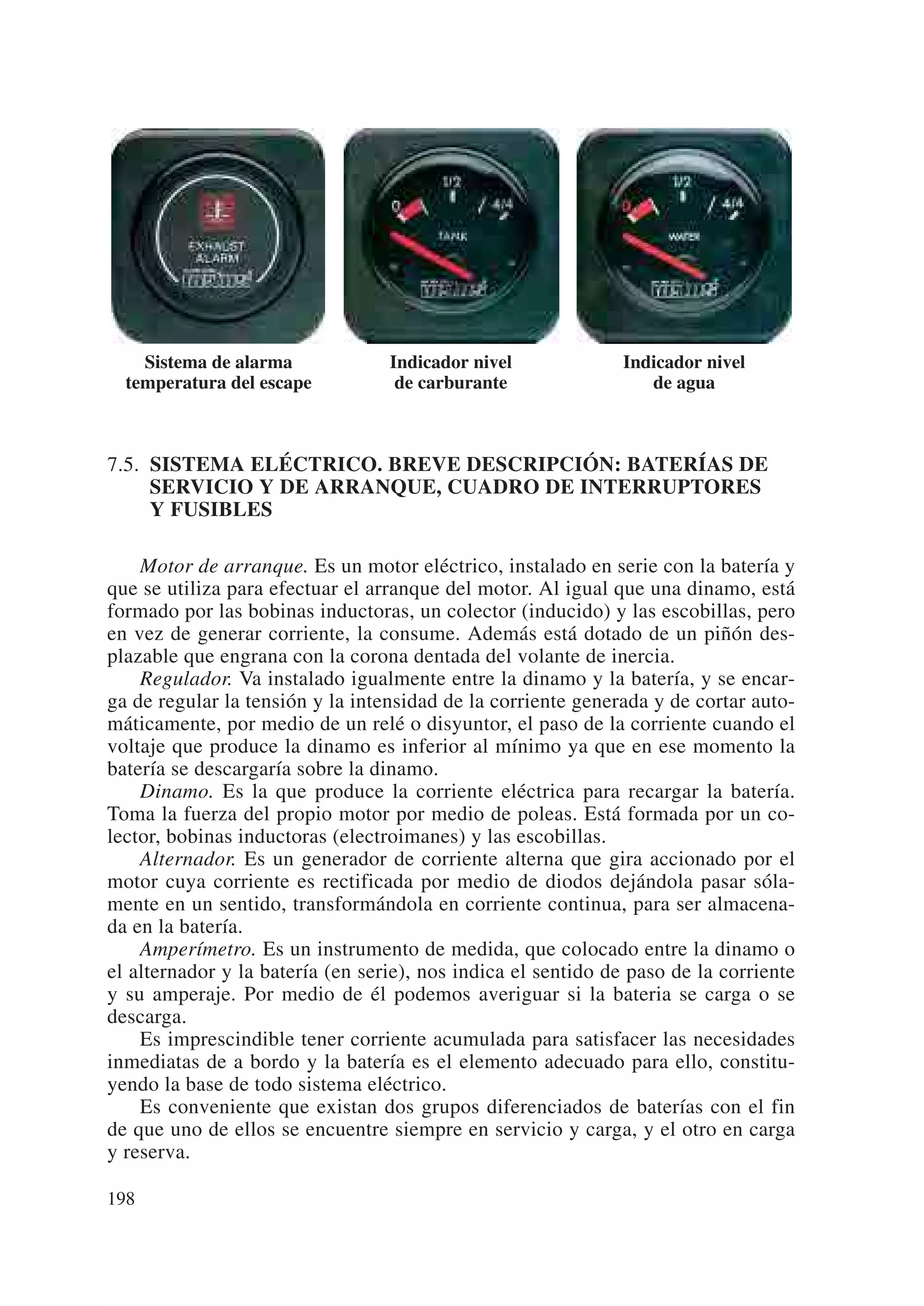 Sistema de alarma             Indicador nivel             Indicador nivel
  temperatura del escape           de carburante                 de agua



7.5. SISTEMA ELÉCTRICO. BREVE DESCRIPCIÓN: BATERÍAS DE
     SERVICIO Y DE ARRANQUE, CUADRO DE INTERRUPTORES
     Y FUSIBLES

    Motor de arranque. Es un motor eléctrico, instalado en serie con la batería y
que se utiliza para efectuar el arranque del motor. Al igual que una dinamo, está
formado por las bobinas inductoras, un colector (inducido) y las escobillas, pero
en vez de generar corriente, la consume. Además está dotado de un piñón des-
plazable que engrana con la corona dentada del volante de inercia.
    Regulador. Va instalado igualmente entre la dinamo y la batería, y se encar-
ga de regular la tensión y la intensidad de la corriente generada y de cortar auto-
máticamente, por medio de un relé o disyuntor, el paso de la corriente cuando el
voltaje que produce la dinamo es inferior al mínimo ya que en ese momento la
batería se descargaría sobre la dinamo.
    Dinamo. Es la que produce la corriente eléctrica para recargar la batería.
Toma la fuerza del propio motor por medio de poleas. Está formada por un co-
lector, bobinas inductoras (electroimanes) y las escobillas.
    Alternador. Es un generador de corriente alterna que gira accionado por el
motor cuya corriente es rectificada por medio de diodos dejándola pasar sóla-
mente en un sentido, transformándola en corriente continua, para ser almacena-
da en la batería.
    Amperímetro. Es un instrumento de medida, que colocado entre la dinamo o
el alternador y la batería (en serie), nos indica el sentido de paso de la corriente
y su amperaje. Por medio de él podemos averiguar si la bateria se carga o se
descarga.
    Es imprescindible tener corriente acumulada para satisfacer las necesidades
inmediatas de a bordo y la batería es el elemento adecuado para ello, constitu-
yendo la base de todo sistema eléctrico.
    Es conveniente que existan dos grupos diferenciados de baterías con el fin
de que uno de ellos se encuentre siempre en servicio y carga, y el otro en carga
y reserva.

198
 