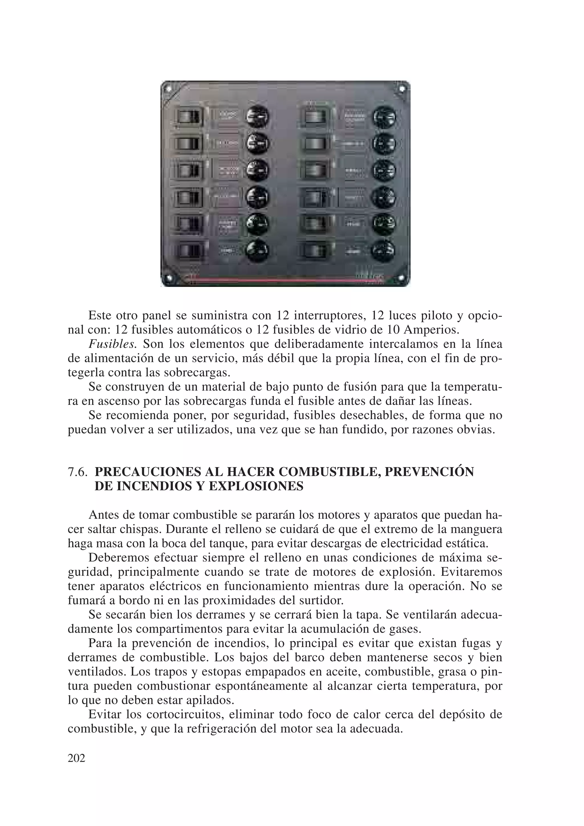 Este otro panel se suministra con 12 interruptores, 12 luces piloto y opcio-
nal con: 12 fusibles automáticos o 12 fusibles de vidrio de 10 Amperios.
    Fusibles. Son los elementos que deliberadamente intercalamos en la línea
de alimentación de un servicio, más débil que la propia línea, con el fin de pro-
tegerla contra las sobrecargas.
    Se construyen de un material de bajo punto de fusión para que la temperatu-
ra en ascenso por las sobrecargas funda el fusible antes de dañar las líneas.
    Se recomienda poner, por seguridad, fusibles desechables, de forma que no
puedan volver a ser utilizados, una vez que se han fundido, por razones obvias.


7.6. PRECAUCIONES AL HACER COMBUSTIBLE, PREVENCIÓN
     DE INCENDIOS Y EXPLOSIONES

    Antes de tomar combustible se pararán los motores y aparatos que puedan ha-
cer saltar chispas. Durante el relleno se cuidará de que el extremo de la manguera
haga masa con la boca del tanque, para evitar descargas de electricidad estática.
    Deberemos efectuar siempre el relleno en unas condiciones de máxima se-
guridad, principalmente cuando se trate de motores de explosión. Evitaremos
tener aparatos eléctricos en funcionamiento mientras dure la operación. No se
fumará a bordo ni en las proximidades del surtidor.
    Se secarán bien los derrames y se cerrará bien la tapa. Se ventilarán adecua-
damente los compartimentos para evitar la acumulación de gases.
    Para la prevención de incendios, lo principal es evitar que existan fugas y
derrames de combustible. Los bajos del barco deben mantenerse secos y bien
ventilados. Los trapos y estopas empapados en aceite, combustible, grasa o pin-
tura pueden combustionar espontáneamente al alcanzar cierta temperatura, por
lo que no deben estar apilados.
    Evitar los cortocircuitos, eliminar todo foco de calor cerca del depósito de
combustible, y que la refrigeración del motor sea la adecuada.

202
 