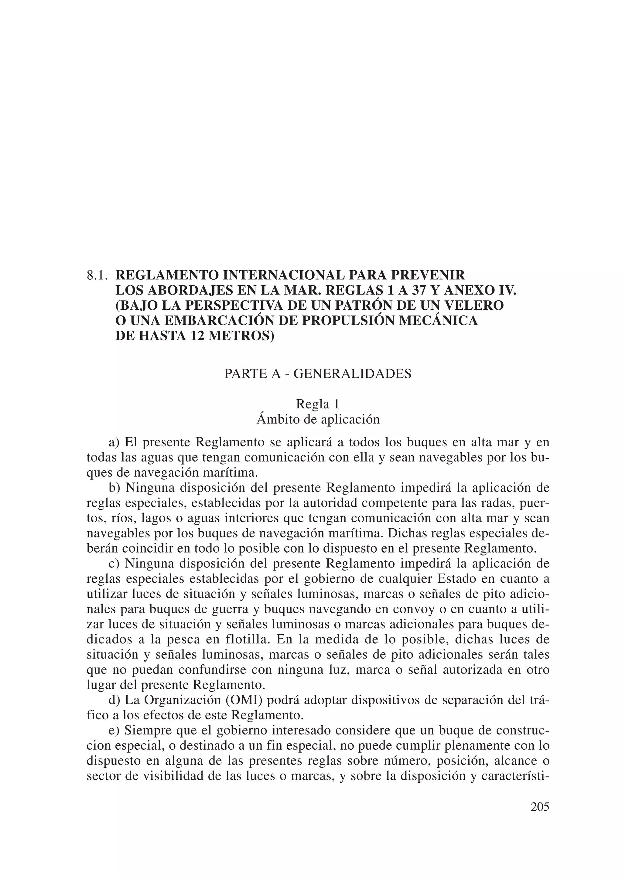 8.1. REGLAMENTO INTERNACIONAL PARA PREVENIR
     LOS ABORDAJES EN LA MAR. REGLAS 1 A 37 Y ANEXO IV.
     (BAJO LA PERSPECTIVA DE UN PATRÓN DE UN VELERO
     O UNA EMBARCACIÓN DE PROPULSIÓN MECÁNICA
     DE HASTA 12 METROS)

                        PARTE A - GENERALIDADES

                                   Regla 1
                              Ámbito de aplicación
     a) El presente Reglamento se aplicará a todos los buques en alta mar y en
todas las aguas que tengan comunicación con ella y sean navegables por los bu-
ques de navegación marítima.
     b) Ninguna disposición del presente Reglamento impedirá la aplicación de
reglas especiales, establecidas por la autoridad competente para las radas, puer-
tos, ríos, lagos o aguas interiores que tengan comunicación con alta mar y sean
navegables por los buques de navegación marítima. Dichas reglas especiales de-
berán coincidir en todo lo posible con lo dispuesto en el presente Reglamento.
     c) Ninguna disposición del presente Reglamento impedirá la aplicación de
reglas especiales establecidas por el gobierno de cualquier Estado en cuanto a
utilizar luces de situación y señales luminosas, marcas o señales de pito adicio-
nales para buques de guerra y buques navegando en convoy o en cuanto a utili-
zar luces de situación y señales luminosas o marcas adicionales para buques de-
dicados a la pesca en flotilla. En la medida de lo posible, dichas luces de
situación y señales luminosas, marcas o señales de pito adicionales serán tales
que no puedan confundirse con ninguna luz, marca o señal autorizada en otro
lugar del presente Reglamento.
     d) La Organización (OMI) podrá adoptar dispositivos de separación del trá-
fico a los efectos de este Reglamento.
     e) Siempre que el gobierno interesado considere que un buque de construc-
cion especial, o destinado a un fin especial, no puede cumplir plenamente con lo
dispuesto en alguna de las presentes reglas sobre número, posición, alcance o
sector de visibilidad de las luces o marcas, y sobre la disposición y característi-

                                                                               205
 