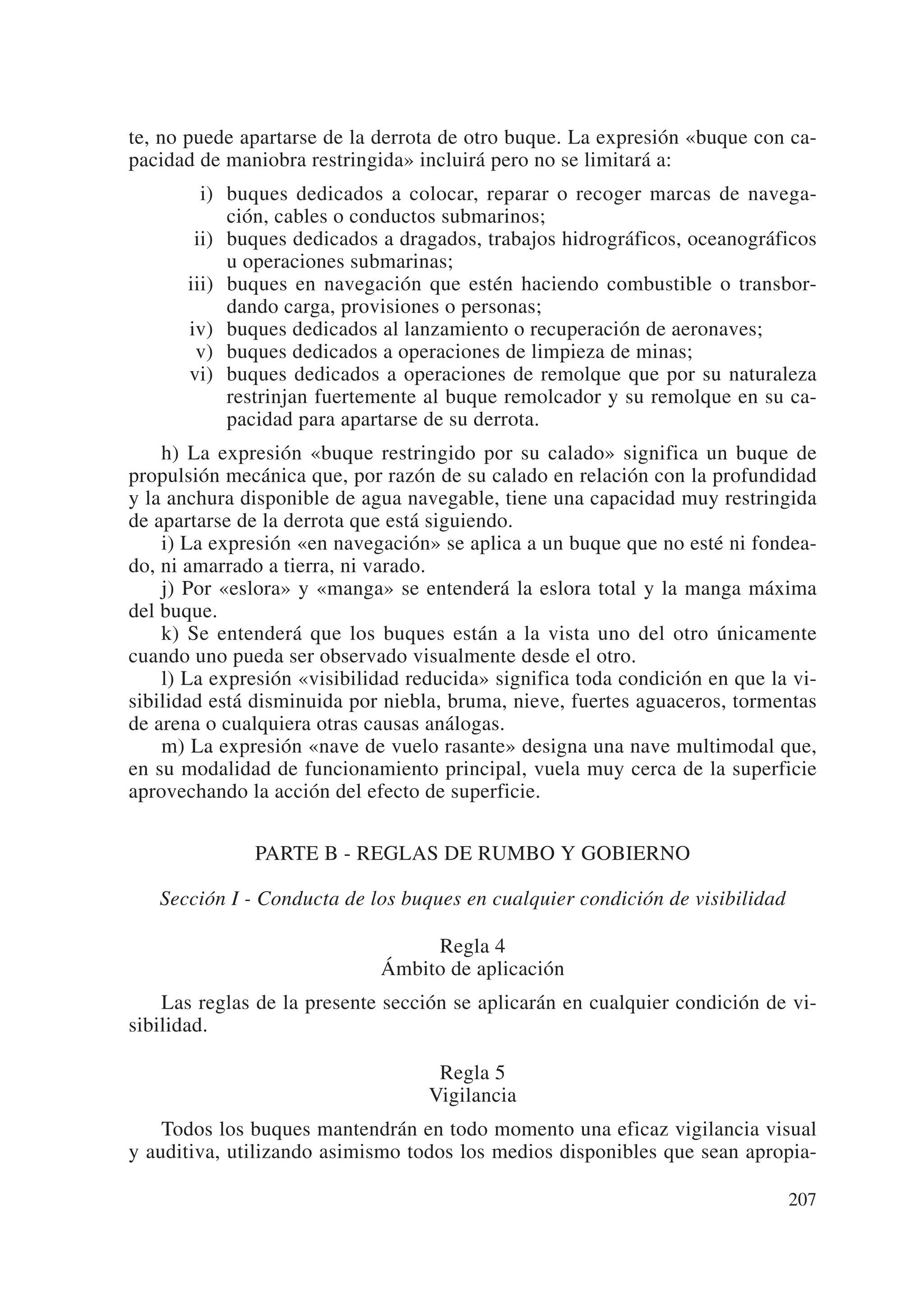 te, no puede apartarse de la derrota de otro buque. La expresión «buque con ca-
pacidad de maniobra restringida» incluirá pero no se limitará a:
        i) buques dedicados a colocar, reparar o recoger marcas de navega-
           ción, cables o conductos submarinos;
       ii) buques dedicados a dragados, trabajos hidrográficos, oceanográficos
           u operaciones submarinas;
      iii) buques en navegación que estén haciendo combustible o transbor-
           dando carga, provisiones o personas;
      iv) buques dedicados al lanzamiento o recuperación de aeronaves;
       v) buques dedicados a operaciones de limpieza de minas;
      vi) buques dedicados a operaciones de remolque que por su naturaleza
           restrinjan fuertemente al buque remolcador y su remolque en su ca-
           pacidad para apartarse de su derrota.
    h) La expresión «buque restringido por su calado» significa un buque de
propulsión mecánica que, por razón de su calado en relación con la profundidad
y la anchura disponible de agua navegable, tiene una capacidad muy restringida
de apartarse de la derrota que está siguiendo.
    i) La expresión «en navegación» se aplica a un buque que no esté ni fondea-
do, ni amarrado a tierra, ni varado.
    j) Por «eslora» y «manga» se entenderá la eslora total y la manga máxima
del buque.
    k) Se entenderá que los buques están a la vista uno del otro únicamente
cuando uno pueda ser observado visualmente desde el otro.
    l) La expresión «visibilidad reducida» significa toda condición en que la vi-
sibilidad está disminuida por niebla, bruma, nieve, fuertes aguaceros, tormentas
de arena o cualquiera otras causas análogas.
    m) La expresión «nave de vuelo rasante» designa una nave multimodal que,
en su modalidad de funcionamiento principal, vuela muy cerca de la superficie
aprovechando la acción del efecto de superficie.


              PARTE B - REGLAS DE RUMBO Y GOBIERNO

   Sección I - Conducta de los buques en cualquier condición de visibilidad

                                  Regla 4
                             Ámbito de aplicación
    Las reglas de la presente sección se aplicarán en cualquier condición de vi-
sibilidad.

                                    Regla 5
                                   Vigilancia
    Todos los buques mantendrán en todo momento una eficaz vigilancia visual
y auditiva, utilizando asimismo todos los medios disponibles que sean apropia-

                                                                              207
 