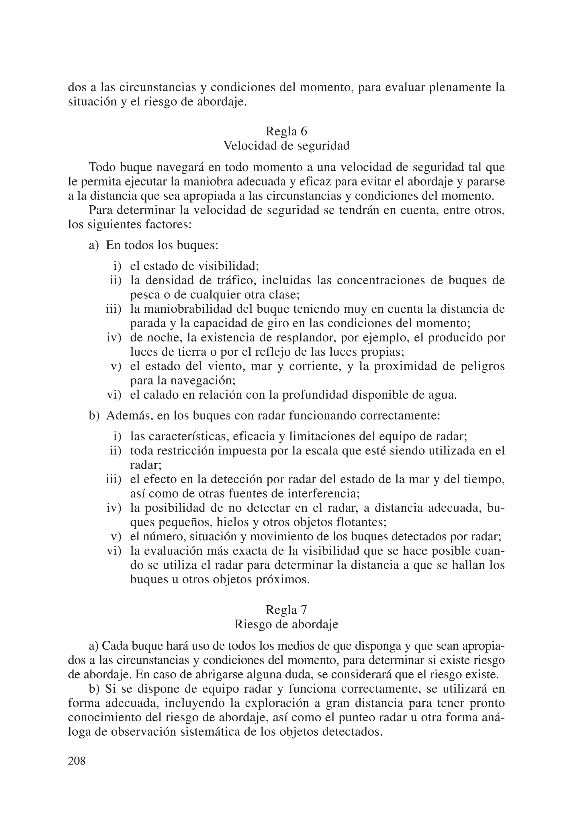 dos a las circunstancias y condiciones del momento, para evaluar plenamente la
situación y el riesgo de abordaje.

                                       Regla 6
                                Velocidad de seguridad
     Todo buque navegará en todo momento a una velocidad de seguridad tal que
le permita ejecutar la maniobra adecuada y eficaz para evitar el abordaje y pararse
a la distancia que sea apropiada a las circunstancias y condiciones del momento.
     Para determinar la velocidad de seguridad se tendrán en cuenta, entre otros,
los siguientes factores:
      a) En todos los buques:
           i) el estado de visibilidad;
          ii) la densidad de tráfico, incluidas las concentraciones de buques de
              pesca o de cualquier otra clase;
         iii) la maniobrabilidad del buque teniendo muy en cuenta la distancia de
              parada y la capacidad de giro en las condiciones del momento;
         iv) de noche, la existencia de resplandor, por ejemplo, el producido por
              luces de tierra o por el reflejo de las luces propias;
          v) el estado del viento, mar y corriente, y la proximidad de peligros
              para la navegación;
         vi) el calado en relación con la profundidad disponible de agua.
      b) Además, en los buques con radar funcionando correctamente:
           i) las características, eficacia y limitaciones del equipo de radar;
          ii) toda restricción impuesta por la escala que esté siendo utilizada en el
              radar;
         iii) el efecto en la detección por radar del estado de la mar y del tiempo,
              así como de otras fuentes de interferencia;
         iv) la posibilidad de no detectar en el radar, a distancia adecuada, bu-
              ques pequeños, hielos y otros objetos flotantes;
          v) el número, situación y movimiento de los buques detectados por radar;
         vi) la evaluación más exacta de la visibilidad que se hace posible cuan-
              do se utiliza el radar para determinar la distancia a que se hallan los
              buques u otros objetos próximos.

                                      Regla 7
                                 Riesgo de abordaje
    a) Cada buque hará uso de todos los medios de que disponga y que sean apropia-
dos a las circunstancias y condiciones del momento, para determinar si existe riesgo
de abordaje. En caso de abrigarse alguna duda, se considerará que el riesgo existe.
    b) Si se dispone de equipo radar y funciona correctamente, se utilizará en
forma adecuada, incluyendo la exploración a gran distancia para tener pronto
conocimiento del riesgo de abordaje, así como el punteo radar u otra forma aná-
loga de observación sistemática de los objetos detectados.

208
 