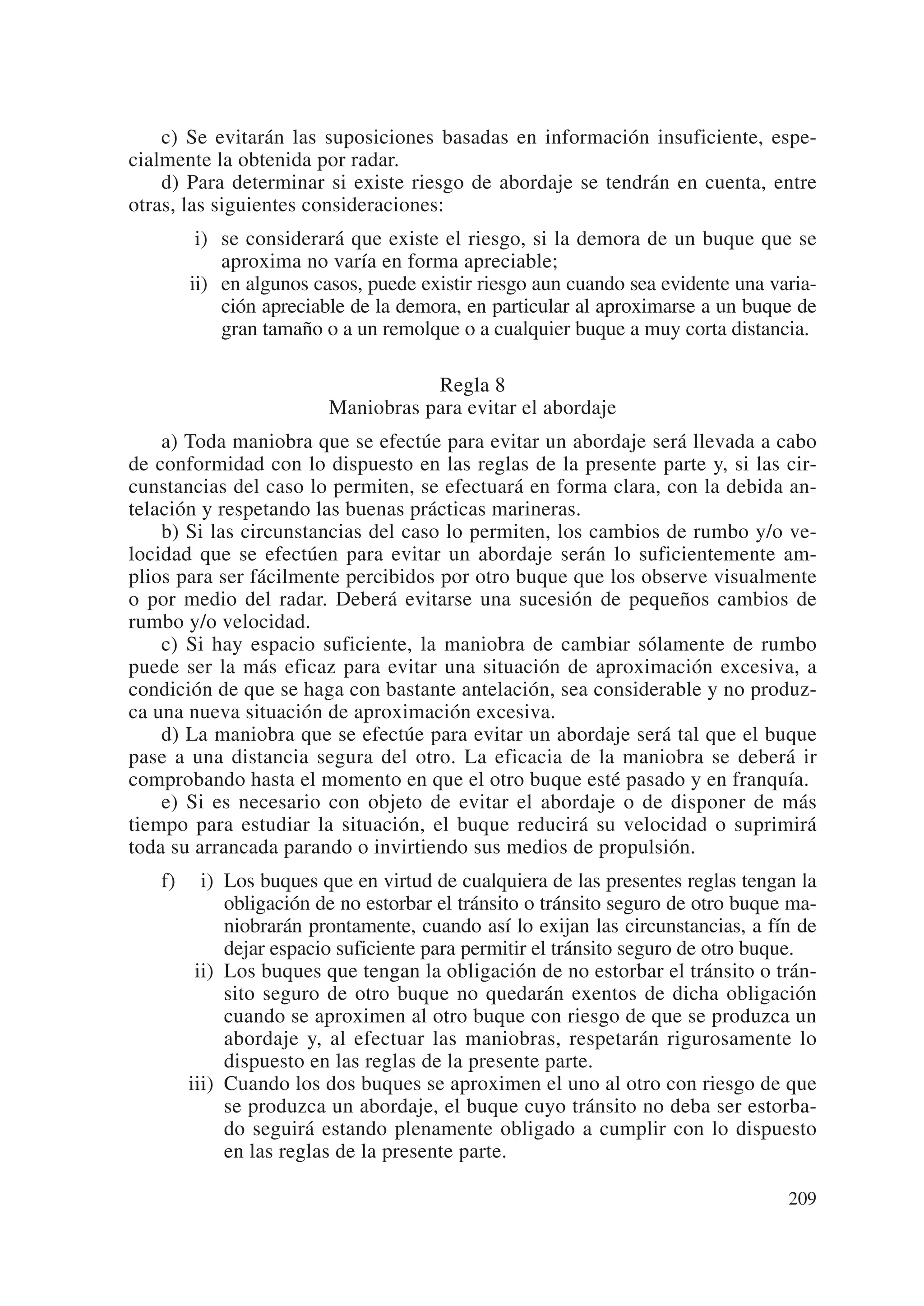 c) Se evitarán las suposiciones basadas en información insuficiente, espe-
cialmente la obtenida por radar.
    d) Para determinar si existe riesgo de abordaje se tendrán en cuenta, entre
otras, las siguientes consideraciones:
        i) se considerará que existe el riesgo, si la demora de un buque que se
           aproxima no varía en forma apreciable;
       ii) en algunos casos, puede existir riesgo aun cuando sea evidente una varia-
           ción apreciable de la demora, en particular al aproximarse a un buque de
           gran tamaño o a un remolque o a cualquier buque a muy corta distancia.

                                   Regla 8
                        Maniobras para evitar el abordaje
    a) Toda maniobra que se efectúe para evitar un abordaje será llevada a cabo
de conformidad con lo dispuesto en las reglas de la presente parte y, si las cir-
cunstancias del caso lo permiten, se efectuará en forma clara, con la debida an-
telación y respetando las buenas prácticas marineras.
    b) Si las circunstancias del caso lo permiten, los cambios de rumbo y/o ve-
locidad que se efectúen para evitar un abordaje serán lo suficientemente am-
plios para ser fácilmente percibidos por otro buque que los observe visualmente
o por medio del radar. Deberá evitarse una sucesión de pequeños cambios de
rumbo y/o velocidad.
    c) Si hay espacio suficiente, la maniobra de cambiar sólamente de rumbo
puede ser la más eficaz para evitar una situación de aproximación excesiva, a
condición de que se haga con bastante antelación, sea considerable y no produz-
ca una nueva situación de aproximación excesiva.
    d) La maniobra que se efectúe para evitar un abordaje será tal que el buque
pase a una distancia segura del otro. La eficacia de la maniobra se deberá ir
comprobando hasta el momento en que el otro buque esté pasado y en franquía.
    e) Si es necesario con objeto de evitar el abordaje o de disponer de más
tiempo para estudiar la situación, el buque reducirá su velocidad o suprimirá
toda su arrancada parando o invirtiendo sus medios de propulsión.
   f) iii) Los buques que en virtud de cualquiera de las presentes reglas tengan la
           obligación de no estorbar el tránsito o tránsito seguro de otro buque ma-
           niobrarán prontamente, cuando así lo exijan las circunstancias, a fín de
           dejar espacio suficiente para permitir el tránsito seguro de otro buque.
      iii) Los buques que tengan la obligación de no estorbar el tránsito o trán-
           sito seguro de otro buque no quedarán exentos de dicha obligación
           cuando se aproximen al otro buque con riesgo de que se produzca un
           abordaje y, al efectuar las maniobras, respetarán rigurosamente lo
           dispuesto en las reglas de la presente parte.
      iii) Cuando los dos buques se aproximen el uno al otro con riesgo de que
           se produzca un abordaje, el buque cuyo tránsito no deba ser estorba-
           do seguirá estando plenamente obligado a cumplir con lo dispuesto
           en las reglas de la presente parte.

                                                                                209
 
