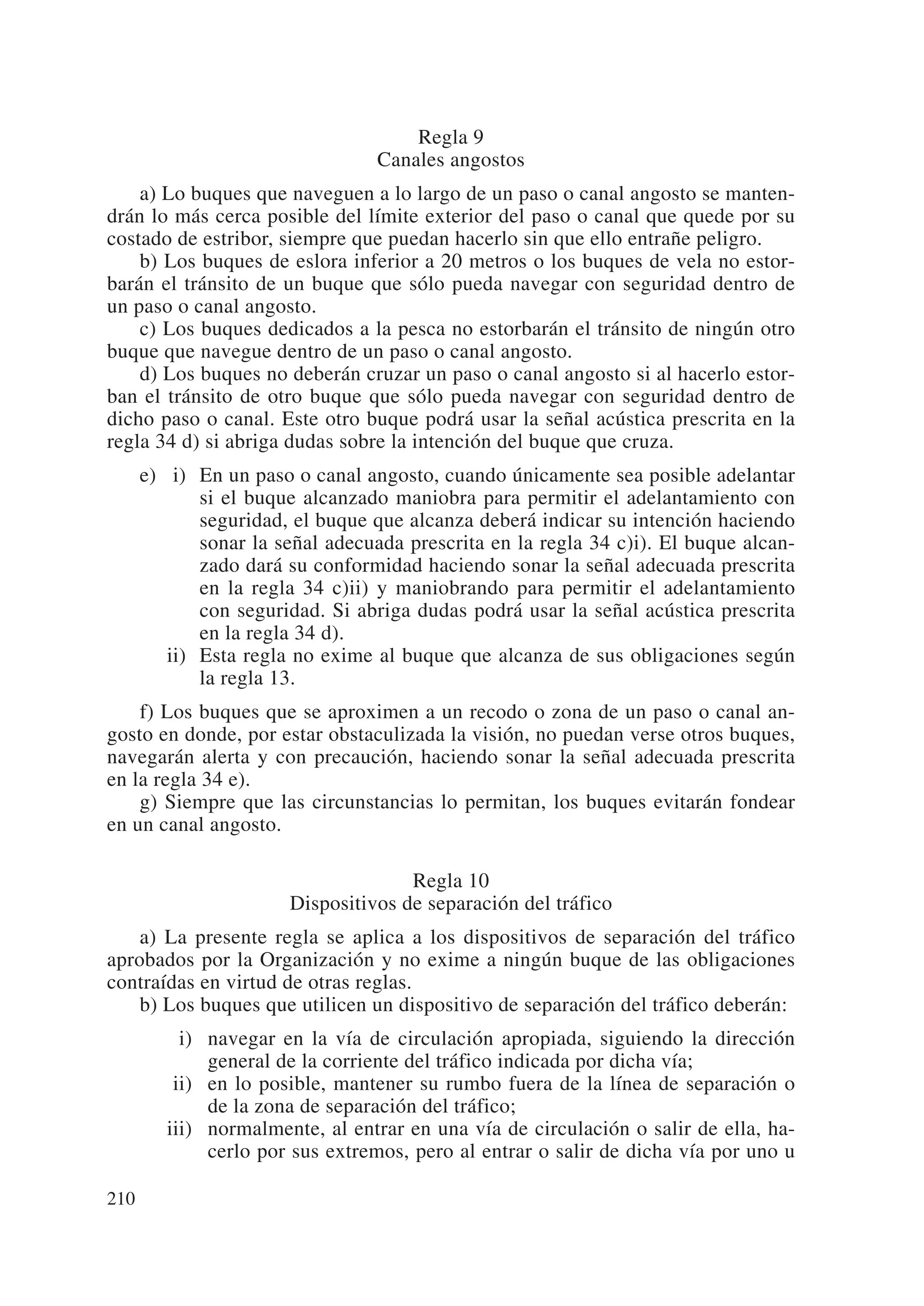Regla 9
                                 Canales angostos
    a) Lo buques que naveguen a lo largo de un paso o canal angosto se manten-
drán lo más cerca posible del límite exterior del paso o canal que quede por su
costado de estribor, siempre que puedan hacerlo sin que ello entrañe peligro.
    b) Los buques de eslora inferior a 20 metros o los buques de vela no estor-
barán el tránsito de un buque que sólo pueda navegar con seguridad dentro de
un paso o canal angosto.
    c) Los buques dedicados a la pesca no estorbarán el tránsito de ningún otro
buque que navegue dentro de un paso o canal angosto.
    d) Los buques no deberán cruzar un paso o canal angosto si al hacerlo estor-
ban el tránsito de otro buque que sólo pueda navegar con seguridad dentro de
dicho paso o canal. Este otro buque podrá usar la señal acústica prescrita en la
regla 34 d) si abriga dudas sobre la intención del buque que cruza.
      e) ii) En un paso o canal angosto, cuando únicamente sea posible adelantar
             si el buque alcanzado maniobra para permitir el adelantamiento con
             seguridad, el buque que alcanza deberá indicar su intención haciendo
             sonar la señal adecuada prescrita en la regla 34 c)i). El buque alcan-
             zado dará su conformidad haciendo sonar la señal adecuada prescrita
             en la regla 34 c)ii) y maniobrando para permitir el adelantamiento
             con seguridad. Si abriga dudas podrá usar la señal acústica prescrita
             en la regla 34 d).
         ii) Esta regla no exime al buque que alcanza de sus obligaciones según
             la regla 13.
    f) Los buques que se aproximen a un recodo o zona de un paso o canal an-
gosto en donde, por estar obstaculizada la visión, no puedan verse otros buques,
navegarán alerta y con precaución, haciendo sonar la señal adecuada prescrita
en la regla 34 e).
    g) Siempre que las circunstancias lo permitan, los buques evitarán fondear
en un canal angosto.

                                     Regla 10
                       Dispositivos de separación del tráfico
    a) La presente regla se aplica a los dispositivos de separación del tráfico
aprobados por la Organización y no exime a ningún buque de las obligaciones
contraídas en virtud de otras reglas.
    b) Los buques que utilicen un dispositivo de separación del tráfico deberán:
         iii) navegar en la vía de circulación apropiada, siguiendo la dirección
              general de la corriente del tráfico indicada por dicha vía;
         iii) en lo posible, mantener su rumbo fuera de la línea de separación o
              de la zona de separación del tráfico;
         iii) normalmente, al entrar en una vía de circulación o salir de ella, ha-
              cerlo por sus extremos, pero al entrar o salir de dicha vía por uno u

210
 