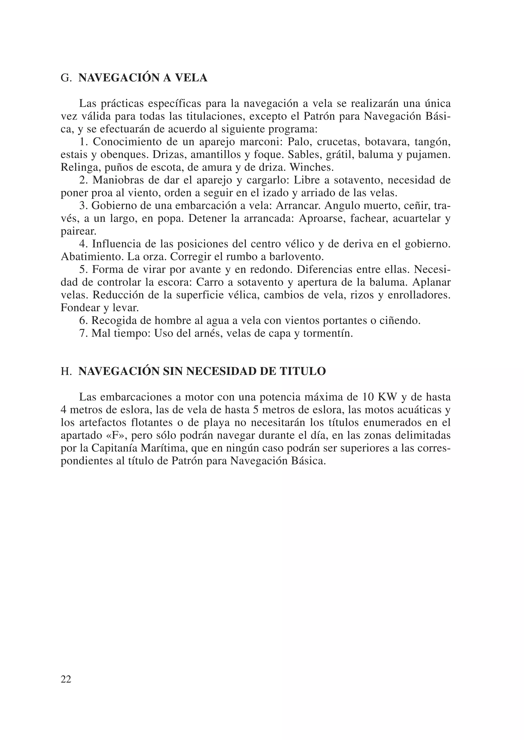 G. NAVEGACIÓN A VELA

    Las prácticas específicas para la navegación a vela se realizarán una única
vez válida para todas las titulaciones, excepto el Patrón para Navegación Bási-
ca, y se efectuarán de acuerdo al siguiente programa:
    1. Conocimiento de un aparejo marconi: Palo, crucetas, botavara, tangón,
estais y obenques. Drizas, amantillos y foque. Sables, grátil, baluma y pujamen.
Relinga, puños de escota, de amura y de driza. Winches.
    2. Maniobras de dar el aparejo y cargarlo: Libre a sotavento, necesidad de
poner proa al viento, orden a seguir en el izado y arriado de las velas.
    3. Gobierno de una embarcación a vela: Arrancar. Angulo muerto, ceñir, tra-
vés, a un largo, en popa. Detener la arrancada: Aproarse, fachear, acuartelar y
pairear.
    4. Influencia de las posiciones del centro vélico y de deriva en el gobierno.
Abatimiento. La orza. Corregir el rumbo a barlovento.
    5. Forma de virar por avante y en redondo. Diferencias entre ellas. Necesi-
dad de controlar la escora: Carro a sotavento y apertura de la baluma. Aplanar
velas. Reducción de la superficie vélica, cambios de vela, rizos y enrolladores.
Fondear y levar.
    6. Recogida de hombre al agua a vela con vientos portantes o ciñendo.
    7. Mal tiempo: Uso del arnés, velas de capa y tormentín.


H. NAVEGACIÓN SIN NECESIDAD DE TITULO

    Las embarcaciones a motor con una potencia máxima de 10 KW y de hasta
4 metros de eslora, las de vela de hasta 5 metros de eslora, las motos acuáticas y
los artefactos flotantes o de playa no necesitarán los títulos enumerados en el
apartado «F», pero sólo podrán navegar durante el día, en las zonas delimitadas
por la Capitanía Marítima, que en ningún caso podrán ser superiores a las corres-
pondientes al título de Patrón para Navegación Básica.




22
 