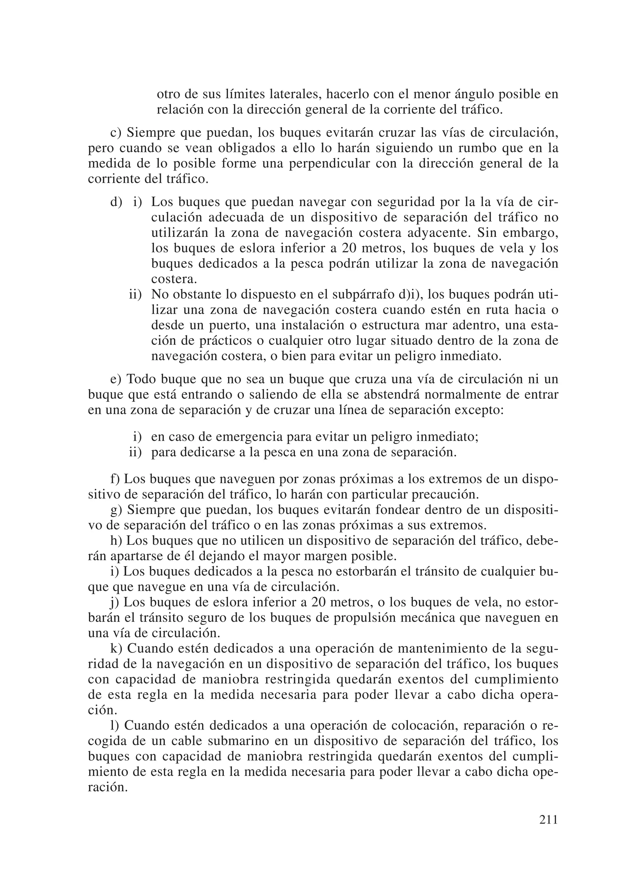 otro de sus límites laterales, hacerlo con el menor ángulo posible en
            relación con la dirección general de la corriente del tráfico.
    c) Siempre que puedan, los buques evitarán cruzar las vías de circulación,
pero cuando se vean obligados a ello lo harán siguiendo un rumbo que en la
medida de lo posible forme una perpendicular con la dirección general de la
corriente del tráfico.
   d) ii) Los buques que puedan navegar con seguridad por la la vía de cir-
          culación adecuada de un dispositivo de separación del tráfico no
          utilizarán la zona de navegación costera adyacente. Sin embargo,
          los buques de eslora inferior a 20 metros, los buques de vela y los
          buques dedicados a la pesca podrán utilizar la zona de navegación
          costera.
      ii) No obstante lo dispuesto en el subpárrafo d)i), los buques podrán uti-
          lizar una zona de navegación costera cuando estén en ruta hacia o
          desde un puerto, una instalación o estructura mar adentro, una esta-
          ción de prácticos o cualquier otro lugar situado dentro de la zona de
          navegación costera, o bien para evitar un peligro inmediato.
    e) Todo buque que no sea un buque que cruza una vía de circulación ni un
buque que está entrando o saliendo de ella se abstendrá normalmente de entrar
en una zona de separación y de cruzar una línea de separación excepto:
       ii) en caso de emergencia para evitar un peligro inmediato;
       ii) para dedicarse a la pesca en una zona de separación.
     f) Los buques que naveguen por zonas próximas a los extremos de un dispo-
sitivo de separación del tráfico, lo harán con particular precaución.
     g) Siempre que puedan, los buques evitarán fondear dentro de un dispositi-
vo de separación del tráfico o en las zonas próximas a sus extremos.
     h) Los buques que no utilicen un dispositivo de separación del tráfico, debe-
rán apartarse de él dejando el mayor margen posible.
     i) Los buques dedicados a la pesca no estorbarán el tránsito de cualquier bu-
que que navegue en una vía de circulación.
     j) Los buques de eslora inferior a 20 metros, o los buques de vela, no estor-
barán el tránsito seguro de los buques de propulsión mecánica que naveguen en
una vía de circulación.
     k) Cuando estén dedicados a una operación de mantenimiento de la segu-
ridad de la navegación en un dispositivo de separación del tráfico, los buques
con capacidad de maniobra restringida quedarán exentos del cumplimiento
de esta regla en la medida necesaria para poder llevar a cabo dicha opera-
ción.
     l) Cuando estén dedicados a una operación de colocación, reparación o re-
cogida de un cable submarino en un dispositivo de separación del tráfico, los
buques con capacidad de maniobra restringida quedarán exentos del cumpli-
miento de esta regla en la medida necesaria para poder llevar a cabo dicha ope-
ración.

                                                                              211
 