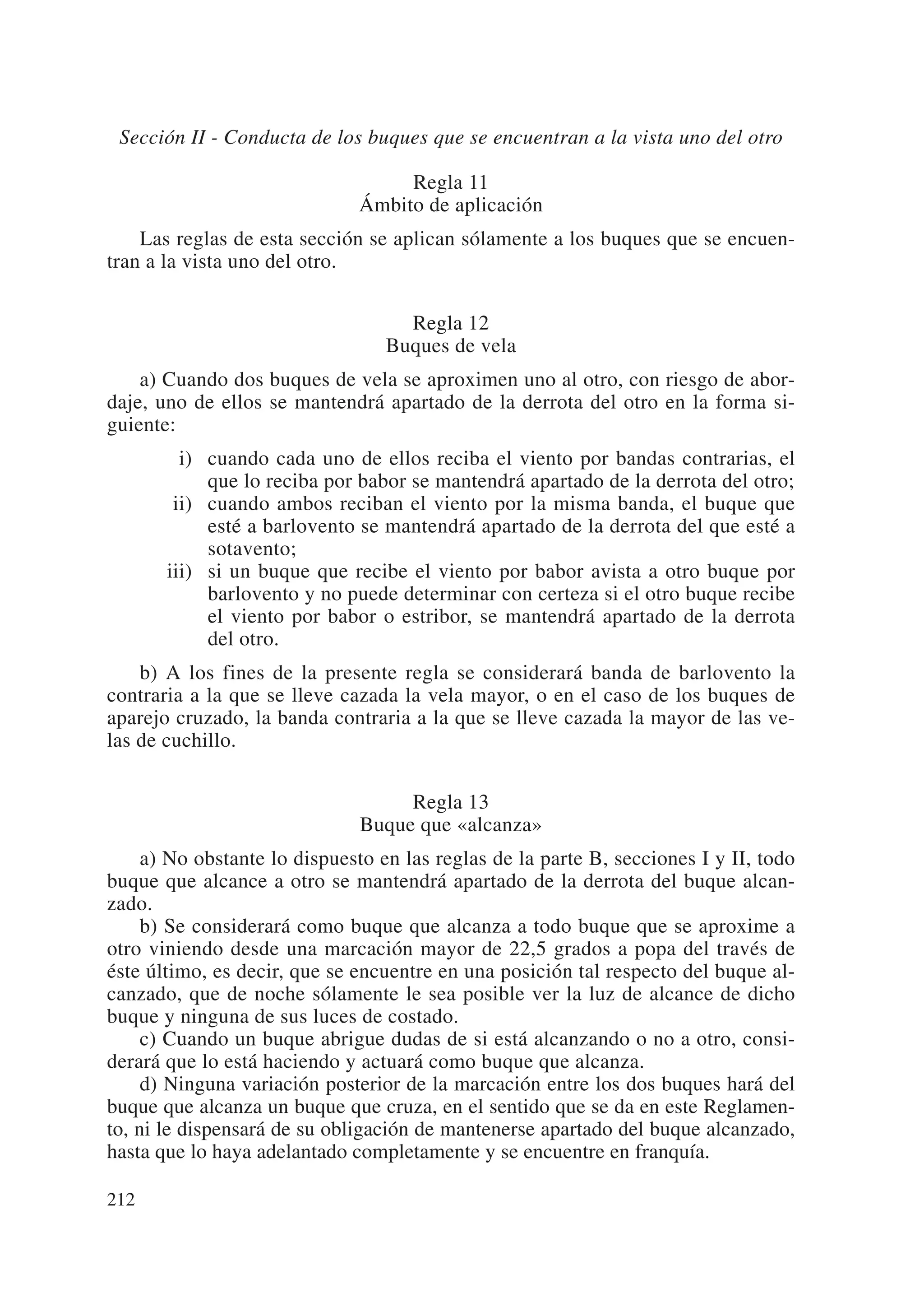 Sección II - Conducta de los buques que se encuentran a la vista uno del otro

                                   Regla 11
                              Ámbito de aplicación
    Las reglas de esta sección se aplican sólamente a los buques que se encuen-
tran a la vista uno del otro.

                                    Regla 12
                                  Buques de vela
    a) Cuando dos buques de vela se aproximen uno al otro, con riesgo de abor-
daje, uno de ellos se mantendrá apartado de la derrota del otro en la forma si-
guiente:
       iii) cuando cada uno de ellos reciba el viento por bandas contrarias, el
            que lo reciba por babor se mantendrá apartado de la derrota del otro;
       iii) cuando ambos reciban el viento por la misma banda, el buque que
            esté a barlovento se mantendrá apartado de la derrota del que esté a
            sotavento;
       iii) si un buque que recibe el viento por babor avista a otro buque por
            barlovento y no puede determinar con certeza si el otro buque recibe
            el viento por babor o estribor, se mantendrá apartado de la derrota
            del otro.
    b) A los fines de la presente regla se considerará banda de barlovento la
contraria a la que se lleve cazada la vela mayor, o en el caso de los buques de
aparejo cruzado, la banda contraria a la que se lleve cazada la mayor de las ve-
las de cuchillo.

                                   Regla 13
                              Buque que «alcanza»
     a) No obstante lo dispuesto en las reglas de la parte B, secciones I y II, todo
buque que alcance a otro se mantendrá apartado de la derrota del buque alcan-
zado.
     b) Se considerará como buque que alcanza a todo buque que se aproxime a
otro viniendo desde una marcación mayor de 22,5 grados a popa del través de
éste último, es decir, que se encuentre en una posición tal respecto del buque al-
canzado, que de noche sólamente le sea posible ver la luz de alcance de dicho
buque y ninguna de sus luces de costado.
     c) Cuando un buque abrigue dudas de si está alcanzando o no a otro, consi-
derará que lo está haciendo y actuará como buque que alcanza.
     d) Ninguna variación posterior de la marcación entre los dos buques hará del
buque que alcanza un buque que cruza, en el sentido que se da en este Reglamen-
to, ni le dispensará de su obligación de mantenerse apartado del buque alcanzado,
hasta que lo haya adelantado completamente y se encuentre en franquía.

212
 