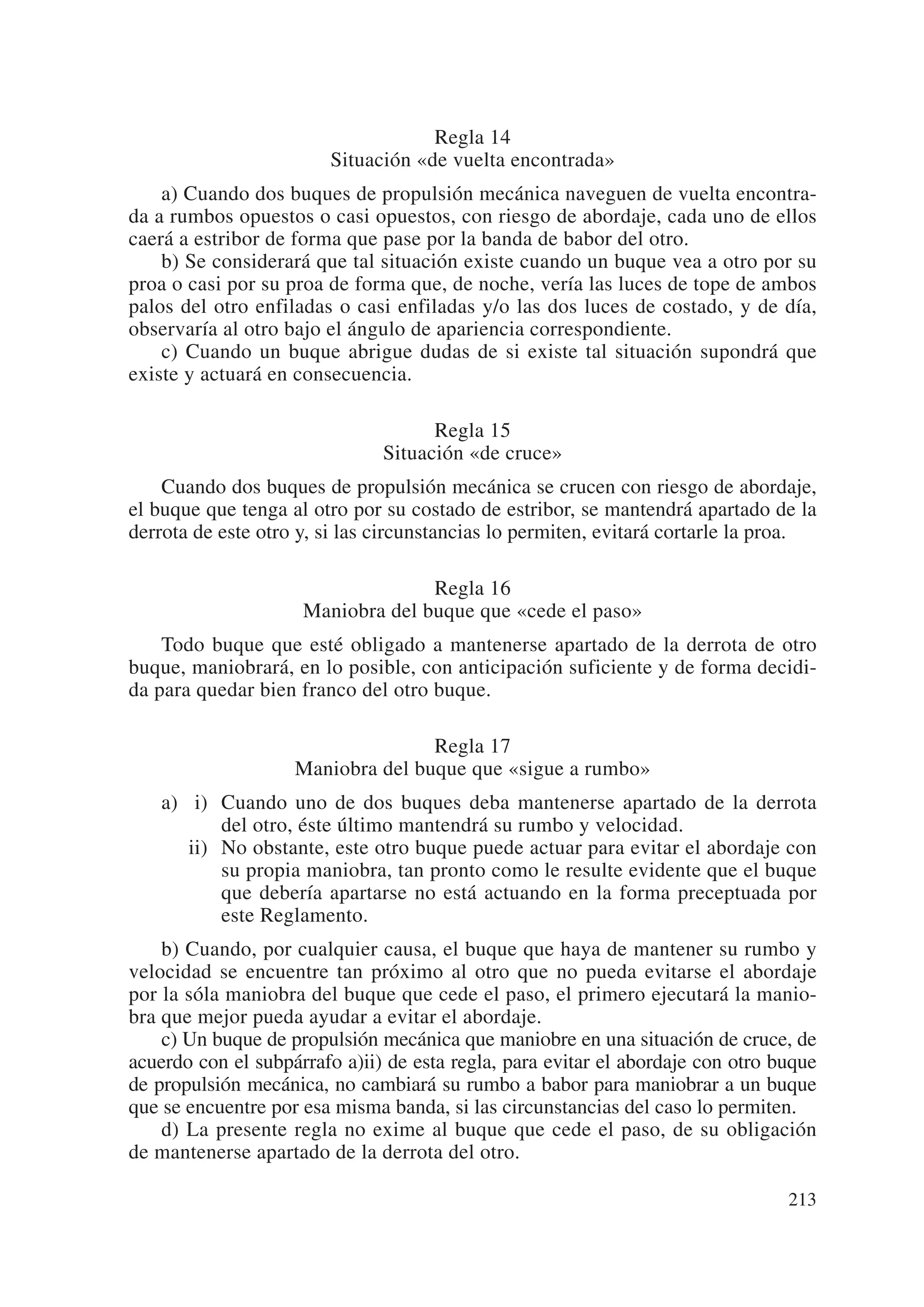 Regla 14
                        Situación «de vuelta encontrada»
    a) Cuando dos buques de propulsión mecánica naveguen de vuelta encontra-
da a rumbos opuestos o casi opuestos, con riesgo de abordaje, cada uno de ellos
caerá a estribor de forma que pase por la banda de babor del otro.
    b) Se considerará que tal situación existe cuando un buque vea a otro por su
proa o casi por su proa de forma que, de noche, vería las luces de tope de ambos
palos del otro enfiladas o casi enfiladas y/o las dos luces de costado, y de día,
observaría al otro bajo el ángulo de apariencia correspondiente.
    c) Cuando un buque abrigue dudas de si existe tal situación supondrá que
existe y actuará en consecuencia.

                                     Regla 15
                               Situación «de cruce»
    Cuando dos buques de propulsión mecánica se crucen con riesgo de abordaje,
el buque que tenga al otro por su costado de estribor, se mantendrá apartado de la
derrota de este otro y, si las circunstancias lo permiten, evitará cortarle la proa.

                                   Regla 16
                     Maniobra del buque que «cede el paso»
    Todo buque que esté obligado a mantenerse apartado de la derrota de otro
buque, maniobrará, en lo posible, con anticipación suficiente y de forma decidi-
da para quedar bien franco del otro buque.

                                   Regla 17
                    Maniobra del buque que «sigue a rumbo»
    a) ii) Cuando uno de dos buques deba mantenerse apartado de la derrota
           del otro, éste último mantendrá su rumbo y velocidad.
       ii) No obstante, este otro buque puede actuar para evitar el abordaje con
           su propia maniobra, tan pronto como le resulte evidente que el buque
           que debería apartarse no está actuando en la forma preceptuada por
           este Reglamento.
    b) Cuando, por cualquier causa, el buque que haya de mantener su rumbo y
velocidad se encuentre tan próximo al otro que no pueda evitarse el abordaje
por la sóla maniobra del buque que cede el paso, el primero ejecutará la manio-
bra que mejor pueda ayudar a evitar el abordaje.
    c) Un buque de propulsión mecánica que maniobre en una situación de cruce, de
acuerdo con el subpárrafo a)ii) de esta regla, para evitar el abordaje con otro buque
de propulsión mecánica, no cambiará su rumbo a babor para maniobrar a un buque
que se encuentre por esa misma banda, si las circunstancias del caso lo permiten.
    d) La presente regla no exime al buque que cede el paso, de su obligación
de mantenerse apartado de la derrota del otro.

                                                                                 213
 
