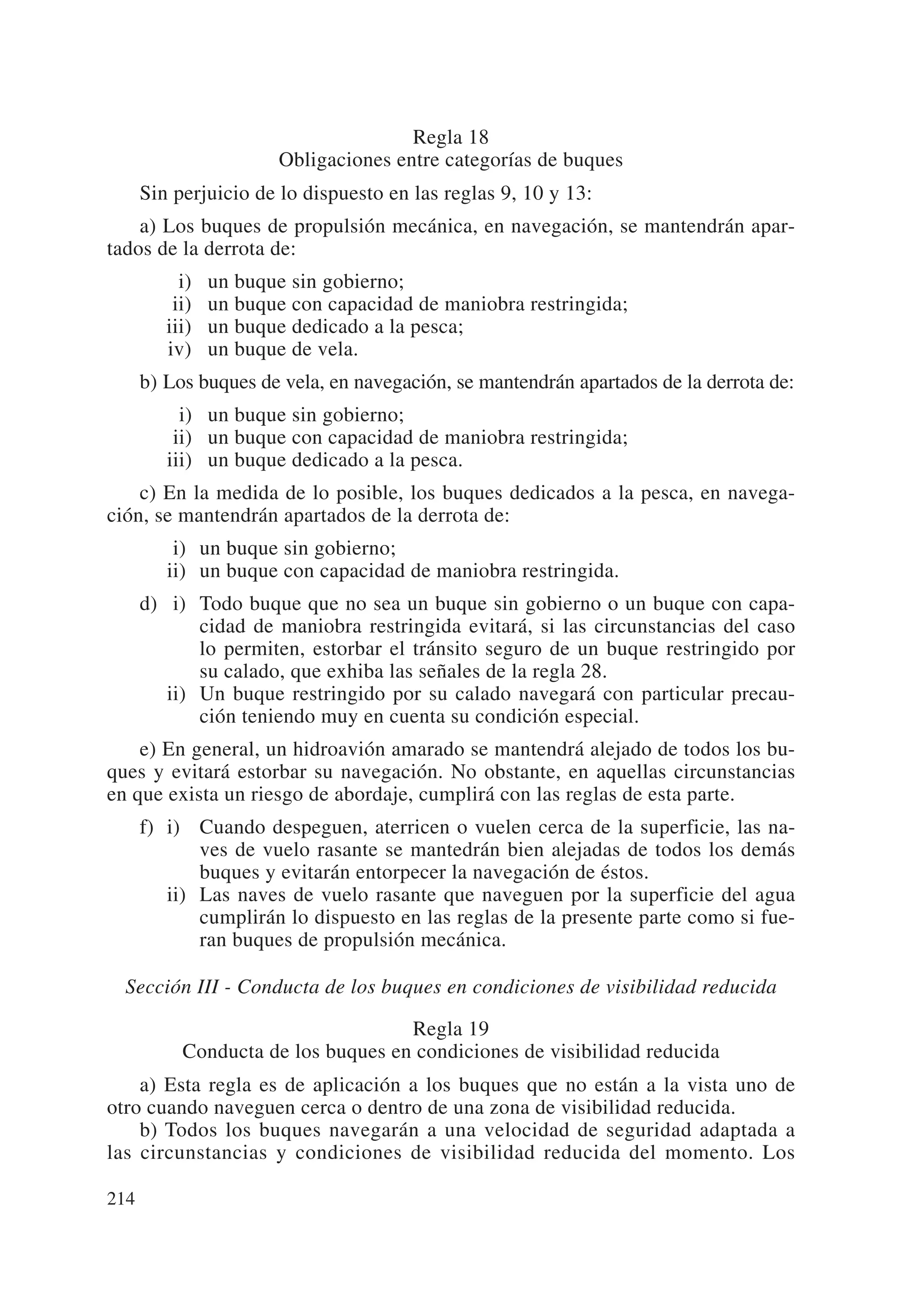 Regla 18
                       Obligaciones entre categorías de buques
      Sin perjuicio de lo dispuesto en las reglas 9, 10 y 13:
    a) Los buques de propulsión mecánica, en navegación, se mantendrán apar-
tados de la derrota de:
           i)   un buque sin gobierno;
          ii)   un buque con capacidad de maniobra restringida;
         iii)   un buque dedicado a la pesca;
         iv)    un buque de vela.
      b) Los buques de vela, en navegación, se mantendrán apartados de la derrota de:
         iii) un buque sin gobierno;
         iii) un buque con capacidad de maniobra restringida;
         iii) un buque dedicado a la pesca.
    c) En la medida de lo posible, los buques dedicados a la pesca, en navega-
ción, se mantendrán apartados de la derrota de:
         ii) un buque sin gobierno;
         ii) un buque con capacidad de maniobra restringida.
      d) ii) Todo buque que no sea un buque sin gobierno o un buque con capa-
             cidad de maniobra restringida evitará, si las circunstancias del caso
             lo permiten, estorbar el tránsito seguro de un buque restringido por
             su calado, que exhiba las señales de la regla 28.
         ii) Un buque restringido por su calado navegará con particular precau-
             ción teniendo muy en cuenta su condición especial.
    e) En general, un hidroavión amarado se mantendrá alejado de todos los bu-
ques y evitará estorbar su navegación. No obstante, en aquellas circunstancias
en que exista un riesgo de abordaje, cumplirá con las reglas de esta parte.
      f) i) Cuando despeguen, aterricen o vuelen cerca de la superficie, las na-
             ves de vuelo rasante se mantedrán bien alejadas de todos los demás
             buques y evitarán entorpecer la navegación de éstos.
         ii) Las naves de vuelo rasante que naveguen por la superficie del agua
             cumplirán lo dispuesto en las reglas de la presente parte como si fue-
             ran buques de propulsión mecánica.

  Sección III - Conducta de los buques en condiciones de visibilidad reducida

                                    Regla 19
           Conducta de los buques en condiciones de visibilidad reducida
    a) Esta regla es de aplicación a los buques que no están a la vista uno de
otro cuando naveguen cerca o dentro de una zona de visibilidad reducida.
    b) Todos los buques navegarán a una velocidad de seguridad adaptada a
las circunstancias y condiciones de visibilidad reducida del momento. Los

214
 