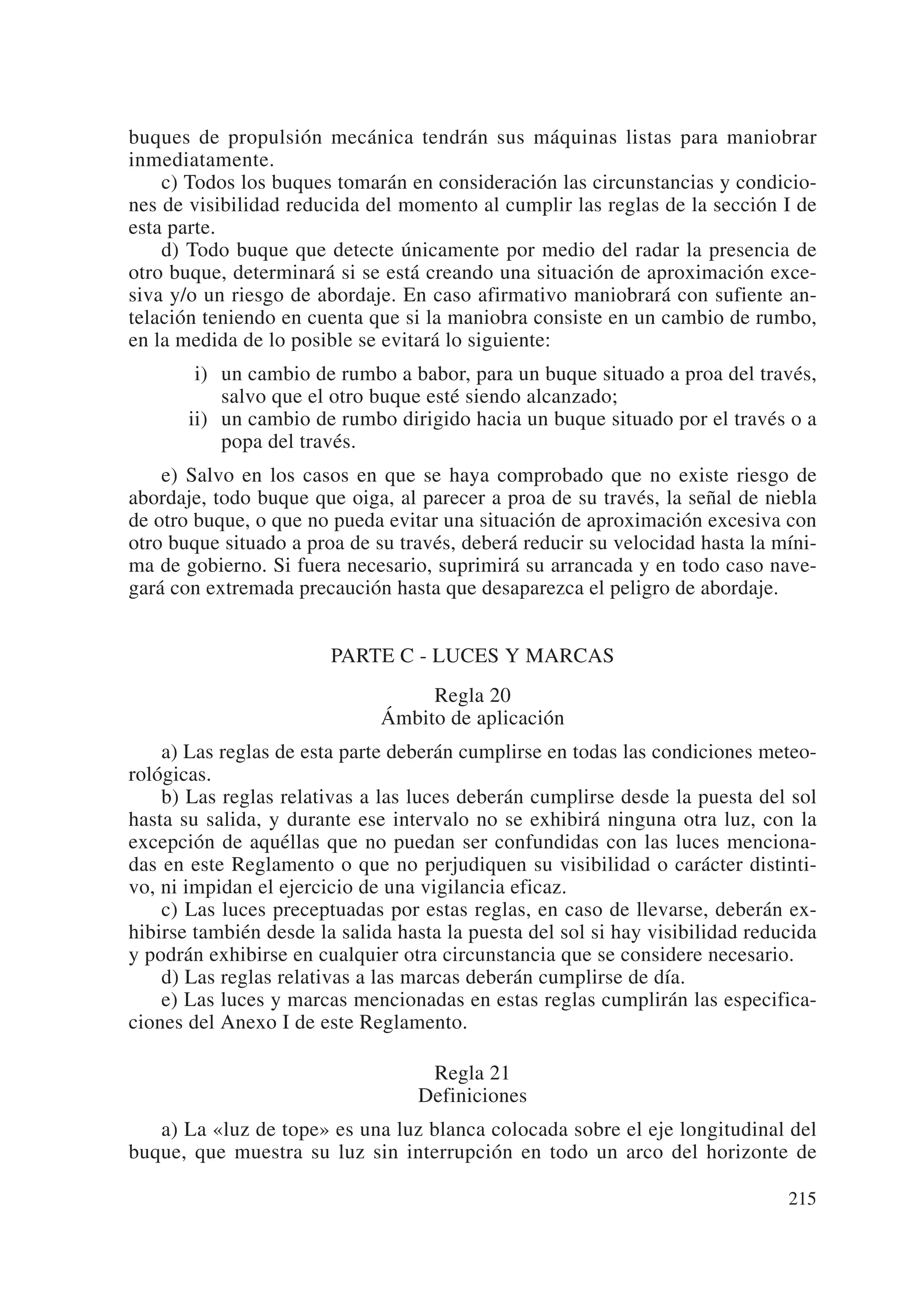buques de propulsión mecánica tendrán sus máquinas listas para maniobrar
inmediatamente.
    c) Todos los buques tomarán en consideración las circunstancias y condicio-
nes de visibilidad reducida del momento al cumplir las reglas de la sección I de
esta parte.
    d) Todo buque que detecte únicamente por medio del radar la presencia de
otro buque, determinará si se está creando una situación de aproximación exce-
siva y/o un riesgo de abordaje. En caso afirmativo maniobrará con sufiente an-
telación teniendo en cuenta que si la maniobra consiste en un cambio de rumbo,
en la medida de lo posible se evitará lo siguiente:
       ii) un cambio de rumbo a babor, para un buque situado a proa del través,
           salvo que el otro buque esté siendo alcanzado;
       ii) un cambio de rumbo dirigido hacia un buque situado por el través o a
           popa del través.
    e) Salvo en los casos en que se haya comprobado que no existe riesgo de
abordaje, todo buque que oiga, al parecer a proa de su través, la señal de niebla
de otro buque, o que no pueda evitar una situación de aproximación excesiva con
otro buque situado a proa de su través, deberá reducir su velocidad hasta la míni-
ma de gobierno. Si fuera necesario, suprimirá su arrancada y en todo caso nave-
gará con extremada precaución hasta que desaparezca el peligro de abordaje.


                        PARTE C - LUCES Y MARCAS
                                   Regla 20
                              Ámbito de aplicación
    a) Las reglas de esta parte deberán cumplirse en todas las condiciones meteo-
rológicas.
    b) Las reglas relativas a las luces deberán cumplirse desde la puesta del sol
hasta su salida, y durante ese intervalo no se exhibirá ninguna otra luz, con la
excepción de aquéllas que no puedan ser confundidas con las luces menciona-
das en este Reglamento o que no perjudiquen su visibilidad o carácter distinti-
vo, ni impidan el ejercicio de una vigilancia eficaz.
    c) Las luces preceptuadas por estas reglas, en caso de llevarse, deberán ex-
hibirse también desde la salida hasta la puesta del sol si hay visibilidad reducida
y podrán exhibirse en cualquier otra circunstancia que se considere necesario.
    d) Las reglas relativas a las marcas deberán cumplirse de día.
    e) Las luces y marcas mencionadas en estas reglas cumplirán las especifica-
ciones del Anexo I de este Reglamento.

                                   Regla 21
                                  Definiciones
   a) La «luz de tope» es una luz blanca colocada sobre el eje longitudinal del
buque, que muestra su luz sin interrupción en todo un arco del horizonte de

                                                                               215
 