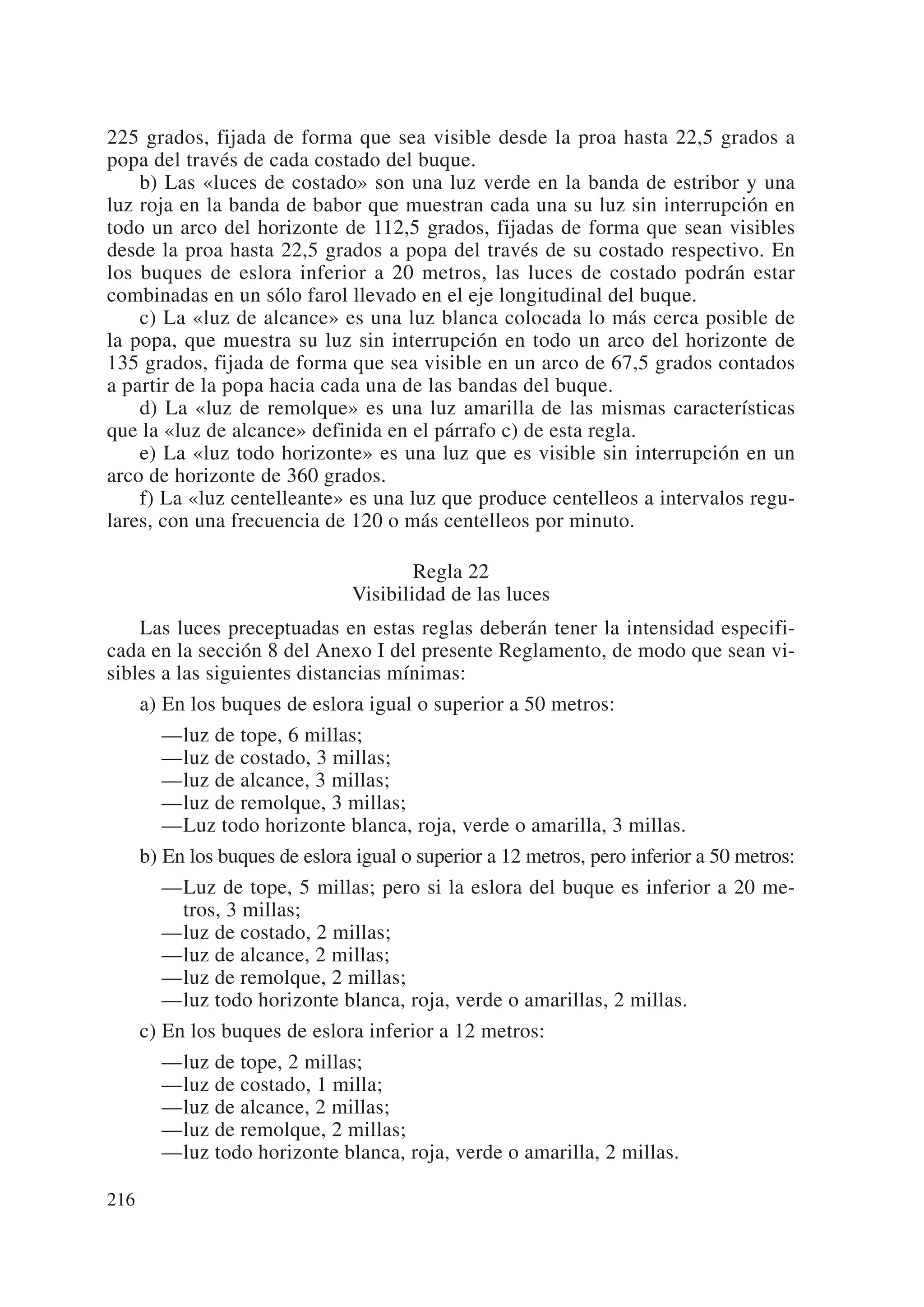 225 grados, fijada de forma que sea visible desde la proa hasta 22,5 grados a
popa del través de cada costado del buque.
    b) Las «luces de costado» son una luz verde en la banda de estribor y una
luz roja en la banda de babor que muestran cada una su luz sin interrupción en
todo un arco del horizonte de 112,5 grados, fijadas de forma que sean visibles
desde la proa hasta 22,5 grados a popa del través de su costado respectivo. En
los buques de eslora inferior a 20 metros, las luces de costado podrán estar
combinadas en un sólo farol llevado en el eje longitudinal del buque.
    c) La «luz de alcance» es una luz blanca colocada lo más cerca posible de
la popa, que muestra su luz sin interrupción en todo un arco del horizonte de
135 grados, fijada de forma que sea visible en un arco de 67,5 grados contados
a partir de la popa hacia cada una de las bandas del buque.
    d) La «luz de remolque» es una luz amarilla de las mismas características
que la «luz de alcance» definida en el párrafo c) de esta regla.
    e) La «luz todo horizonte» es una luz que es visible sin interrupción en un
arco de horizonte de 360 grados.
    f) La «luz centelleante» es una luz que produce centelleos a intervalos regu-
lares, con una frecuencia de 120 o más centelleos por minuto.

                                        Regla 22
                                Visibilidad de las luces
    Las luces preceptuadas en estas reglas deberán tener la intensidad especifi-
cada en la sección 8 del Anexo I del presente Reglamento, de modo que sean vi-
sibles a las siguientes distancias mínimas:
      a) En los buques de eslora igual o superior a 50 metros:
         —luz de tope, 6 millas;
         —luz de costado, 3 millas;
         —luz de alcance, 3 millas;
         —luz de remolque, 3 millas;
         —Luz todo horizonte blanca, roja, verde o amarilla, 3 millas.
      b) En los buques de eslora igual o superior a 12 metros, pero inferior a 50 metros:
         —Luz de tope, 5 millas; pero si la eslora del buque es inferior a 20 me-
           tros, 3 millas;
         —luz de costado, 2 millas;
         —luz de alcance, 2 millas;
         —luz de remolque, 2 millas;
         —luz todo horizonte blanca, roja, verde o amarillas, 2 millas.
      c) En los buques de eslora inferior a 12 metros:
         —luz de tope, 2 millas;
         —luz de costado, 1 milla;
         —luz de alcance, 2 millas;
         —luz de remolque, 2 millas;
         —luz todo horizonte blanca, roja, verde o amarilla, 2 millas.

216
 