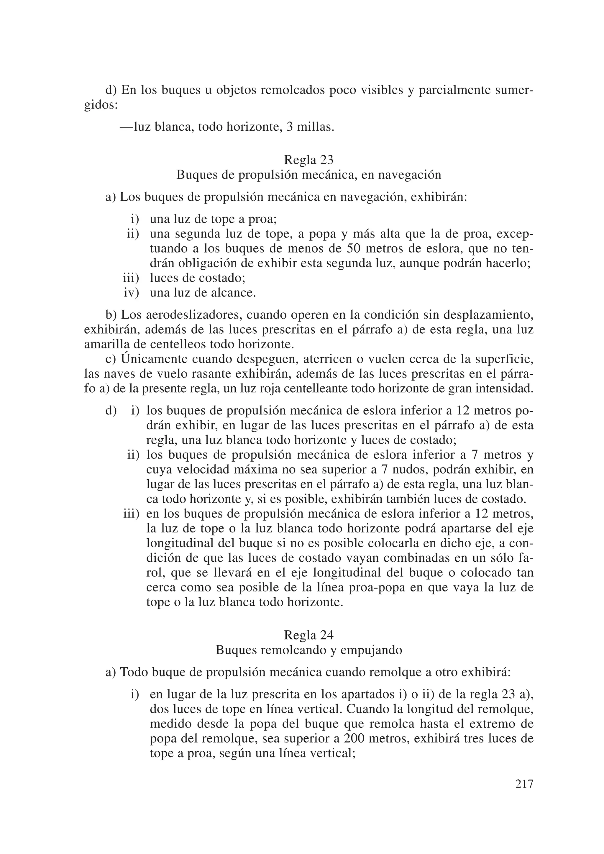 d) En los buques u objetos remolcados poco visibles y parcialmente sumer-
gidos:
      —luz blanca, todo horizonte, 3 millas.

                                   Regla 23
                 Buques de propulsión mecánica, en navegación
    a) Los buques de propulsión mecánica en navegación, exhibirán:
         i) una luz de tope a proa;
        ii) una segunda luz de tope, a popa y más alta que la de proa, excep-
            tuando a los buques de menos de 50 metros de eslora, que no ten-
            drán obligación de exhibir esta segunda luz, aunque podrán hacerlo;
       iii) luces de costado;
       iv) una luz de alcance.
    b) Los aerodeslizadores, cuando operen en la condición sin desplazamiento,
exhibirán, además de las luces prescritas en el párrafo a) de esta regla, una luz
amarilla de centelleos todo horizonte.
    c) Únicamente cuando despeguen, aterricen o vuelen cerca de la superficie,
las naves de vuelo rasante exhibirán, además de las luces prescritas en el párra-
fo a) de la presente regla, un luz roja centelleante todo horizonte de gran intensidad.
    d) iii) los buques de propulsión mecánica de eslora inferior a 12 metros po-
            drán exhibir, en lugar de las luces prescritas en el párrafo a) de esta
            regla, una luz blanca todo horizonte y luces de costado;
       iii) los buques de propulsión mecánica de eslora inferior a 7 metros y
            cuya velocidad máxima no sea superior a 7 nudos, podrán exhibir, en
            lugar de las luces prescritas en el párrafo a) de esta regla, una luz blan-
            ca todo horizonte y, si es posible, exhibirán también luces de costado.
       iii) en los buques de propulsión mecánica de eslora inferior a 12 metros,
            la luz de tope o la luz blanca todo horizonte podrá apartarse del eje
            longitudinal del buque si no es posible colocarla en dicho eje, a con-
            dición de que las luces de costado vayan combinadas en un sólo fa-
            rol, que se llevará en el eje longitudinal del buque o colocado tan
            cerca como sea posible de la línea proa-popa en que vaya la luz de
            tope o la luz blanca todo horizonte.

                                   Regla 24
                         Buques remolcando y empujando
    a) Todo buque de propulsión mecánica cuando remolque a otro exhibirá:
         i) en lugar de la luz prescrita en los apartados i) o ii) de la regla 23 a),
            dos luces de tope en línea vertical. Cuando la longitud del remolque,
            medido desde la popa del buque que remolca hasta el extremo de
            popa del remolque, sea superior a 200 metros, exhibirá tres luces de
            tope a proa, según una línea vertical;

                                                                                   217
 