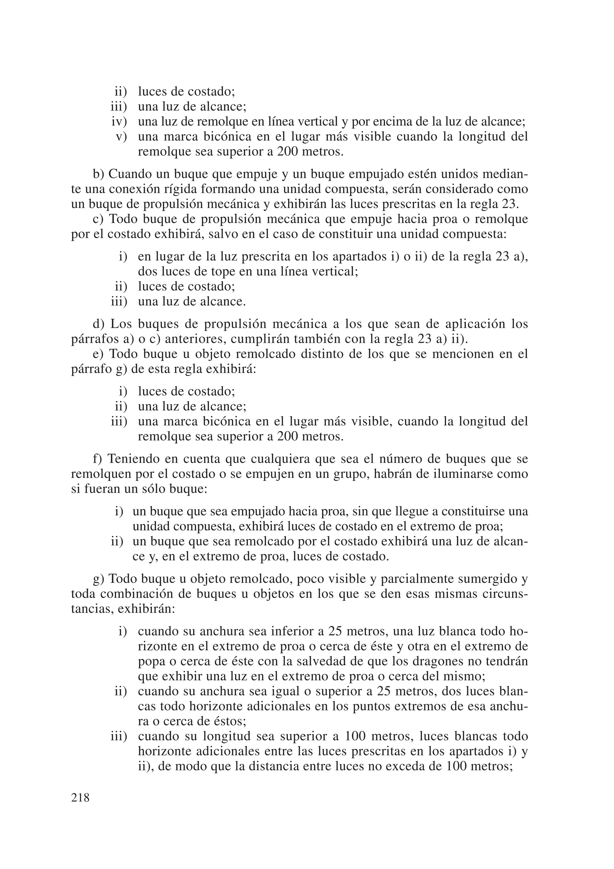 ii)   luces de costado;
      iii)   una luz de alcance;
      iv)    una luz de remolque en línea vertical y por encima de la luz de alcance;
       v)    una marca bicónica en el lugar más visible cuando la longitud del
             remolque sea superior a 200 metros.
    b) Cuando un buque que empuje y un buque empujado estén unidos median-
te una conexión rígida formando una unidad compuesta, serán considerado como
un buque de propulsión mecánica y exhibirán las luces prescritas en la regla 23.
    c) Todo buque de propulsión mecánica que empuje hacia proa o remolque
por el costado exhibirá, salvo en el caso de constituir una unidad compuesta:
      iii) en lugar de la luz prescrita en los apartados i) o ii) de la regla 23 a),
           dos luces de tope en una línea vertical;
      iii) luces de costado;
      iii) una luz de alcance.
    d) Los buques de propulsión mecánica a los que sean de aplicación los
párrafos a) o c) anteriores, cumplirán también con la regla 23 a) ii).
    e) Todo buque u objeto remolcado distinto de los que se mencionen en el
párrafo g) de esta regla exhibirá:
      iii) luces de costado;
      iii) una luz de alcance;
      iii) una marca bicónica en el lugar más visible, cuando la longitud del
           remolque sea superior a 200 metros.
     f) Teniendo en cuenta que cualquiera que sea el número de buques que se
remolquen por el costado o se empujen en un grupo, habrán de iluminarse como
si fueran un sólo buque:
      ii) un buque que sea empujado hacia proa, sin que llegue a constituirse una
          unidad compuesta, exhibirá luces de costado en el extremo de proa;
      ii) un buque que sea remolcado por el costado exhibirá una luz de alcan-
          ce y, en el extremo de proa, luces de costado.
    g) Todo buque u objeto remolcado, poco visible y parcialmente sumergido y
toda combinación de buques u objetos en los que se den esas mismas circuns-
tancias, exhibirán:
        i) cuando su anchura sea inferior a 25 metros, una luz blanca todo ho-
           rizonte en el extremo de proa o cerca de éste y otra en el extremo de
           popa o cerca de éste con la salvedad de que los dragones no tendrán
           que exhibir una luz en el extremo de proa o cerca del mismo;
       ii) cuando su anchura sea igual o superior a 25 metros, dos luces blan-
           cas todo horizonte adicionales en los puntos extremos de esa anchu-
           ra o cerca de éstos;
      iii) cuando su longitud sea superior a 100 metros, luces blancas todo
           horizonte adicionales entre las luces prescritas en los apartados i) y
           ii), de modo que la distancia entre luces no exceda de 100 metros;

218
 