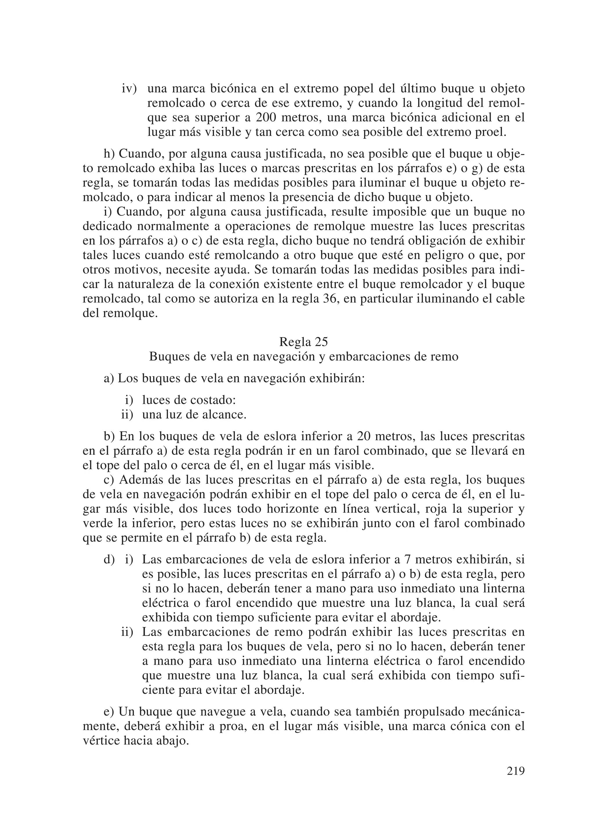 iv) una marca bicónica en el extremo popel del último buque u objeto
           remolcado o cerca de ese extremo, y cuando la longitud del remol-
           que sea superior a 200 metros, una marca bicónica adicional en el
           lugar más visible y tan cerca como sea posible del extremo proel.
    h) Cuando, por alguna causa justificada, no sea posible que el buque u obje-
to remolcado exhiba las luces o marcas prescritas en los párrafos e) o g) de esta
regla, se tomarán todas las medidas posibles para iluminar el buque u objeto re-
molcado, o para indicar al menos la presencia de dicho buque u objeto.
    i) Cuando, por alguna causa justificada, resulte imposible que un buque no
dedicado normalmente a operaciones de remolque muestre las luces prescritas
en los párrafos a) o c) de esta regla, dicho buque no tendrá obligación de exhibir
tales luces cuando esté remolcando a otro buque que esté en peligro o que, por
otros motivos, necesite ayuda. Se tomarán todas las medidas posibles para indi-
car la naturaleza de la conexión existente entre el buque remolcador y el buque
remolcado, tal como se autoriza en la regla 36, en particular iluminando el cable
del remolque.

                                  Regla 25
            Buques de vela en navegación y embarcaciones de remo
   a) Los buques de vela en navegación exhibirán:
       ii) luces de costado:
       ii) una luz de alcance.
     b) En los buques de vela de eslora inferior a 20 metros, las luces prescritas
en el párrafo a) de esta regla podrán ir en un farol combinado, que se llevará en
el tope del palo o cerca de él, en el lugar más visible.
     c) Además de las luces prescritas en el párrafo a) de esta regla, los buques
de vela en navegación podrán exhibir en el tope del palo o cerca de él, en el lu-
gar más visible, dos luces todo horizonte en línea vertical, roja la superior y
verde la inferior, pero estas luces no se exhibirán junto con el farol combinado
que se permite en el párrafo b) de esta regla.
   d) ii) Las embarcaciones de vela de eslora inferior a 7 metros exhibirán, si
          es posible, las luces prescritas en el párrafo a) o b) de esta regla, pero
          si no lo hacen, deberán tener a mano para uso inmediato una linterna
          eléctrica o farol encendido que muestre una luz blanca, la cual será
          exhibida con tiempo suficiente para evitar el abordaje.
      ii) Las embarcaciones de remo podrán exhibir las luces prescritas en
          esta regla para los buques de vela, pero si no lo hacen, deberán tener
          a mano para uso inmediato una linterna eléctrica o farol encendido
          que muestre una luz blanca, la cual será exhibida con tiempo sufi-
          ciente para evitar el abordaje.
    e) Un buque que navegue a vela, cuando sea también propulsado mecánica-
mente, deberá exhibir a proa, en el lugar más visible, una marca cónica con el
vértice hacia abajo.

                                                                                219
 