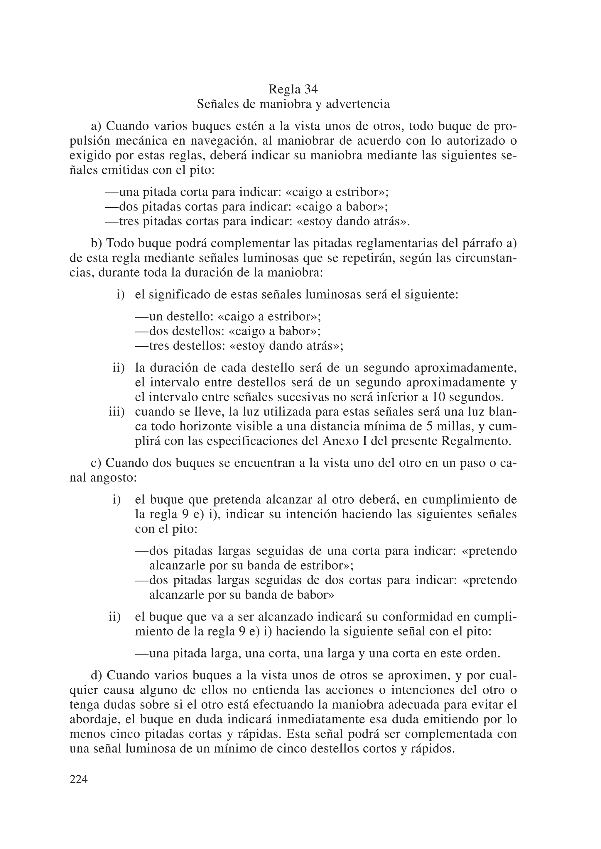 Regla 34
                       Señales de maniobra y advertencia
    a) Cuando varios buques estén a la vista unos de otros, todo buque de pro-
pulsión mecánica en navegación, al maniobrar de acuerdo con lo autorizado o
exigido por estas reglas, deberá indicar su maniobra mediante las siguientes se-
ñales emitidas con el pito:
      —una pitada corta para indicar: «caigo a estribor»;
      —dos pitadas cortas para indicar: «caigo a babor»;
      —tres pitadas cortas para indicar: «estoy dando atrás».
    b) Todo buque podrá complementar las pitadas reglamentarias del párrafo a)
de esta regla mediante señales luminosas que se repetirán, según las circunstan-
cias, durante toda la duración de la maniobra:
      iii) el significado de estas señales luminosas será el siguiente:
            —un destello: «caigo a estribor»;
            —dos destellos: «caigo a babor»;
            —tres destellos: «estoy dando atrás»;
      iii) la duración de cada destello será de un segundo aproximadamente,
           el intervalo entre destellos será de un segundo aproximadamente y
           el intervalo entre señales sucesivas no será inferior a 10 segundos.
      iii) cuando se lleve, la luz utilizada para estas señales será una luz blan-
           ca todo horizonte visible a una distancia mínima de 5 millas, y cum-
           plirá con las especificaciones del Anexo I del presente Regalmento.
    c) Cuando dos buques se encuentran a la vista uno del otro en un paso o ca-
nal angosto:
      ii)   el buque que pretenda alcanzar al otro deberá, en cumplimiento de
            la regla 9 e) i), indicar su intención haciendo las siguientes señales
            con el pito:
            —dos pitadas largas seguidas de una corta para indicar: «pretendo
             alcanzarle por su banda de estribor»;
            —dos pitadas largas seguidas de dos cortas para indicar: «pretendo
             alcanzarle por su banda de babor»
      ii)   el buque que va a ser alcanzado indicará su conformidad en cumpli-
            miento de la regla 9 e) i) haciendo la siguiente señal con el pito:
            —una pitada larga, una corta, una larga y una corta en este orden.
    d) Cuando varios buques a la vista unos de otros se aproximen, y por cual-
quier causa alguno de ellos no entienda las acciones o intenciones del otro o
tenga dudas sobre si el otro está efectuando la maniobra adecuada para evitar el
abordaje, el buque en duda indicará inmediatamente esa duda emitiendo por lo
menos cinco pitadas cortas y rápidas. Esta señal podrá ser complementada con
una señal luminosa de un mínimo de cinco destellos cortos y rápidos.

224
 