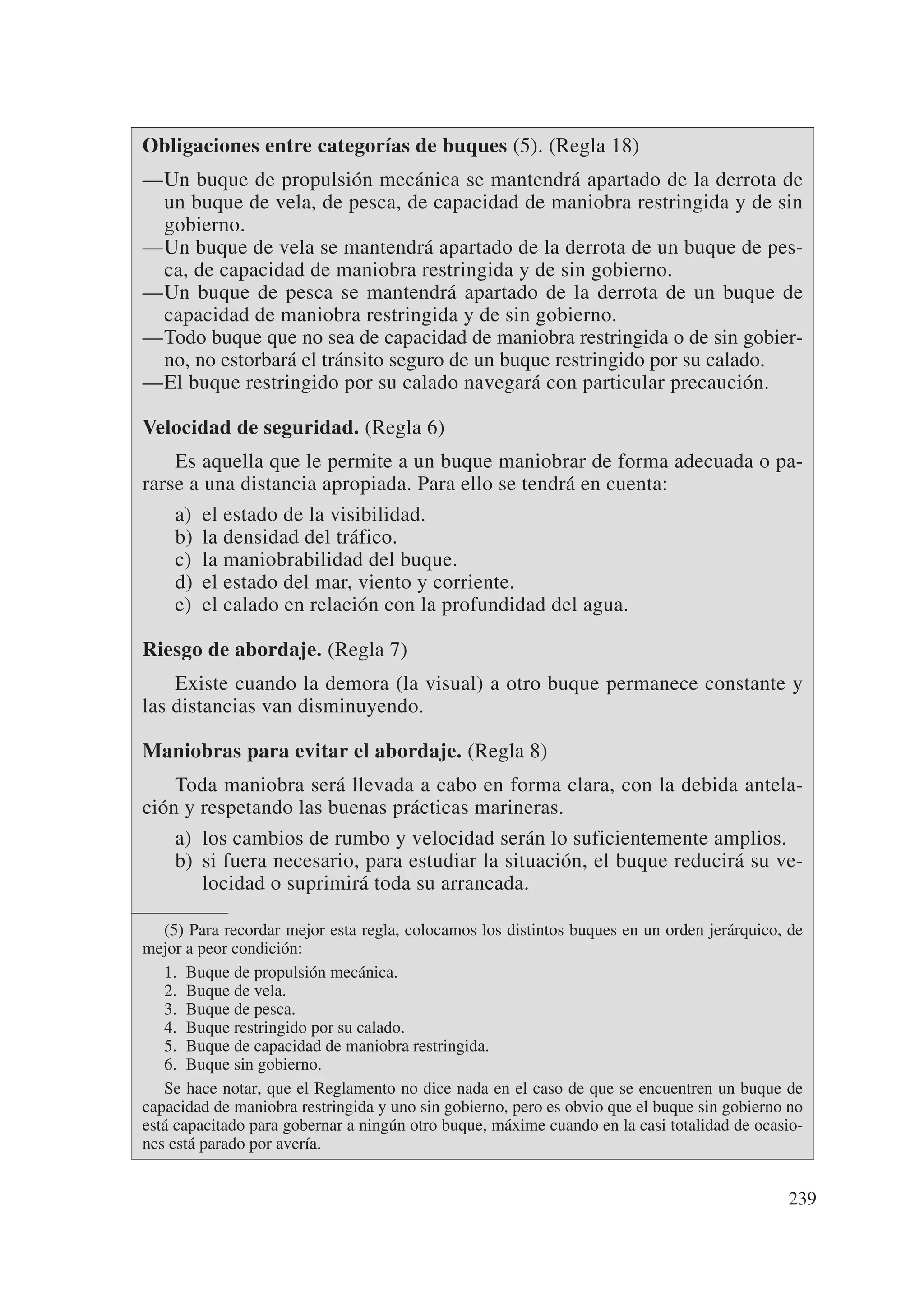 Obligaciones entre categorías de buques (5). (Regla 18)
—Un buque de propulsión mecánica se mantendrá apartado de la derrota de
 un buque de vela, de pesca, de capacidad de maniobra restringida y de sin
 gobierno.
—Un buque de vela se mantendrá apartado de la derrota de un buque de pes-
 ca, de capacidad de maniobra restringida y de sin gobierno.
—Un buque de pesca se mantendrá apartado de la derrota de un buque de
 capacidad de maniobra restringida y de sin gobierno.
—Todo buque que no sea de capacidad de maniobra restringida o de sin gobier-
 no, no estorbará el tránsito seguro de un buque restringido por su calado.
—El buque restringido por su calado navegará con particular precaución.

Velocidad de seguridad. (Regla 6)
    Es aquella que le permite a un buque maniobrar de forma adecuada o pa-
rarse a una distancia apropiada. Para ello se tendrá en cuenta:
    a) el estado de la visibilidad.
    b) la densidad del tráfico.
    c) la maniobrabilidad del buque.
    d) el estado del mar, viento y corriente.
    e) el calado en relación con la profundidad del agua.

Riesgo de abordaje. (Regla 7)
    Existe cuando la demora (la visual) a otro buque permanece constante y
las distancias van disminuyendo.

Maniobras para evitar el abordaje. (Regla 8)
    Toda maniobra será llevada a cabo en forma clara, con la debida antela-
ción y respetando las buenas prácticas marineras.
    a) los cambios de rumbo y velocidad serán lo suficientemente amplios.
    b) si fuera necesario, para estudiar la situación, el buque reducirá su ve-
       locidad o suprimirá toda su arrancada.

   (5) Para recordar mejor esta regla, colocamos los distintos buques en un orden jerárquico, de
mejor a peor condición:
   1. Buque de propulsión mecánica.
   2. Buque de vela.
   3. Buque de pesca.
   4. Buque restringido por su calado.
   5. Buque de capacidad de maniobra restringida.
   6. Buque sin gobierno.
   Se hace notar, que el Reglamento no dice nada en el caso de que se encuentren un buque de
capacidad de maniobra restringida y uno sin gobierno, pero es obvio que el buque sin gobierno no
está capacitado para gobernar a ningún otro buque, máxime cuando en la casi totalidad de ocasio-
nes está parado por avería.


                                                                                             239
 