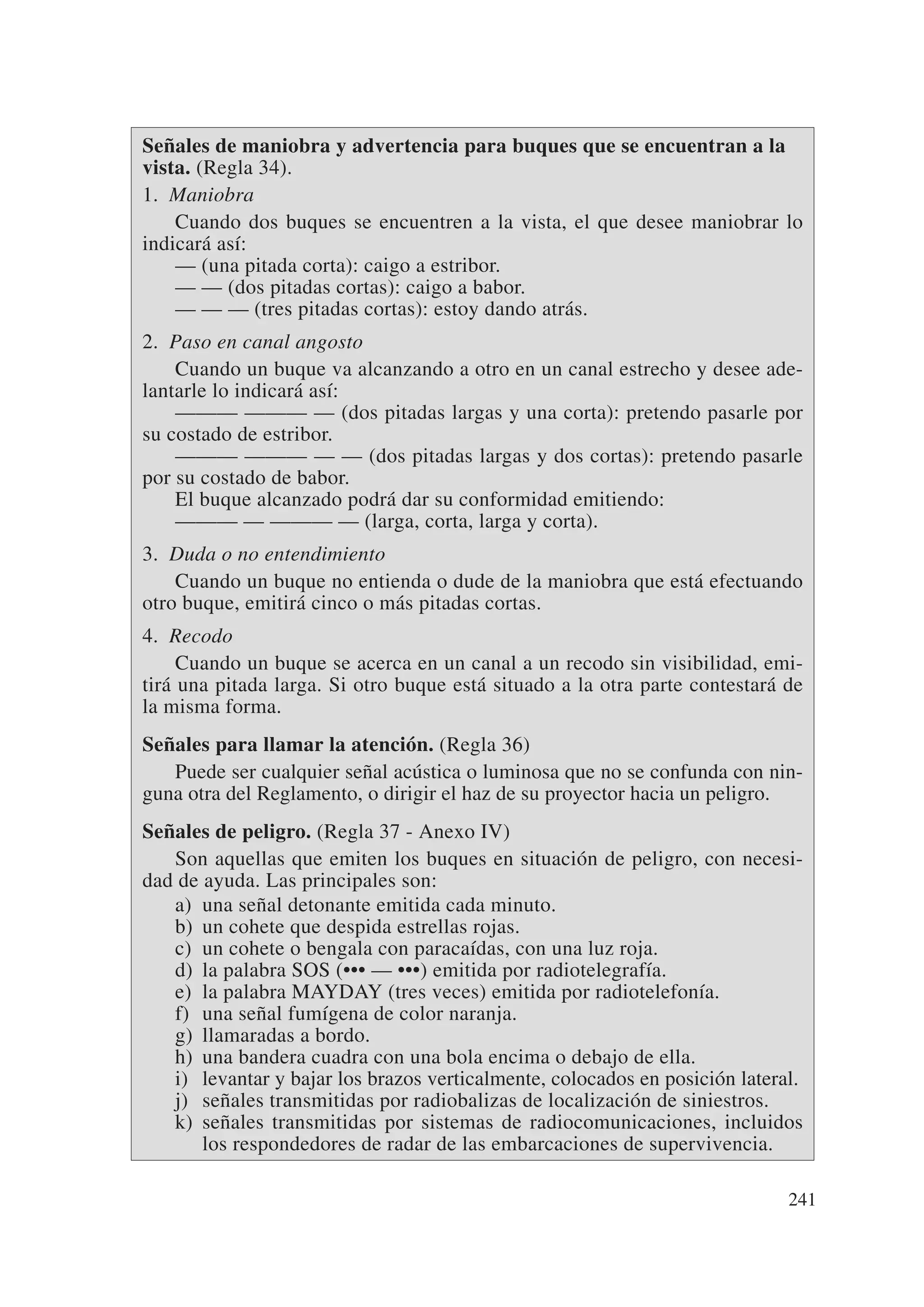 Señales de maniobra y advertencia para buques que se encuentran a la
vista. (Regla 34).
1. Maniobra
    Cuando dos buques se encuentren a la vista, el que desee maniobrar lo
indicará así:
    — (una pitada corta): caigo a estribor.
    — — (dos pitadas cortas): caigo a babor.
    — — — (tres pitadas cortas): estoy dando atrás.
2. Paso en canal angosto
    Cuando un buque va alcanzando a otro en un canal estrecho y desee ade-
lantarle lo indicará así:
    ——— ——— — (dos pitadas largas y una corta): pretendo pasarle por
su costado de estribor.
    ——— ——— — — (dos pitadas largas y dos cortas): pretendo pasarle
por su costado de babor.
    El buque alcanzado podrá dar su conformidad emitiendo:
    ——— — ——— — (larga, corta, larga y corta).
3. Duda o no entendimiento
    Cuando un buque no entienda o dude de la maniobra que está efectuando
otro buque, emitirá cinco o más pitadas cortas.
4. Recodo
     Cuando un buque se acerca en un canal a un recodo sin visibilidad, emi-
tirá una pitada larga. Si otro buque está situado a la otra parte contestará de
la misma forma.
Señales para llamar la atención. (Regla 36)
   Puede ser cualquier señal acústica o luminosa que no se confunda con nin-
guna otra del Reglamento, o dirigir el haz de su proyector hacia un peligro.
Señales de peligro. (Regla 37 - Anexo IV)
   Son aquellas que emiten los buques en situación de peligro, con necesi-
dad de ayuda. Las principales son:
   a) una señal detonante emitida cada minuto.
   b) un cohete que despida estrellas rojas.
   c) un cohete o bengala con paracaídas, con una luz roja.
   d) la palabra SOS (••• — •••) emitida por radiotelegrafía.
   e) la palabra MAYDAY (tres veces) emitida por radiotelefonía.
   f) una señal fumígena de color naranja.
   g) llamaradas a bordo.
   h) una bandera cuadra con una bola encima o debajo de ella.
   i) levantar y bajar los brazos verticalmente, colocados en posición lateral.
   j) señales transmitidas por radiobalizas de localización de siniestros.
   k) señales transmitidas por sistemas de radiocomunicaciones, incluidos
       los respondedores de radar de las embarcaciones de supervivencia.

                                                                             241
 