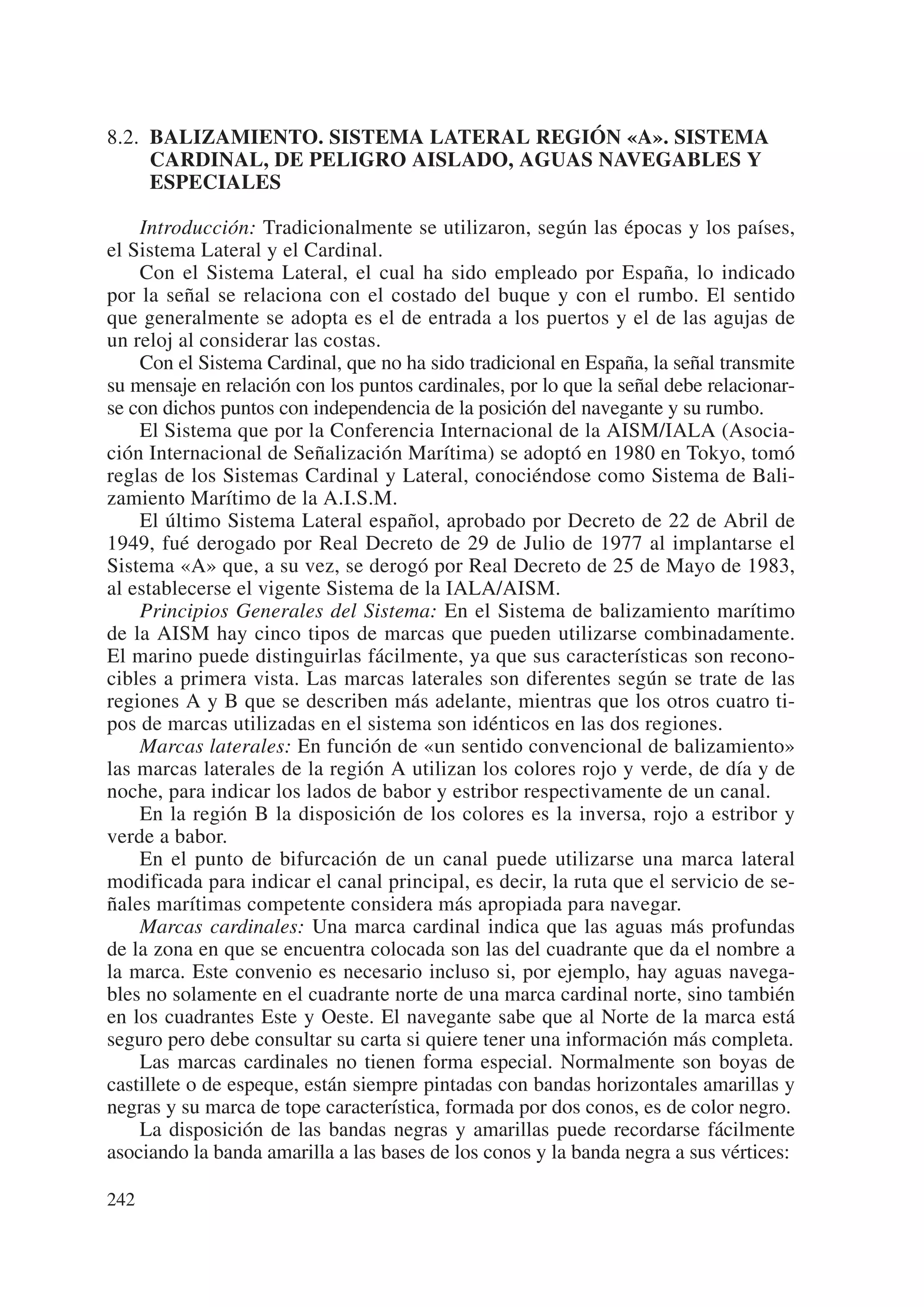 8.2. BALIZAMIENTO. SISTEMA LATERAL REGIÓN «A». SISTEMA
     CARDINAL, DE PELIGRO AISLADO, AGUAS NAVEGABLES Y
     ESPECIALES

    Introducción: Tradicionalmente se utilizaron, según las épocas y los países,
el Sistema Lateral y el Cardinal.
    Con el Sistema Lateral, el cual ha sido empleado por España, lo indicado
por la señal se relaciona con el costado del buque y con el rumbo. El sentido
que generalmente se adopta es el de entrada a los puertos y el de las agujas de
un reloj al considerar las costas.
    Con el Sistema Cardinal, que no ha sido tradicional en España, la señal transmite
su mensaje en relación con los puntos cardinales, por lo que la señal debe relacionar-
se con dichos puntos con independencia de la posición del navegante y su rumbo.
    El Sistema que por la Conferencia Internacional de la AISM/IALA (Asocia-
ción Internacional de Señalización Marítima) se adoptó en 1980 en Tokyo, tomó
reglas de los Sistemas Cardinal y Lateral, conociéndose como Sistema de Bali-
zamiento Marítimo de la A.I.S.M.
    El último Sistema Lateral español, aprobado por Decreto de 22 de Abril de
1949, fué derogado por Real Decreto de 29 de Julio de 1977 al implantarse el
Sistema «A» que, a su vez, se derogó por Real Decreto de 25 de Mayo de 1983,
al establecerse el vigente Sistema de la IALA/AISM.
    Principios Generales del Sistema: En el Sistema de balizamiento marítimo
de la AISM hay cinco tipos de marcas que pueden utilizarse combinadamente.
El marino puede distinguirlas fácilmente, ya que sus características son recono-
cibles a primera vista. Las marcas laterales son diferentes según se trate de las
regiones A y B que se describen más adelante, mientras que los otros cuatro ti-
pos de marcas utilizadas en el sistema son idénticos en las dos regiones.
    Marcas laterales: En función de «un sentido convencional de balizamiento»
las marcas laterales de la región A utilizan los colores rojo y verde, de día y de
noche, para indicar los lados de babor y estribor respectivamente de un canal.
    En la región B la disposición de los colores es la inversa, rojo a estribor y
verde a babor.
    En el punto de bifurcación de un canal puede utilizarse una marca lateral
modificada para indicar el canal principal, es decir, la ruta que el servicio de se-
ñales marítimas competente considera más apropiada para navegar.
    Marcas cardinales: Una marca cardinal indica que las aguas más profundas
de la zona en que se encuentra colocada son las del cuadrante que da el nombre a
la marca. Este convenio es necesario incluso si, por ejemplo, hay aguas navega-
bles no solamente en el cuadrante norte de una marca cardinal norte, sino también
en los cuadrantes Este y Oeste. El navegante sabe que al Norte de la marca está
seguro pero debe consultar su carta si quiere tener una información más completa.
    Las marcas cardinales no tienen forma especial. Normalmente son boyas de
castillete o de espeque, están siempre pintadas con bandas horizontales amarillas y
negras y su marca de tope característica, formada por dos conos, es de color negro.
    La disposición de las bandas negras y amarillas puede recordarse fácilmente
asociando la banda amarilla a las bases de los conos y la banda negra a sus vértices:

242
 