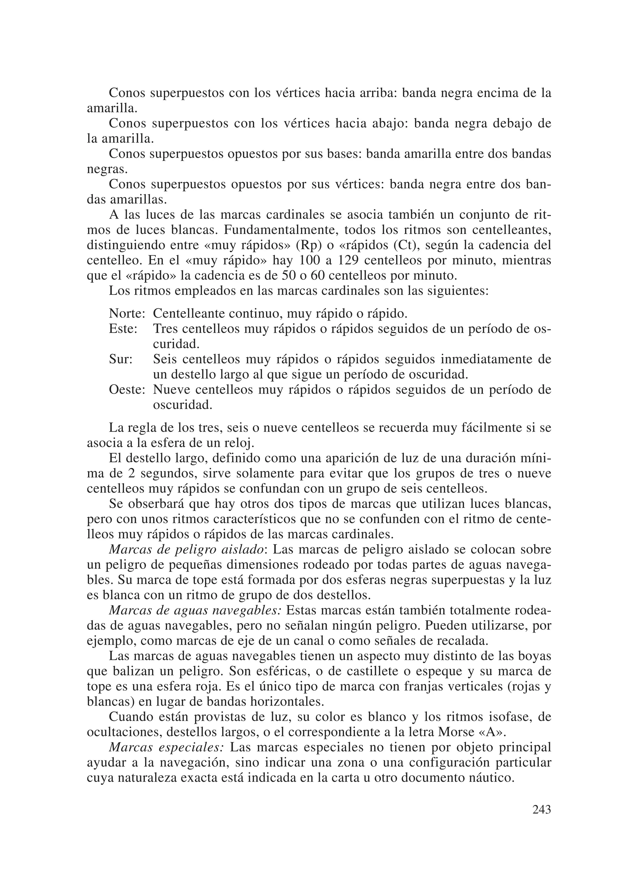 Conos superpuestos con los vértices hacia arriba: banda negra encima de la
amarilla.
    Conos superpuestos con los vértices hacia abajo: banda negra debajo de
la amarilla.
    Conos superpuestos opuestos por sus bases: banda amarilla entre dos bandas
negras.
    Conos superpuestos opuestos por sus vértices: banda negra entre dos ban-
das amarillas.
    A las luces de las marcas cardinales se asocia también un conjunto de rit-
mos de luces blancas. Fundamentalmente, todos los ritmos son centelleantes,
distinguiendo entre «muy rápidos» (Rp) o «rápidos (Ct), según la cadencia del
centelleo. En el «muy rápido» hay 100 a 129 centelleos por minuto, mientras
que el «rápido» la cadencia es de 50 o 60 centelleos por minuto.
    Los ritmos empleados en las marcas cardinales son las siguientes:
   Norte: Centelleante continuo, muy rápido o rápido.
   Este: Tres centelleos muy rápidos o rápidos seguidos de un período de os-
          curidad.
   Sur: Seis centelleos muy rápidos o rápidos seguidos inmediatamente de
          un destello largo al que sigue un período de oscuridad.
   Oeste: Nueve centelleos muy rápidos o rápidos seguidos de un período de
          oscuridad.
    La regla de los tres, seis o nueve centelleos se recuerda muy fácilmente si se
asocia a la esfera de un reloj.
    El destello largo, definido como una aparición de luz de una duración míni-
ma de 2 segundos, sirve solamente para evitar que los grupos de tres o nueve
centelleos muy rápidos se confundan con un grupo de seis centelleos.
    Se obserbará que hay otros dos tipos de marcas que utilizan luces blancas,
pero con unos ritmos característicos que no se confunden con el ritmo de cente-
lleos muy rápidos o rápidos de las marcas cardinales.
    Marcas de peligro aislado: Las marcas de peligro aislado se colocan sobre
un peligro de pequeñas dimensiones rodeado por todas partes de aguas navega-
bles. Su marca de tope está formada por dos esferas negras superpuestas y la luz
es blanca con un ritmo de grupo de dos destellos.
    Marcas de aguas navegables: Estas marcas están también totalmente rodea-
das de aguas navegables, pero no señalan ningún peligro. Pueden utilizarse, por
ejemplo, como marcas de eje de un canal o como señales de recalada.
    Las marcas de aguas navegables tienen un aspecto muy distinto de las boyas
que balizan un peligro. Son esféricas, o de castillete o espeque y su marca de
tope es una esfera roja. Es el único tipo de marca con franjas verticales (rojas y
blancas) en lugar de bandas horizontales.
    Cuando están provistas de luz, su color es blanco y los ritmos isofase, de
ocultaciones, destellos largos, o el correspondiente a la letra Morse «A».
    Marcas especiales: Las marcas especiales no tienen por objeto principal
ayudar a la navegación, sino indicar una zona o una configuración particular
cuya naturaleza exacta está indicada en la carta u otro documento náutico.

                                                                              243
 