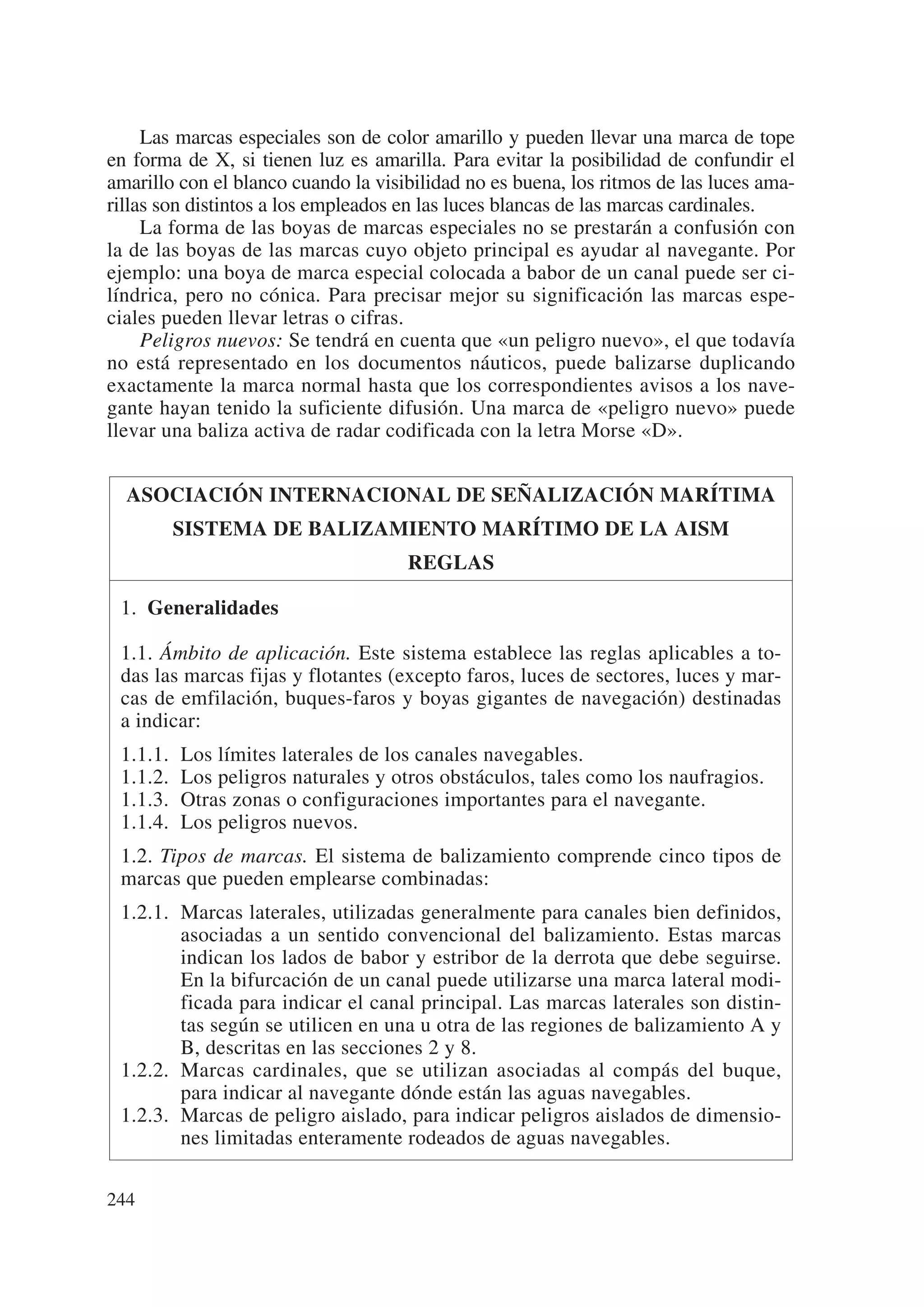 Las marcas especiales son de color amarillo y pueden llevar una marca de tope
en forma de X, si tienen luz es amarilla. Para evitar la posibilidad de confundir el
amarillo con el blanco cuando la visibilidad no es buena, los ritmos de las luces ama-
rillas son distintos a los empleados en las luces blancas de las marcas cardinales.
     La forma de las boyas de marcas especiales no se prestarán a confusión con
la de las boyas de las marcas cuyo objeto principal es ayudar al navegante. Por
ejemplo: una boya de marca especial colocada a babor de un canal puede ser ci-
líndrica, pero no cónica. Para precisar mejor su significación las marcas espe-
ciales pueden llevar letras o cifras.
     Peligros nuevos: Se tendrá en cuenta que «un peligro nuevo», el que todavía
no está representado en los documentos náuticos, puede balizarse duplicando
exactamente la marca normal hasta que los correspondientes avisos a los nave-
gante hayan tenido la suficiente difusión. Una marca de «peligro nuevo» puede
llevar una baliza activa de radar codificada con la letra Morse «D».


  ASOCIACIÓN INTERNACIONAL DE SEÑALIZACIÓN MARÍTIMA
          SISTEMA DE BALIZAMIENTO MARÍTIMO DE LA AISM
                                     REGLAS

 1. Generalidades

 1.1. Ámbito de aplicación. Este sistema establece las reglas aplicables a to-
 das las marcas fijas y flotantes (excepto faros, luces de sectores, luces y mar-
 cas de emfilación, buques-faros y boyas gigantes de navegación) destinadas
 a indicar:
 1.1.1.   Los límites laterales de los canales navegables.
 1.1.2.   Los peligros naturales y otros obstáculos, tales como los naufragios.
 1.1.3.   Otras zonas o configuraciones importantes para el navegante.
 1.1.4.   Los peligros nuevos.
 1.2. Tipos de marcas. El sistema de balizamiento comprende cinco tipos de
 marcas que pueden emplearse combinadas:
 1.2.1. Marcas laterales, utilizadas generalmente para canales bien definidos,
        asociadas a un sentido convencional del balizamiento. Estas marcas
        indican los lados de babor y estribor de la derrota que debe seguirse.
        En la bifurcación de un canal puede utilizarse una marca lateral modi-
        ficada para indicar el canal principal. Las marcas laterales son distin-
        tas según se utilicen en una u otra de las regiones de balizamiento A y
        B, descritas en las secciones 2 y 8.
 1.2.2. Marcas cardinales, que se utilizan asociadas al compás del buque,
        para indicar al navegante dónde están las aguas navegables.
 1.2.3. Marcas de peligro aislado, para indicar peligros aislados de dimensio-
        nes limitadas enteramente rodeados de aguas navegables.

244
 