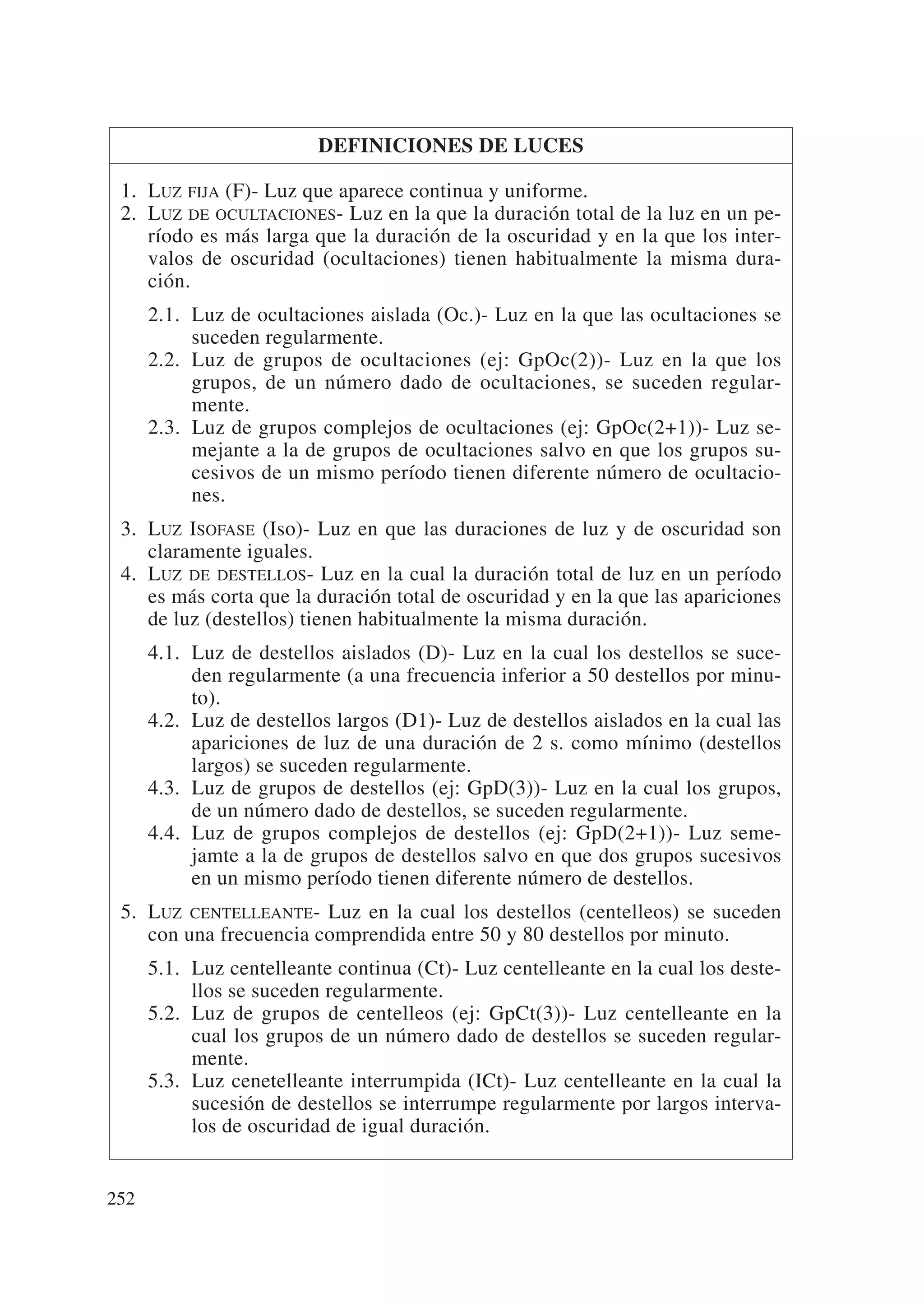 DEFINICIONES DE LUCES

 1. LUZ FIJA (F)- Luz que aparece continua y uniforme.
 2. LUZ DE OCULTACIONES- Luz en la que la duración total de la luz en un pe-
    ríodo es más larga que la duración de la oscuridad y en la que los inter-
    valos de oscuridad (ocultaciones) tienen habitualmente la misma dura-
    ción.
      2.1. Luz de ocultaciones aislada (Oc.)- Luz en la que las ocultaciones se
           suceden regularmente.
      2.2. Luz de grupos de ocultaciones (ej: GpOc(2))- Luz en la que los
           grupos, de un número dado de ocultaciones, se suceden regular-
           mente.
      2.3. Luz de grupos complejos de ocultaciones (ej: GpOc(2+1))- Luz se-
           mejante a la de grupos de ocultaciones salvo en que los grupos su-
           cesivos de un mismo período tienen diferente número de ocultacio-
           nes.
 3. LUZ ISOFASE (Iso)- Luz en que las duraciones de luz y de oscuridad son
    claramente iguales.
 4. LUZ DE DESTELLOS- Luz en la cual la duración total de luz en un período
    es más corta que la duración total de oscuridad y en la que las apariciones
    de luz (destellos) tienen habitualmente la misma duración.
      4.1. Luz de destellos aislados (D)- Luz en la cual los destellos se suce-
           den regularmente (a una frecuencia inferior a 50 destellos por minu-
           to).
      4.2. Luz de destellos largos (D1)- Luz de destellos aislados en la cual las
           apariciones de luz de una duración de 2 s. como mínimo (destellos
           largos) se suceden regularmente.
      4.3. Luz de grupos de destellos (ej: GpD(3))- Luz en la cual los grupos,
           de un número dado de destellos, se suceden regularmente.
      4.4. Luz de grupos complejos de destellos (ej: GpD(2+1))- Luz seme-
           jamte a la de grupos de destellos salvo en que dos grupos sucesivos
           en un mismo período tienen diferente número de destellos.
 5. LUZ CENTELLEANTE- Luz en la cual los destellos (centelleos) se suceden
    con una frecuencia comprendida entre 50 y 80 destellos por minuto.
      5.1. Luz centelleante continua (Ct)- Luz centelleante en la cual los deste-
           llos se suceden regularmente.
      5.2. Luz de grupos de centelleos (ej: GpCt(3))- Luz centelleante en la
           cual los grupos de un número dado de destellos se suceden regular-
           mente.
      5.3. Luz cenetelleante interrumpida (ICt)- Luz centelleante en la cual la
           sucesión de destellos se interrumpe regularmente por largos interva-
           los de oscuridad de igual duración.


252
 