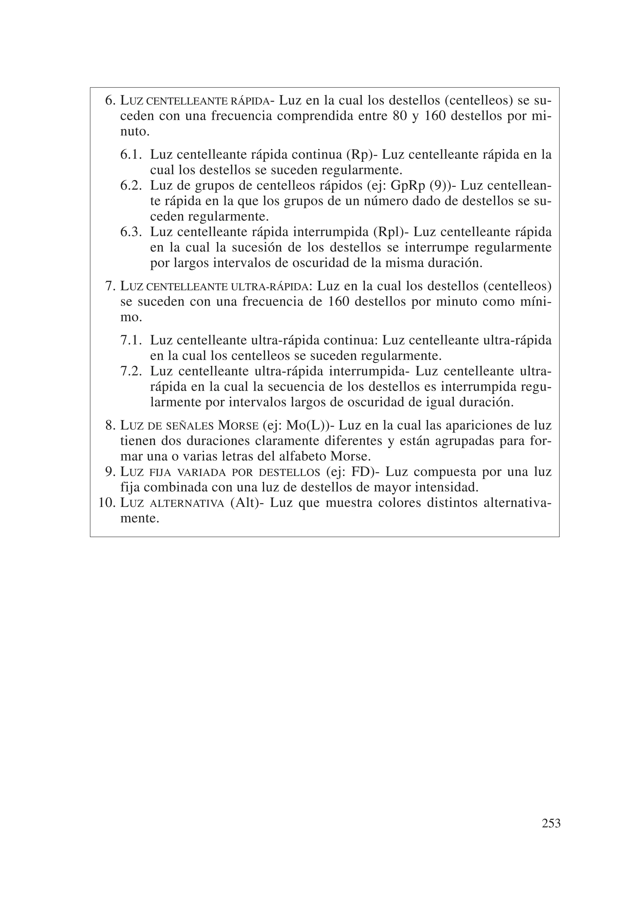 6. LUZ CENTELLEANTE RÁPIDA- Luz en la cual los destellos (centelleos) se su-
    ceden con una frecuencia comprendida entre 80 y 160 destellos por mi-
    nuto.
   6.1. Luz centelleante rápida continua (Rp)- Luz centelleante rápida en la
        cual los destellos se suceden regularmente.
   6.2. Luz de grupos de centelleos rápidos (ej: GpRp (9))- Luz centellean-
        te rápida en la que los grupos de un número dado de destellos se su-
        ceden regularmente.
   6.3. Luz centelleante rápida interrumpida (Rpl)- Luz centelleante rápida
        en la cual la sucesión de los destellos se interrumpe regularmente
        por largos intervalos de oscuridad de la misma duración.
 7. LUZ CENTELLEANTE ULTRA-RÁPIDA: Luz en la cual los destellos (centelleos)
    se suceden con una frecuencia de 160 destellos por minuto como míni-
    mo.
   7.1. Luz centelleante ultra-rápida continua: Luz centelleante ultra-rápida
        en la cual los centelleos se suceden regularmente.
   7.2. Luz centelleante ultra-rápida interrumpida- Luz centelleante ultra-
        rápida en la cual la secuencia de los destellos es interrumpida regu-
        larmente por intervalos largos de oscuridad de igual duración.
 8. LUZ DE SEÑALES MORSE (ej: Mo(L))- Luz en la cual las apariciones de luz
    tienen dos duraciones claramente diferentes y están agrupadas para for-
    mar una o varias letras del alfabeto Morse.
 9. LUZ FIJA VARIADA POR DESTELLOS (ej: FD)- Luz compuesta por una luz
    fija combinada con una luz de destellos de mayor intensidad.
10. LUZ ALTERNATIVA (Alt)- Luz que muestra colores distintos alternativa-
    mente.




                                                                           253
 