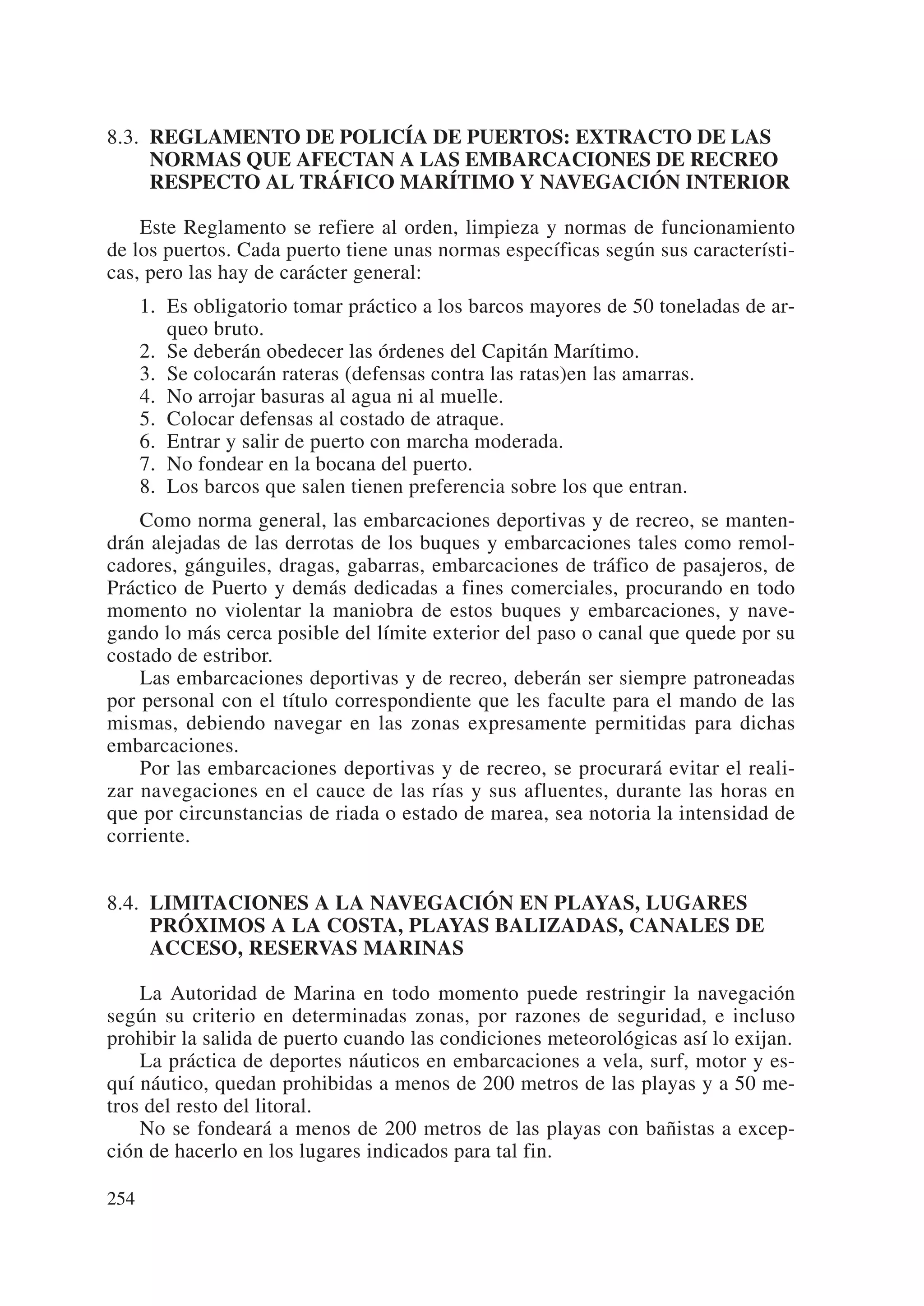 8.3. REGLAMENTO DE POLICÍA DE PUERTOS: EXTRACTO DE LAS
     NORMAS QUE AFECTAN A LAS EMBARCACIONES DE RECREO
     RESPECTO AL TRÁFICO MARÍTIMO Y NAVEGACIÓN INTERIOR

    Este Reglamento se refiere al orden, limpieza y normas de funcionamiento
de los puertos. Cada puerto tiene unas normas específicas según sus característi-
cas, pero las hay de carácter general:
      1. Es obligatorio tomar práctico a los barcos mayores de 50 toneladas de ar-
         queo bruto.
      2. Se deberán obedecer las órdenes del Capitán Marítimo.
      3. Se colocarán rateras (defensas contra las ratas)en las amarras.
      4. No arrojar basuras al agua ni al muelle.
      5. Colocar defensas al costado de atraque.
      6. Entrar y salir de puerto con marcha moderada.
      7. No fondear en la bocana del puerto.
      8. Los barcos que salen tienen preferencia sobre los que entran.
    Como norma general, las embarcaciones deportivas y de recreo, se manten-
drán alejadas de las derrotas de los buques y embarcaciones tales como remol-
cadores, gánguiles, dragas, gabarras, embarcaciones de tráfico de pasajeros, de
Práctico de Puerto y demás dedicadas a fines comerciales, procurando en todo
momento no violentar la maniobra de estos buques y embarcaciones, y nave-
gando lo más cerca posible del límite exterior del paso o canal que quede por su
costado de estribor.
    Las embarcaciones deportivas y de recreo, deberán ser siempre patroneadas
por personal con el título correspondiente que les faculte para el mando de las
mismas, debiendo navegar en las zonas expresamente permitidas para dichas
embarcaciones.
    Por las embarcaciones deportivas y de recreo, se procurará evitar el reali-
zar navegaciones en el cauce de las rías y sus afluentes, durante las horas en
que por circunstancias de riada o estado de marea, sea notoria la intensidad de
corriente.


8.4. LIMITACIONES A LA NAVEGACIÓN EN PLAYAS, LUGARES
     PRÓXIMOS A LA COSTA, PLAYAS BALIZADAS, CANALES DE
     ACCESO, RESERVAS MARINAS

    La Autoridad de Marina en todo momento puede restringir la navegación
según su criterio en determinadas zonas, por razones de seguridad, e incluso
prohibir la salida de puerto cuando las condiciones meteorológicas así lo exijan.
    La práctica de deportes náuticos en embarcaciones a vela, surf, motor y es-
quí náutico, quedan prohibidas a menos de 200 metros de las playas y a 50 me-
tros del resto del litoral.
    No se fondeará a menos de 200 metros de las playas con bañistas a excep-
ción de hacerlo en los lugares indicados para tal fin.

254
 