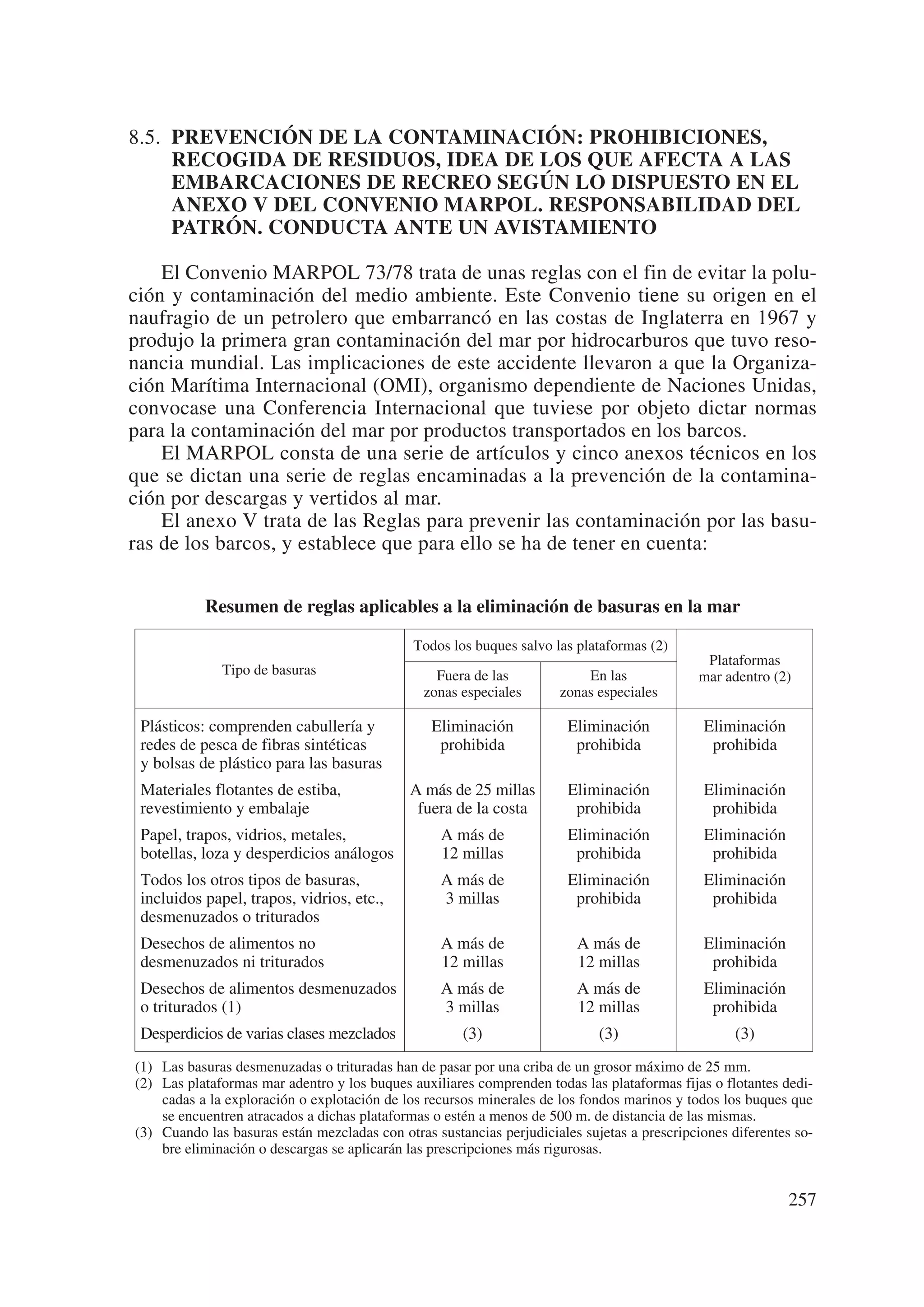 8.5. PREVENCIÓN DE LA CONTAMINACIÓN: PROHIBICIONES,
     RECOGIDA DE RESIDUOS, IDEA DE LOS QUE AFECTA A LAS
     EMBARCACIONES DE RECREO SEGÚN LO DISPUESTO EN EL
     ANEXO V DEL CONVENIO MARPOL. RESPONSABILIDAD DEL
     PATRÓN. CONDUCTA ANTE UN AVISTAMIENTO

    El Convenio MARPOL 73/78 trata de unas reglas con el fin de evitar la polu-
ción y contaminación del medio ambiente. Este Convenio tiene su origen en el
naufragio de un petrolero que embarrancó en las costas de Inglaterra en 1967 y
produjo la primera gran contaminación del mar por hidrocarburos que tuvo reso-
nancia mundial. Las implicaciones de este accidente llevaron a que la Organiza-
ción Marítima Internacional (OMI), organismo dependiente de Naciones Unidas,
convocase una Conferencia Internacional que tuviese por objeto dictar normas
para la contaminación del mar por productos transportados en los barcos.
    El MARPOL consta de una serie de artículos y cinco anexos técnicos en los
que se dictan una serie de reglas encaminadas a la prevención de la contamina-
ción por descargas y vertidos al mar.
    El anexo V trata de las Reglas para prevenir las contaminación por las basu-
ras de los barcos, y establece que para ello se ha de tener en cuenta:


           Resumen de reglas aplicables a la eliminación de basuras en la mar

                                              Todos los buques salvo las plataformas (2)
                                                                                              Plataformas
              Tipo de basuras                     Fuera de las            En las             mar adentro (2)
                                                zonas especiales      zonas especiales

 Plásticos: comprenden cabullería y              Eliminación            Eliminación           Eliminación
 redes de pesca de fibras sintéticas              prohibida              prohibida             prohibida
 y bolsas de plástico para las basuras
 Materiales flotantes de estiba,             A más de 25 millas         Eliminación           Eliminación
 revestimiento y embalaje                     fuera de la costa          prohibida             prohibida
 Papel, trapos, vidrios, metales,                 A más de              Eliminación           Eliminación
 botellas, loza y desperdicios análogos           12 millas              prohibida             prohibida
 Todos los otros tipos de basuras,                A más de              Eliminación           Eliminación
 incluidos papel, trapos, vidrios, etc.,          3 millas               prohibida             prohibida
 desmenuzados o triturados
 Desechos de alimentos no                         A más de               A más de             Eliminación
 desmenuzados ni triturados                       12 millas              12 millas             prohibida
 Desechos de alimentos desmenuzados               A más de               A más de             Eliminación
 o triturados (1)                                 3 millas               12 millas             prohibida
 Desperdicios de varias clases mezclados              (3)                    (3)                    (3)
(1) Las basuras desmenuzadas o trituradas han de pasar por una criba de un grosor máximo de 25 mm.
(2) Las plataformas mar adentro y los buques auxiliares comprenden todas las plataformas fijas o flotantes dedi-
    cadas a la exploración o explotación de los recursos minerales de los fondos marinos y todos los buques que
    se encuentren atracados a dichas plataformas o estén a menos de 500 m. de distancia de las mismas.
(3) Cuando las basuras están mezcladas con otras sustancias perjudiciales sujetas a prescripciones diferentes so-
    bre eliminación o descargas se aplicarán las prescripciones más rigurosas.


                                                                                                            257
 
