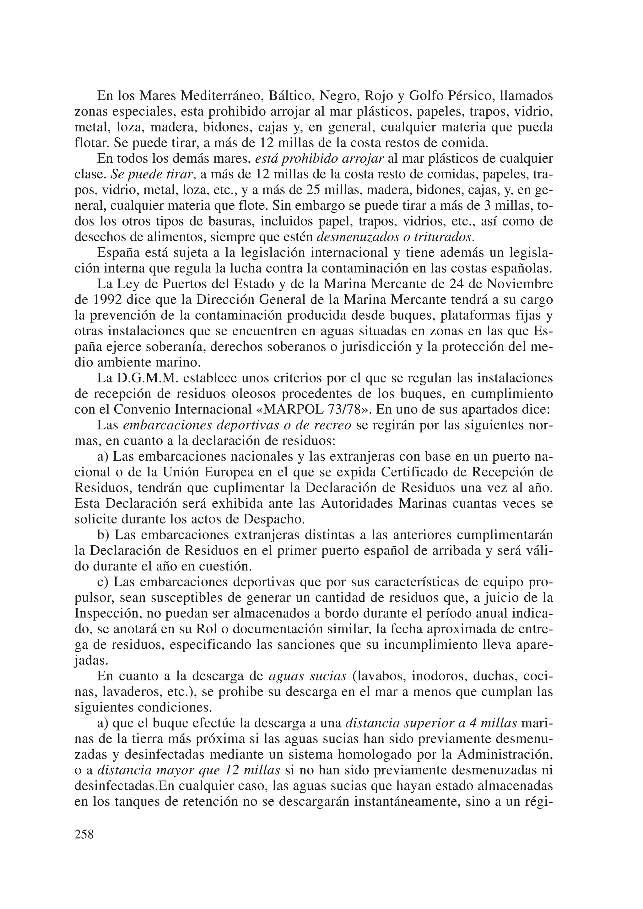 En los Mares Mediterráneo, Báltico, Negro, Rojo y Golfo Pérsico, llamados
zonas especiales, esta prohibido arrojar al mar plásticos, papeles, trapos, vidrio,
metal, loza, madera, bidones, cajas y, en general, cualquier materia que pueda
flotar. Se puede tirar, a más de 12 millas de la costa restos de comida.
    En todos los demás mares, está prohibido arrojar al mar plásticos de cualquier
clase. Se puede tirar, a más de 12 millas de la costa resto de comidas, papeles, tra-
pos, vidrio, metal, loza, etc., y a más de 25 millas, madera, bidones, cajas, y, en ge-
neral, cualquier materia que flote. Sin embargo se puede tirar a más de 3 millas, to-
dos los otros tipos de basuras, incluidos papel, trapos, vidrios, etc., así como de
desechos de alimentos, siempre que estén desmenuzados o triturados.
    España está sujeta a la legislación internacional y tiene además un legisla-
ción interna que regula la lucha contra la contaminación en las costas españolas.
    La Ley de Puertos del Estado y de la Marina Mercante de 24 de Noviembre
de 1992 dice que la Dirección General de la Marina Mercante tendrá a su cargo
la prevención de la contaminación producida desde buques, plataformas fijas y
otras instalaciones que se encuentren en aguas situadas en zonas en las que Es-
paña ejerce soberanía, derechos soberanos o jurisdicción y la protección del me-
dio ambiente marino.
    La D.G.M.M. establece unos criterios por el que se regulan las instalaciones
de recepción de residuos oleosos procedentes de los buques, en cumplimiento
con el Convenio Internacional «MARPOL 73/78». En uno de sus apartados dice:
    Las embarcaciones deportivas o de recreo se regirán por las siguientes nor-
mas, en cuanto a la declaración de residuos:
    a) Las embarcaciones nacionales y las extranjeras con base en un puerto na-
cional o de la Unión Europea en el que se expida Certificado de Recepción de
Residuos, tendrán que cuplimentar la Declaración de Residuos una vez al año.
Esta Declaración será exhibida ante las Autoridades Marinas cuantas veces se
solicite durante los actos de Despacho.
    b) Las embarcaciones extranjeras distintas a las anteriores cumplimentarán
la Declaración de Residuos en el primer puerto español de arribada y será váli-
do durante el año en cuestión.
    c) Las embarcaciones deportivas que por sus características de equipo pro-
pulsor, sean susceptibles de generar un cantidad de residuos que, a juicio de la
Inspección, no puedan ser almacenados a bordo durante el período anual indica-
do, se anotará en su Rol o documentación similar, la fecha aproximada de entre-
ga de residuos, especificando las sanciones que su incumplimiento lleva apare-
jadas.
    En cuanto a la descarga de aguas sucias (lavabos, inodoros, duchas, coci-
nas, lavaderos, etc.), se prohibe su descarga en el mar a menos que cumplan las
siguientes condiciones.
    a) que el buque efectúe la descarga a una distancia superior a 4 millas mari-
nas de la tierra más próxima si las aguas sucias han sido previamente desmenu-
zadas y desinfectadas mediante un sistema homologado por la Administración,
o a distancia mayor que 12 millas si no han sido previamente desmenuzadas ni
desinfectadas.En cualquier caso, las aguas sucias que hayan estado almacenadas
en los tanques de retención no se descargarán instantáneamente, sino a un régi-

258
 