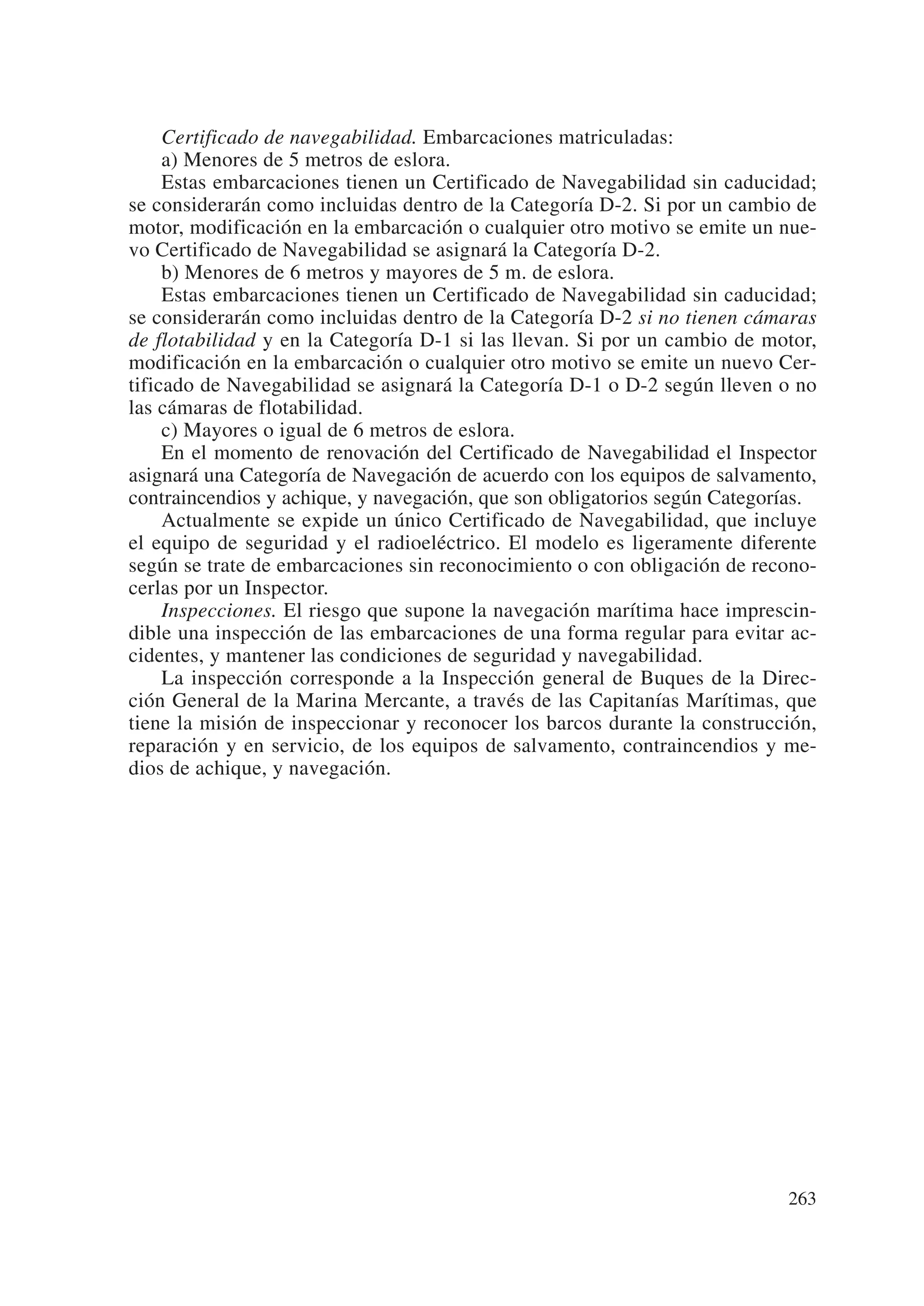 Certificado de navegabilidad. Embarcaciones matriculadas:
     a) Menores de 5 metros de eslora.
     Estas embarcaciones tienen un Certificado de Navegabilidad sin caducidad;
se considerarán como incluidas dentro de la Categoría D-2. Si por un cambio de
motor, modificación en la embarcación o cualquier otro motivo se emite un nue-
vo Certificado de Navegabilidad se asignará la Categoría D-2.
     b) Menores de 6 metros y mayores de 5 m. de eslora.
     Estas embarcaciones tienen un Certificado de Navegabilidad sin caducidad;
se considerarán como incluidas dentro de la Categoría D-2 si no tienen cámaras
de flotabilidad y en la Categoría D-1 si las llevan. Si por un cambio de motor,
modificación en la embarcación o cualquier otro motivo se emite un nuevo Cer-
tificado de Navegabilidad se asignará la Categoría D-1 o D-2 según lleven o no
las cámaras de flotabilidad.
     c) Mayores o igual de 6 metros de eslora.
     En el momento de renovación del Certificado de Navegabilidad el Inspector
asignará una Categoría de Navegación de acuerdo con los equipos de salvamento,
contraincendios y achique, y navegación, que son obligatorios según Categorías.
     Actualmente se expide un único Certificado de Navegabilidad, que incluye
el equipo de seguridad y el radioeléctrico. El modelo es ligeramente diferente
según se trate de embarcaciones sin reconocimiento o con obligación de recono-
cerlas por un Inspector.
     Inspecciones. El riesgo que supone la navegación marítima hace imprescin-
dible una inspección de las embarcaciones de una forma regular para evitar ac-
cidentes, y mantener las condiciones de seguridad y navegabilidad.
     La inspección corresponde a la Inspección general de Buques de la Direc-
ción General de la Marina Mercante, a través de las Capitanías Marítimas, que
tiene la misión de inspeccionar y reconocer los barcos durante la construcción,
reparación y en servicio, de los equipos de salvamento, contraincendios y me-
dios de achique, y navegación.




                                                                           263
 