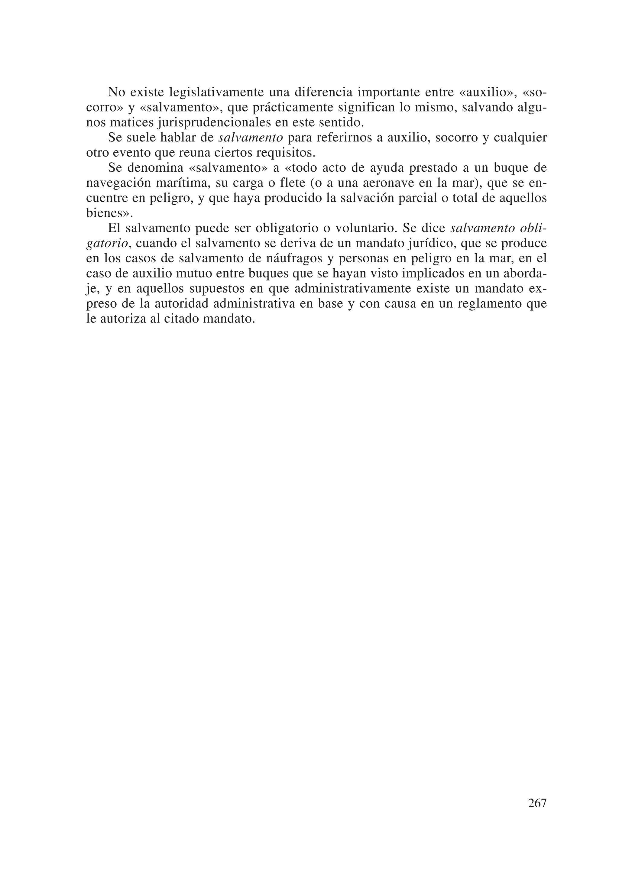 No existe legislativamente una diferencia importante entre «auxilio», «so-
corro» y «salvamento», que prácticamente significan lo mismo, salvando algu-
nos matices jurisprudencionales en este sentido.
    Se suele hablar de salvamento para referirnos a auxilio, socorro y cualquier
otro evento que reuna ciertos requisitos.
    Se denomina «salvamento» a «todo acto de ayuda prestado a un buque de
navegación marítima, su carga o flete (o a una aeronave en la mar), que se en-
cuentre en peligro, y que haya producido la salvación parcial o total de aquellos
bienes».
    El salvamento puede ser obligatorio o voluntario. Se dice salvamento obli-
gatorio, cuando el salvamento se deriva de un mandato jurídico, que se produce
en los casos de salvamento de náufragos y personas en peligro en la mar, en el
caso de auxilio mutuo entre buques que se hayan visto implicados en un aborda-
je, y en aquellos supuestos en que administrativamente existe un mandato ex-
preso de la autoridad administrativa en base y con causa en un reglamento que
le autoriza al citado mandato.




                                                                             267
 