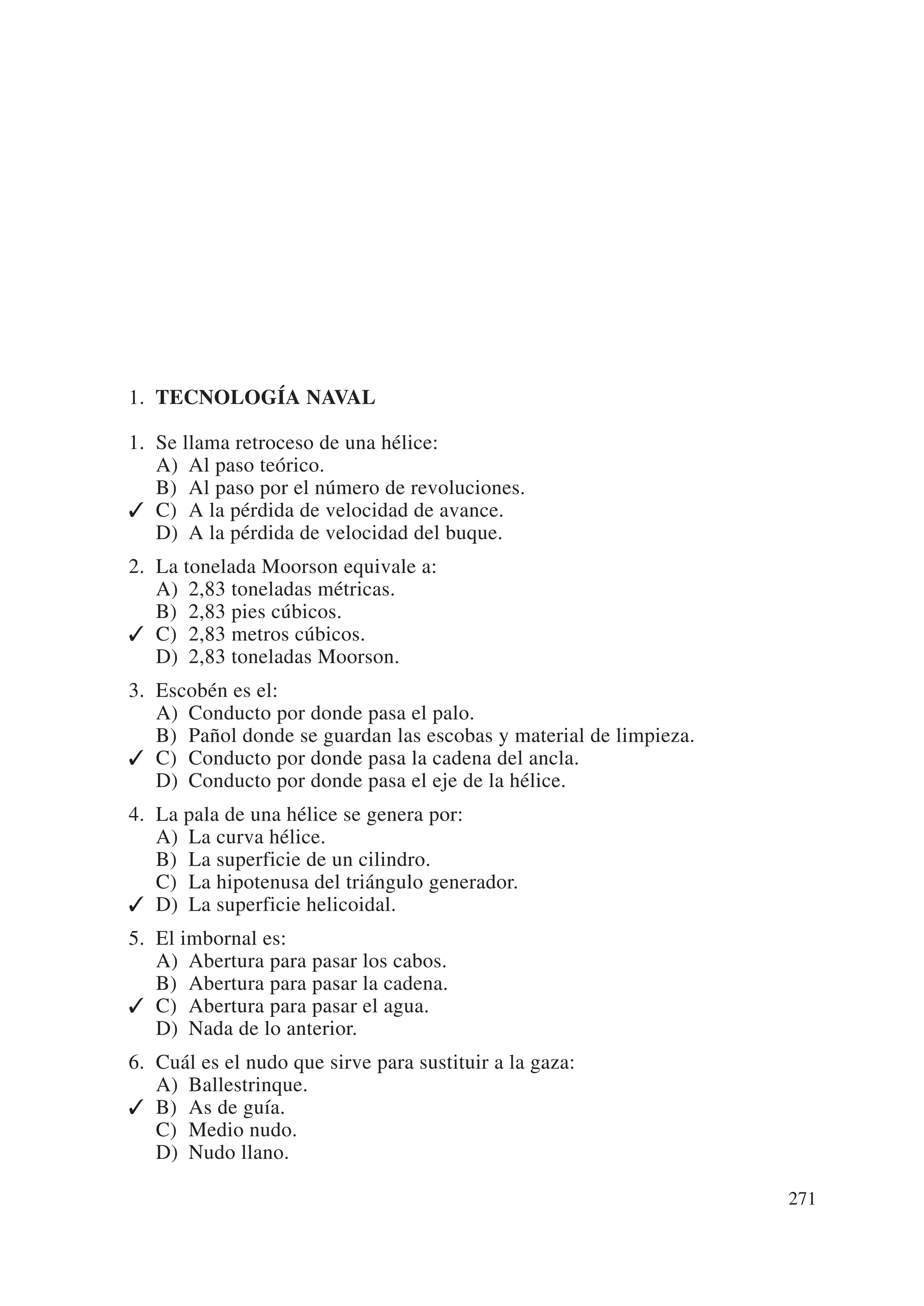 1. TECNOLOGÍA NAVAL

1. Se llama retroceso de una hélice:
   A) Al paso teórico.
   B) Al paso por el número de revoluciones.
✓ C) A la pérdida de velocidad de avance.
   D) A la pérdida de velocidad del buque.
2. La tonelada Moorson equivale a:
   A) 2,83 toneladas métricas.
   B) 2,83 pies cúbicos.
✓ C) 2,83 metros cúbicos.
   D) 2,83 toneladas Moorson.
3. Escobén es el:
   A) Conducto por donde pasa el palo.
   B) Pañol donde se guardan las escobas y material de limpieza.
✓ C) Conducto por donde pasa la cadena del ancla.
   D) Conducto por donde pasa el eje de la hélice.
4. La pala de una hélice se genera por:
   A) La curva hélice.
   B) La superficie de un cilindro.
   C) La hipotenusa del triángulo generador.
✓ D) La superficie helicoidal.
5. El imbornal es:
   A) Abertura para pasar los cabos.
   B) Abertura para pasar la cadena.
✓ C) Abertura para pasar el agua.
   D) Nada de lo anterior.
6. Cuál es el nudo que sirve para sustituir a la gaza:
   A) Ballestrinque.
✓ B) As de guía.
   C) Medio nudo.
   D) Nudo llano.

                                                                   271
 