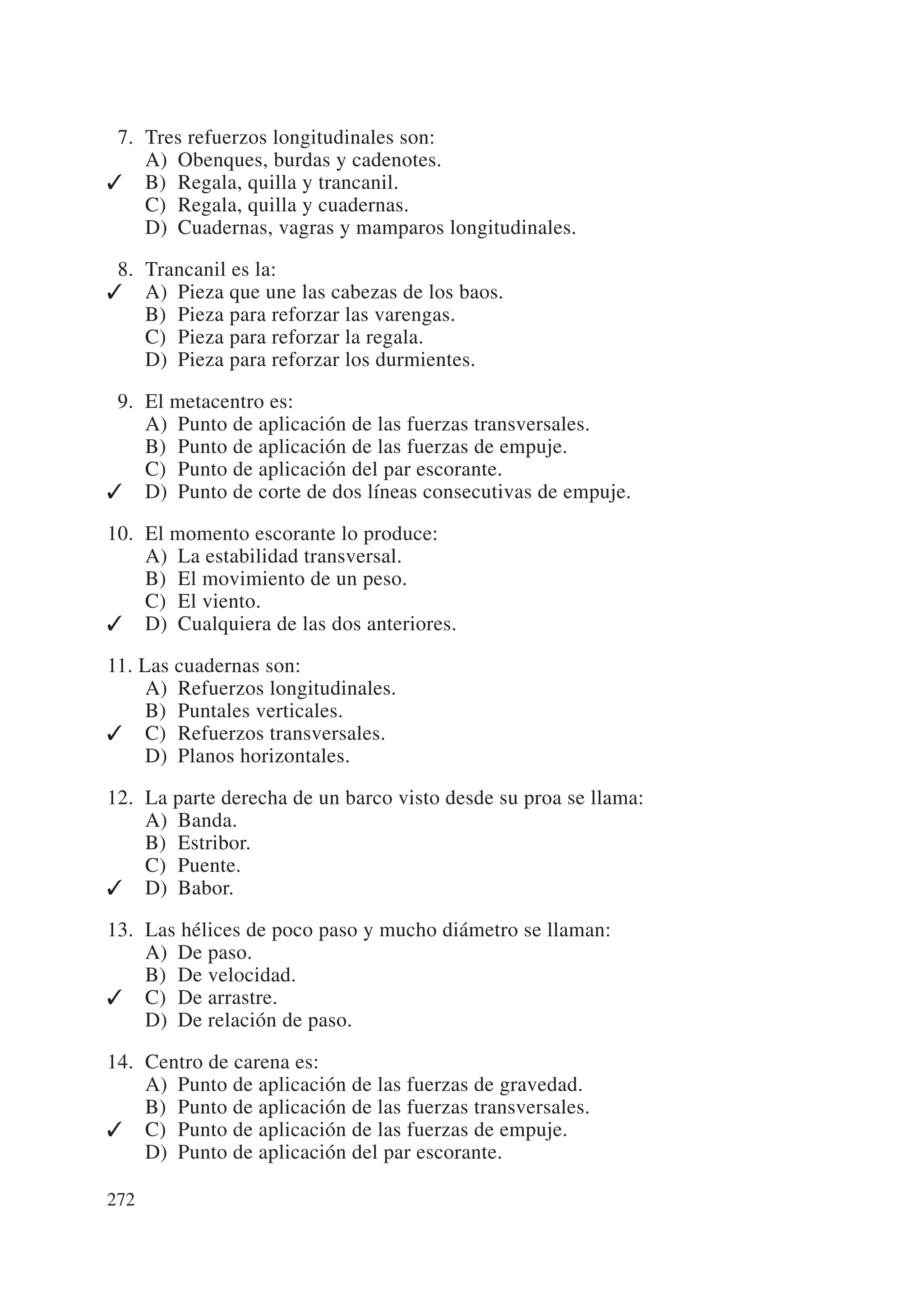 07. Tres refuerzos longitudinales son:
    A) Obenques, burdas y cadenotes.
✓ B) Regala, quilla y trancanil.
    C) Regala, quilla y cuadernas.
    D) Cuadernas, vagras y mamparos longitudinales.

08. Trancanil es la:
✓ A) Pieza que une las cabezas de los baos.
    B) Pieza para reforzar las varengas.
    C) Pieza para reforzar la regala.
    D) Pieza para reforzar los durmientes.

09. El metacentro es:
    A) Punto de aplicación de las fuerzas transversales.
    B) Punto de aplicación de las fuerzas de empuje.
    C) Punto de aplicación del par escorante.
✓ D) Punto de corte de dos líneas consecutivas de empuje.

10. El momento escorante lo produce:
    A) La estabilidad transversal.
    B) El movimiento de un peso.
    C) El viento.
✓ D) Cualquiera de las dos anteriores.

11. Las cuadernas son:
     A) Refuerzos longitudinales.
     B) Puntales verticales.
✓ C) Refuerzos transversales.
     D) Planos horizontales.

12. La parte derecha de un barco visto desde su proa se llama:
    A) Banda.
    B) Estribor.
    C) Puente.
✓ D) Babor.

13. Las hélices de poco paso y mucho diámetro se llaman:
    A) De paso.
    B) De velocidad.
✓ C) De arrastre.
    D) De relación de paso.

14. Centro de carena es:
    A) Punto de aplicación de las fuerzas de gravedad.
    B) Punto de aplicación de las fuerzas transversales.
✓ C) Punto de aplicación de las fuerzas de empuje.
    D) Punto de aplicación del par escorante.

272
 
