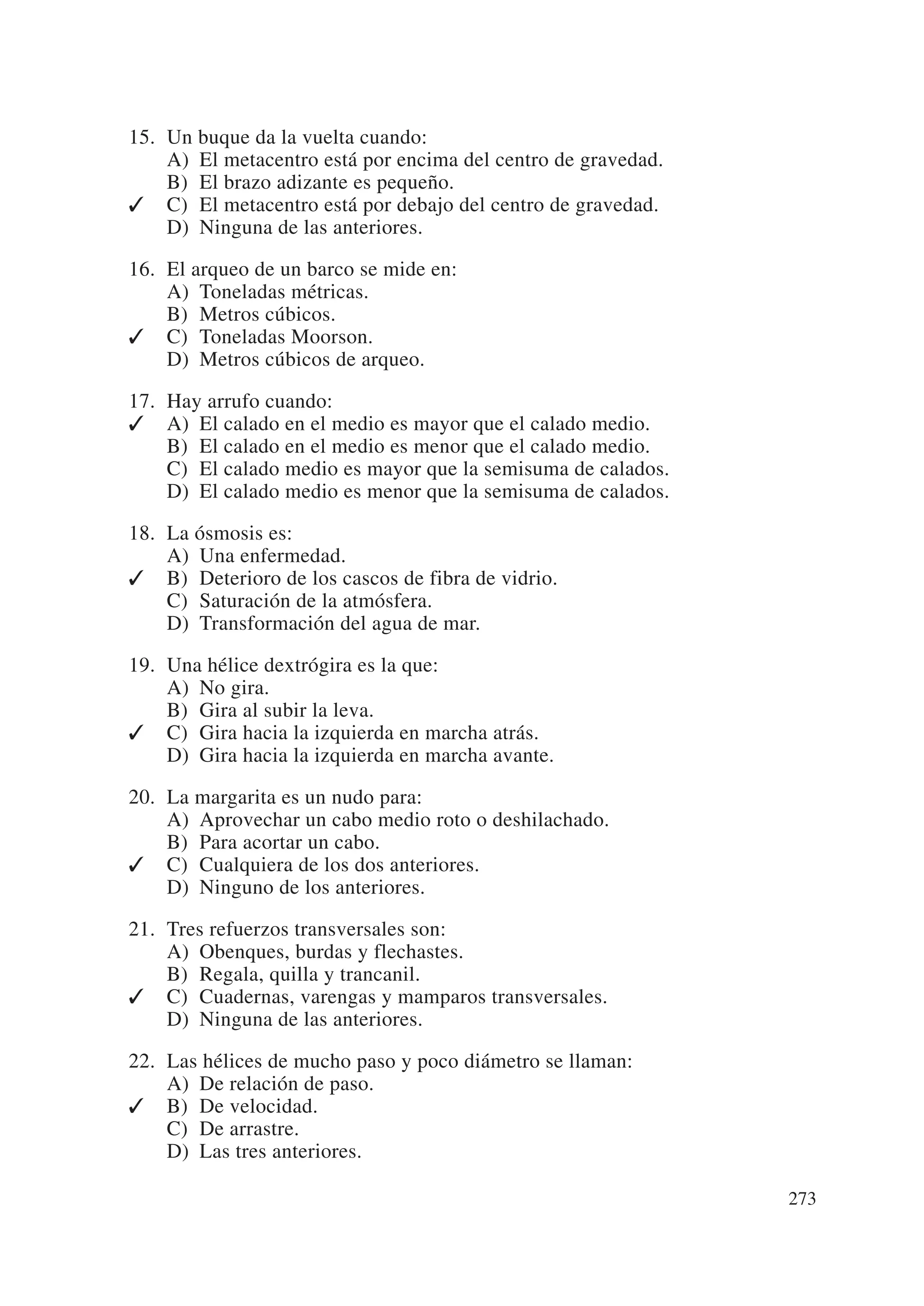 15. Un buque da la vuelta cuando:
    A) El metacentro está por encima del centro de gravedad.
    B) El brazo adizante es pequeño.
✓ C) El metacentro está por debajo del centro de gravedad.
    D) Ninguna de las anteriores.

16. El arqueo de un barco se mide en:
    A) Toneladas métricas.
    B) Metros cúbicos.
✓ C) Toneladas Moorson.
    D) Metros cúbicos de arqueo.

17. Hay arrufo cuando:
✓ A) El calado en el medio es mayor que el calado medio.
    B) El calado en el medio es menor que el calado medio.
    C) El calado medio es mayor que la semisuma de calados.
    D) El calado medio es menor que la semisuma de calados.

18. La ósmosis es:
    A) Una enfermedad.
✓ B) Deterioro de los cascos de fibra de vidrio.
    C) Saturación de la atmósfera.
    D) Transformación del agua de mar.

19. Una hélice dextrógira es la que:
    A) No gira.
    B) Gira al subir la leva.
✓ C) Gira hacia la izquierda en marcha atrás.
    D) Gira hacia la izquierda en marcha avante.

20. La margarita es un nudo para:
    A) Aprovechar un cabo medio roto o deshilachado.
    B) Para acortar un cabo.
✓ C) Cualquiera de los dos anteriores.
    D) Ninguno de los anteriores.

21. Tres refuerzos transversales son:
    A) Obenques, burdas y flechastes.
    B) Regala, quilla y trancanil.
✓ C) Cuadernas, varengas y mamparos transversales.
    D) Ninguna de las anteriores.

22. Las hélices de mucho paso y poco diámetro se llaman:
    A) De relación de paso.
✓ B) De velocidad.
    C) De arrastre.
    D) Las tres anteriores.

                                                               273
 