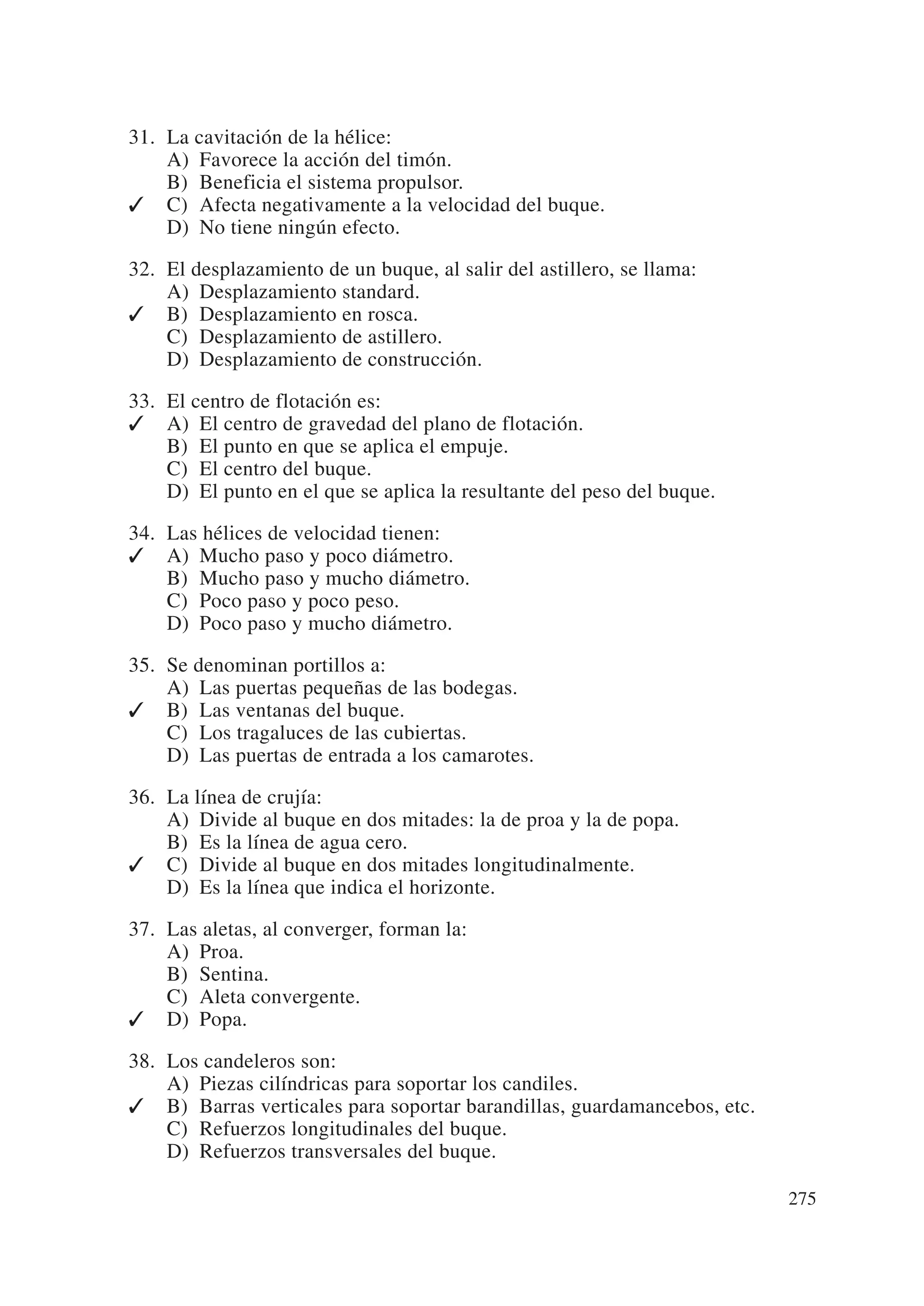 31. La cavitación de la hélice:
    A) Favorece la acción del timón.
    B) Beneficia el sistema propulsor.
✓ C) Afecta negativamente a la velocidad del buque.
    D) No tiene ningún efecto.

32. El desplazamiento de un buque, al salir del astillero, se llama:
    A) Desplazamiento standard.
✓ B) Desplazamiento en rosca.
    C) Desplazamiento de astillero.
    D) Desplazamiento de construcción.

33. El centro de flotación es:
✓ A) El centro de gravedad del plano de flotación.
    B) El punto en que se aplica el empuje.
    C) El centro del buque.
    D) El punto en el que se aplica la resultante del peso del buque.

34. Las hélices de velocidad tienen:
✓ A) Mucho paso y poco diámetro.
    B) Mucho paso y mucho diámetro.
    C) Poco paso y poco peso.
    D) Poco paso y mucho diámetro.

35. Se denominan portillos a:
    A) Las puertas pequeñas de las bodegas.
✓ B) Las ventanas del buque.
    C) Los tragaluces de las cubiertas.
    D) Las puertas de entrada a los camarotes.

36. La línea de crujía:
    A) Divide al buque en dos mitades: la de proa y la de popa.
    B) Es la línea de agua cero.
✓ C) Divide al buque en dos mitades longitudinalmente.
    D) Es la línea que indica el horizonte.

37. Las aletas, al converger, forman la:
    A) Proa.
    B) Sentina.
    C) Aleta convergente.
✓ D) Popa.

38. Los candeleros son:
    A) Piezas cilíndricas para soportar los candiles.
✓ B) Barras verticales para soportar barandillas, guardamancebos, etc.
    C) Refuerzos longitudinales del buque.
    D) Refuerzos transversales del buque.

                                                                         275
 