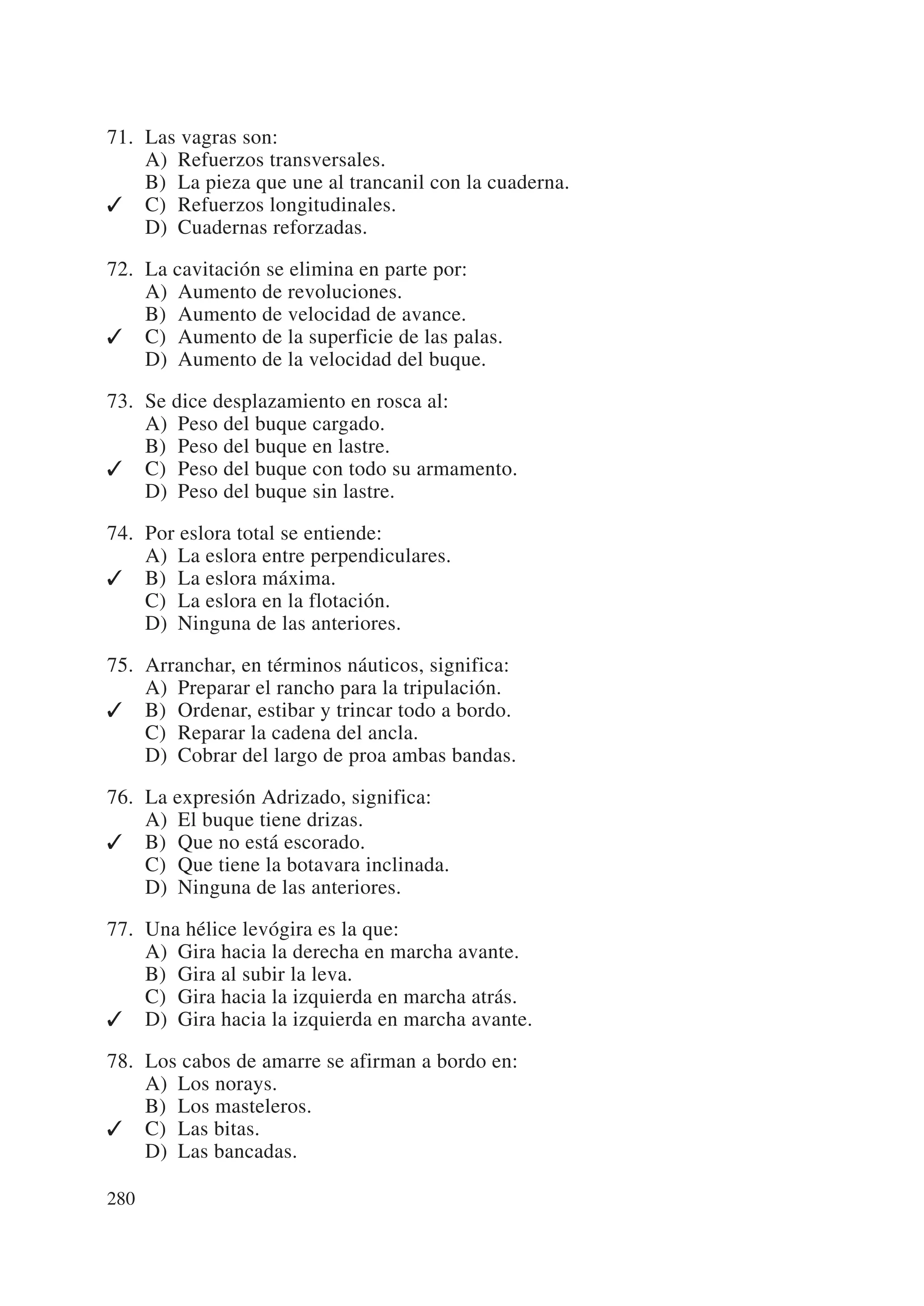 71. Las vagras son:
    A) Refuerzos transversales.
    B) La pieza que une al trancanil con la cuaderna.
✓ C) Refuerzos longitudinales.
    D) Cuadernas reforzadas.

72. La cavitación se elimina en parte por:
    A) Aumento de revoluciones.
    B) Aumento de velocidad de avance.
✓ C) Aumento de la superficie de las palas.
    D) Aumento de la velocidad del buque.

73. Se dice desplazamiento en rosca al:
    A) Peso del buque cargado.
    B) Peso del buque en lastre.
✓ C) Peso del buque con todo su armamento.
    D) Peso del buque sin lastre.

74. Por eslora total se entiende:
    A) La eslora entre perpendiculares.
✓ B) La eslora máxima.
    C) La eslora en la flotación.
    D) Ninguna de las anteriores.

75. Arranchar, en términos náuticos, significa:
    A) Preparar el rancho para la tripulación.
✓ B) Ordenar, estibar y trincar todo a bordo.
    C) Reparar la cadena del ancla.
    D) Cobrar del largo de proa ambas bandas.

76. La expresión Adrizado, significa:
    A) El buque tiene drizas.
✓ B) Que no está escorado.
    C) Que tiene la botavara inclinada.
    D) Ninguna de las anteriores.

77. Una hélice levógira es la que:
    A) Gira hacia la derecha en marcha avante.
    B) Gira al subir la leva.
    C) Gira hacia la izquierda en marcha atrás.
✓ D) Gira hacia la izquierda en marcha avante.

78. Los cabos de amarre se afirman a bordo en:
    A) Los norays.
    B) Los masteleros.
✓ C) Las bitas.
    D) Las bancadas.

280
 