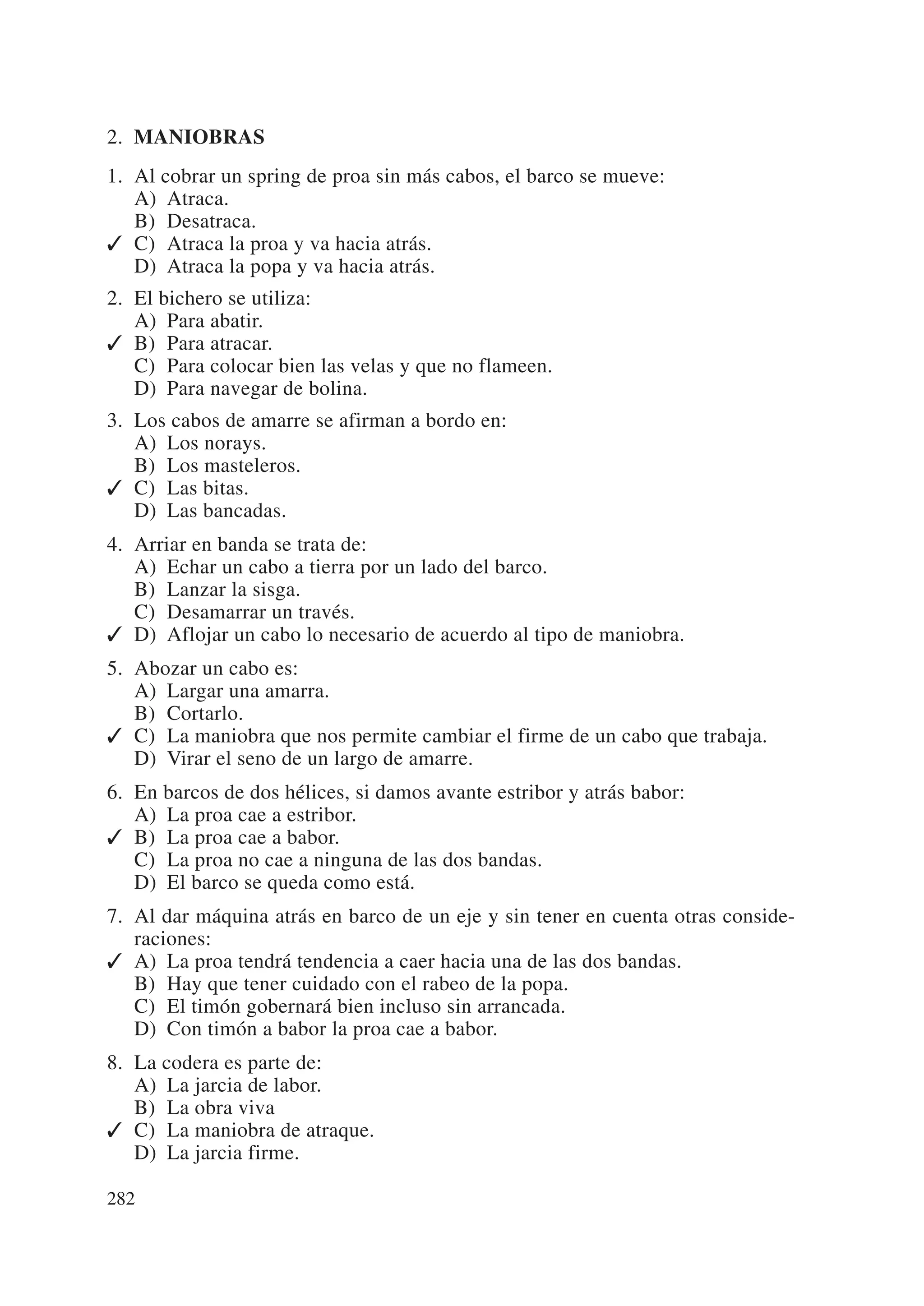 2. MANIOBRAS
1. Al cobrar un spring de proa sin más cabos, el barco se mueve:
   A) Atraca.
   B) Desatraca.
✓ C) Atraca la proa y va hacia atrás.
   D) Atraca la popa y va hacia atrás.
2. El bichero se utiliza:
   A) Para abatir.
✓ B) Para atracar.
   C) Para colocar bien las velas y que no flameen.
   D) Para navegar de bolina.
3. Los cabos de amarre se afirman a bordo en:
   A) Los norays.
   B) Los masteleros.
✓ C) Las bitas.
   D) Las bancadas.
4. Arriar en banda se trata de:
   A) Echar un cabo a tierra por un lado del barco.
   B) Lanzar la sisga.
   C) Desamarrar un través.
✓ D) Aflojar un cabo lo necesario de acuerdo al tipo de maniobra.
5. Abozar un cabo es:
   A) Largar una amarra.
   B) Cortarlo.
✓ C) La maniobra que nos permite cambiar el firme de un cabo que trabaja.
   D) Virar el seno de un largo de amarre.
6. En barcos de dos hélices, si damos avante estribor y atrás babor:
   A) La proa cae a estribor.
✓ B) La proa cae a babor.
   C) La proa no cae a ninguna de las dos bandas.
   D) El barco se queda como está.
7. Al dar máquina atrás en barco de un eje y sin tener en cuenta otras conside-
   raciones:
✓ A) La proa tendrá tendencia a caer hacia una de las dos bandas.
   B) Hay que tener cuidado con el rabeo de la popa.
   C) El timón gobernará bien incluso sin arrancada.
   D) Con timón a babor la proa cae a babor.
8. La codera es parte de:
   A) La jarcia de labor.
   B) La obra viva
✓ C) La maniobra de atraque.
   D) La jarcia firme.

282
 