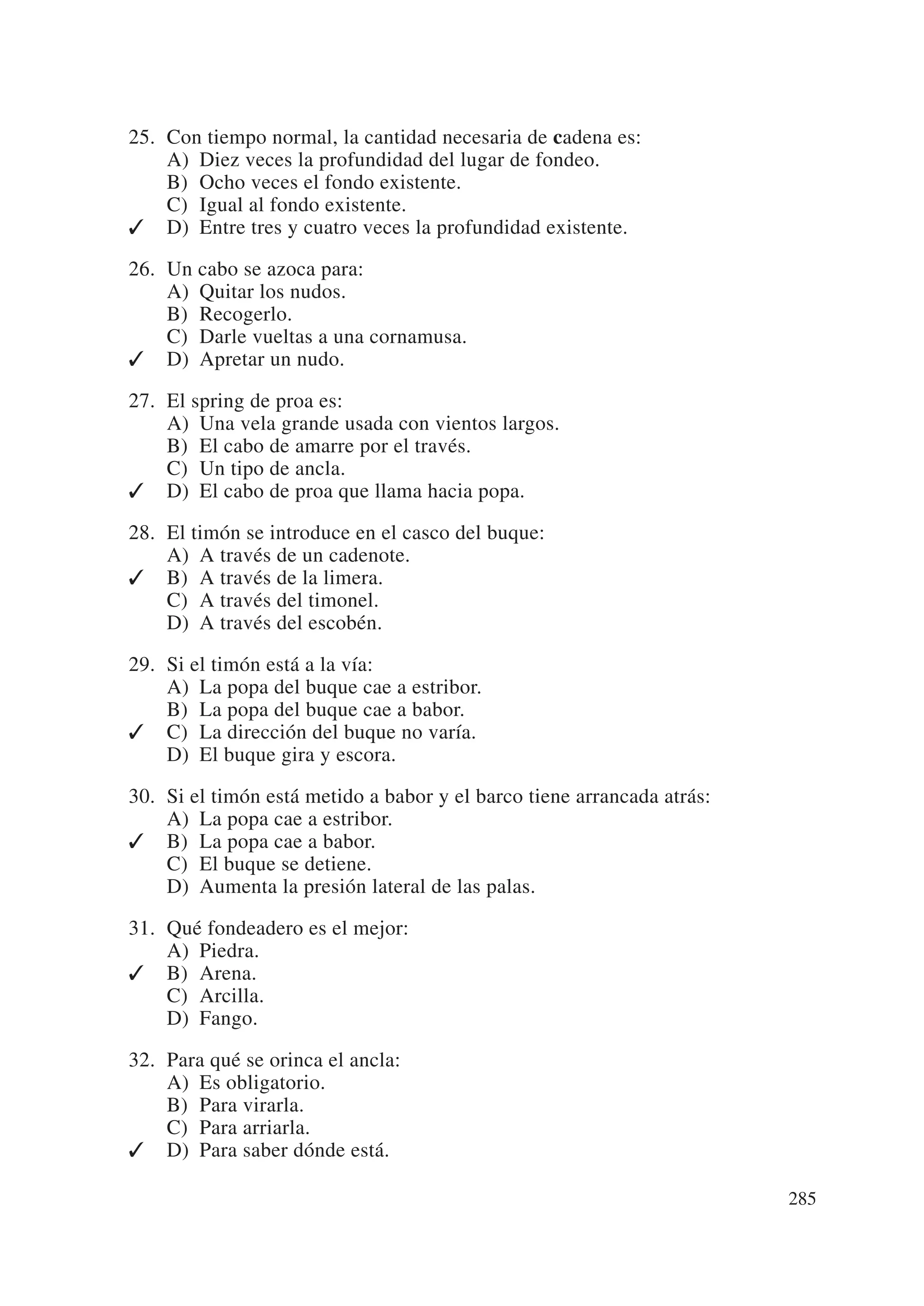 25. Con tiempo normal, la cantidad necesaria de cadena es:
    A) Diez veces la profundidad del lugar de fondeo.
    B) Ocho veces el fondo existente.
    C) Igual al fondo existente.
✓ D) Entre tres y cuatro veces la profundidad existente.

26. Un cabo se azoca para:
    A) Quitar los nudos.
    B) Recogerlo.
    C) Darle vueltas a una cornamusa.
✓ D) Apretar un nudo.

27. El spring de proa es:
    A) Una vela grande usada con vientos largos.
    B) El cabo de amarre por el través.
    C) Un tipo de ancla.
✓ D) El cabo de proa que llama hacia popa.

28. El timón se introduce en el casco del buque:
    A) A través de un cadenote.
✓ B) A través de la limera.
    C) A través del timonel.
    D) A través del escobén.

29. Si el timón está a la vía:
    A) La popa del buque cae a estribor.
    B) La popa del buque cae a babor.
✓ C) La dirección del buque no varía.
    D) El buque gira y escora.

30. Si el timón está metido a babor y el barco tiene arrancada atrás:
    A) La popa cae a estribor.
✓ B) La popa cae a babor.
    C) El buque se detiene.
    D) Aumenta la presión lateral de las palas.

31. Qué fondeadero es el mejor:
    A) Piedra.
✓ B) Arena.
    C) Arcilla.
    D) Fango.

32. Para qué se orinca el ancla:
    A) Es obligatorio.
    B) Para virarla.
    C) Para arriarla.
✓ D) Para saber dónde está.

                                                                        285
 
