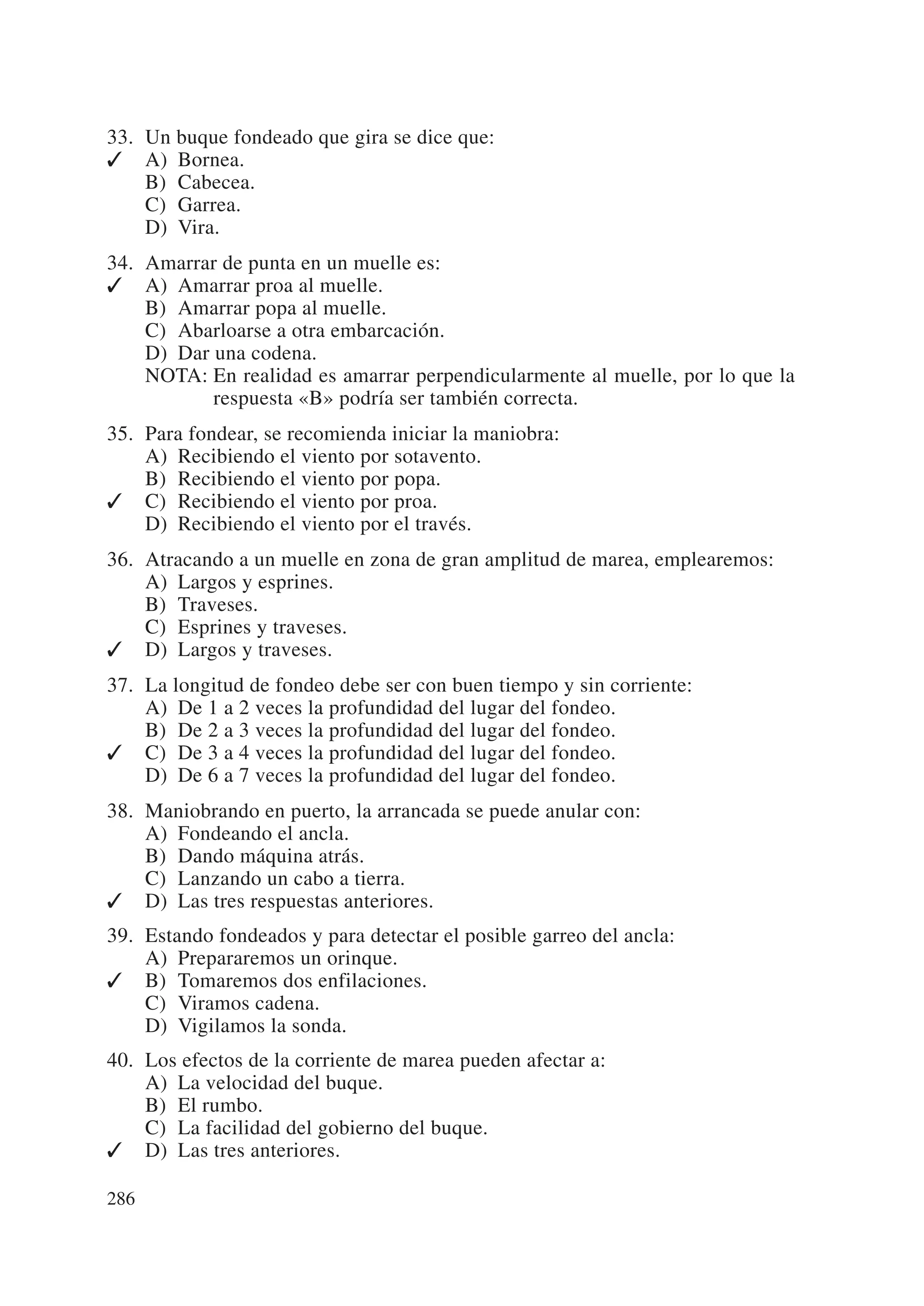 33. Un buque fondeado que gira se dice que:
✓ A) Bornea.
    B) Cabecea.
    C) Garrea.
    D) Vira.
34. Amarrar de punta en un muelle es:
✓ A) Amarrar proa al muelle.
    B) Amarrar popa al muelle.
    C) Abarloarse a otra embarcación.
    D) Dar una codena.
    NOTA: En realidad es amarrar perpendicularmente al muelle, por lo que la
           respuesta «B» podría ser también correcta.
35. Para fondear, se recomienda iniciar la maniobra:
    A) Recibiendo el viento por sotavento.
    B) Recibiendo el viento por popa.
✓ C) Recibiendo el viento por proa.
    D) Recibiendo el viento por el través.
36. Atracando a un muelle en zona de gran amplitud de marea, emplearemos:
    A) Largos y esprines.
    B) Traveses.
    C) Esprines y traveses.
✓ D) Largos y traveses.
37. La longitud de fondeo debe ser con buen tiempo y sin corriente:
    A) De 1 a 2 veces la profundidad del lugar del fondeo.
    B) De 2 a 3 veces la profundidad del lugar del fondeo.
✓ C) De 3 a 4 veces la profundidad del lugar del fondeo.
    D) De 6 a 7 veces la profundidad del lugar del fondeo.
38. Maniobrando en puerto, la arrancada se puede anular con:
    A) Fondeando el ancla.
    B) Dando máquina atrás.
    C) Lanzando un cabo a tierra.
✓ D) Las tres respuestas anteriores.
39. Estando fondeados y para detectar el posible garreo del ancla:
    A) Prepararemos un orinque.
✓ B) Tomaremos dos enfilaciones.
    C) Viramos cadena.
    D) Vigilamos la sonda.
40. Los efectos de la corriente de marea pueden afectar a:
    A) La velocidad del buque.
    B) El rumbo.
    C) La facilidad del gobierno del buque.
✓ D) Las tres anteriores.

286
 