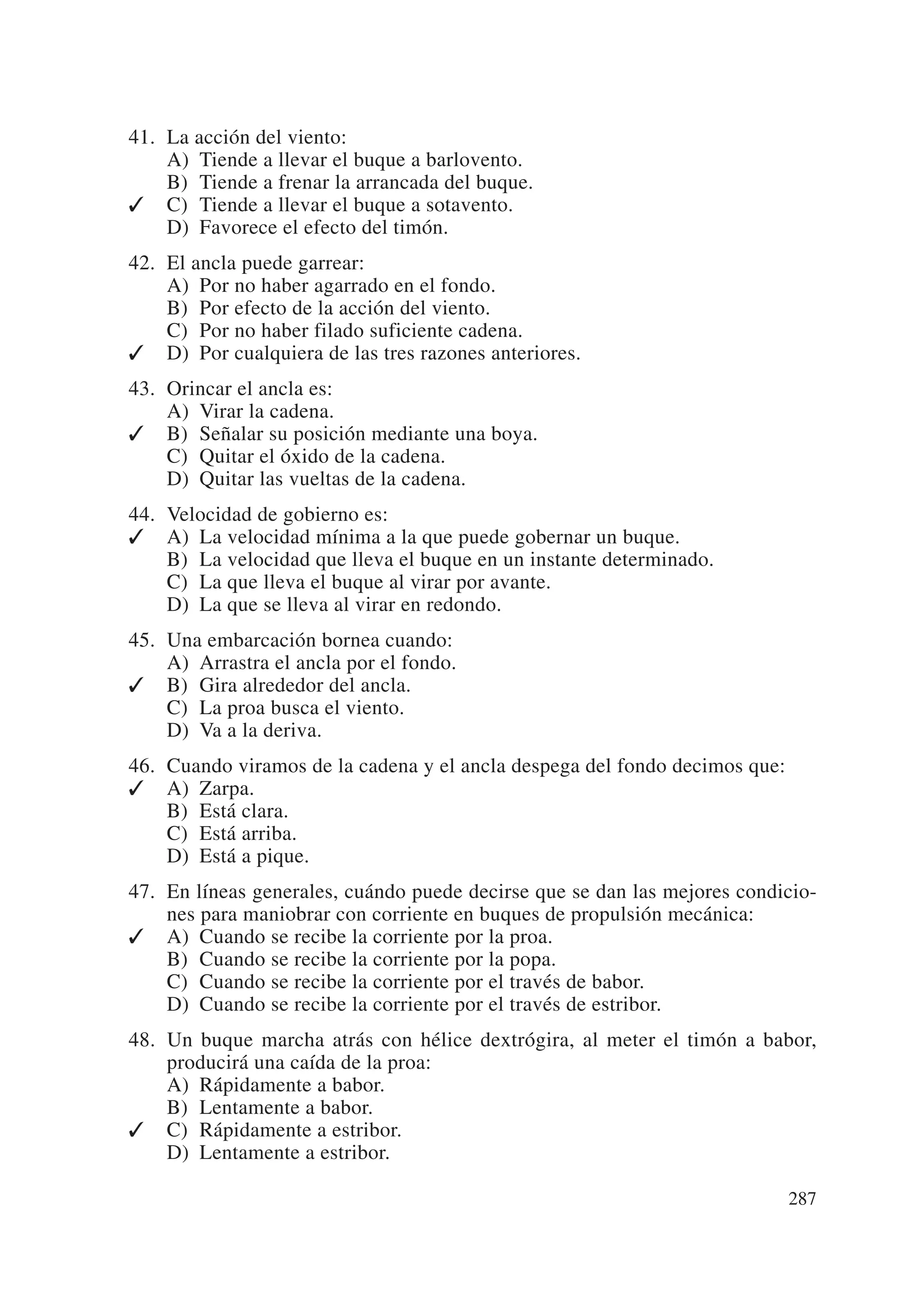 41. La acción del viento:
    A) Tiende a llevar el buque a barlovento.
    B) Tiende a frenar la arrancada del buque.
✓ C) Tiende a llevar el buque a sotavento.
    D) Favorece el efecto del timón.
42. El ancla puede garrear:
    A) Por no haber agarrado en el fondo.
    B) Por efecto de la acción del viento.
    C) Por no haber filado suficiente cadena.
✓ D) Por cualquiera de las tres razones anteriores.
43. Orincar el ancla es:
    A) Virar la cadena.
✓ B) Señalar su posición mediante una boya.
    C) Quitar el óxido de la cadena.
    D) Quitar las vueltas de la cadena.
44. Velocidad de gobierno es:
✓ A) La velocidad mínima a la que puede gobernar un buque.
    B) La velocidad que lleva el buque en un instante determinado.
    C) La que lleva el buque al virar por avante.
    D) La que se lleva al virar en redondo.
45. Una embarcación bornea cuando:
    A) Arrastra el ancla por el fondo.
✓ B) Gira alrededor del ancla.
    C) La proa busca el viento.
    D) Va a la deriva.
46. Cuando viramos de la cadena y el ancla despega del fondo decimos que:
✓ A) Zarpa.
    B) Está clara.
    C) Está arriba.
    D) Está a pique.
47. En líneas generales, cuándo puede decirse que se dan las mejores condicio-
    nes para maniobrar con corriente en buques de propulsión mecánica:
✓ A) Cuando se recibe la corriente por la proa.
    B) Cuando se recibe la corriente por la popa.
    C) Cuando se recibe la corriente por el través de babor.
    D) Cuando se recibe la corriente por el través de estribor.
48. Un buque marcha atrás con hélice dextrógira, al meter el timón a babor,
    producirá una caída de la proa:
    A) Rápidamente a babor.
    B) Lentamente a babor.
✓ C) Rápidamente a estribor.
    D) Lentamente a estribor.

                                                                            287
 