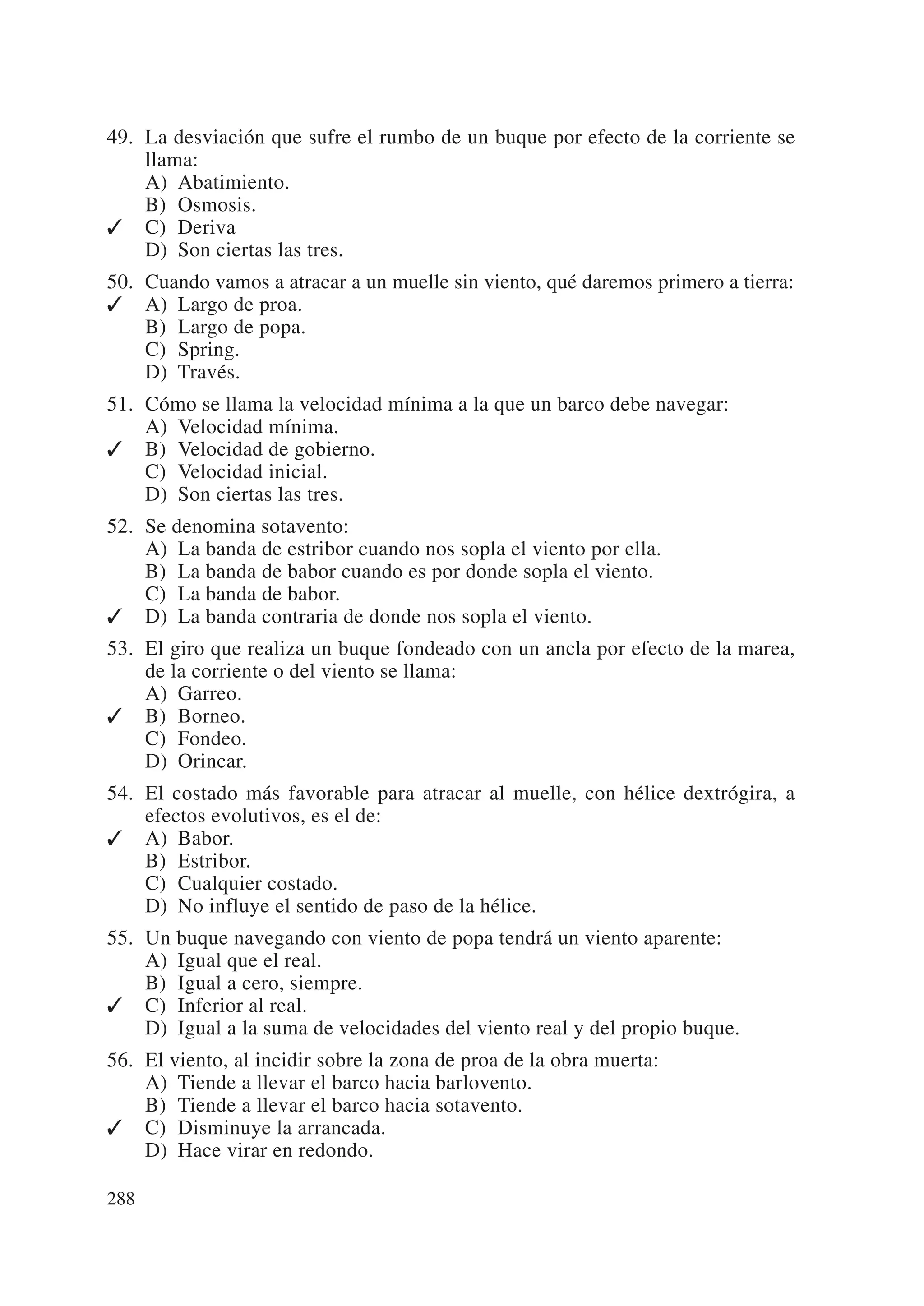 49. La desviación que sufre el rumbo de un buque por efecto de la corriente se
    llama:
    A) Abatimiento.
    B) Osmosis.
✓ C) Deriva
    D) Son ciertas las tres.
50. Cuando vamos a atracar a un muelle sin viento, qué daremos primero a tierra:
✓ A) Largo de proa.
    B) Largo de popa.
    C) Spring.
    D) Través.
51. Cómo se llama la velocidad mínima a la que un barco debe navegar:
    A) Velocidad mínima.
✓ B) Velocidad de gobierno.
    C) Velocidad inicial.
    D) Son ciertas las tres.
52. Se denomina sotavento:
    A) La banda de estribor cuando nos sopla el viento por ella.
    B) La banda de babor cuando es por donde sopla el viento.
    C) La banda de babor.
✓ D) La banda contraria de donde nos sopla el viento.
53. El giro que realiza un buque fondeado con un ancla por efecto de la marea,
    de la corriente o del viento se llama:
    A) Garreo.
✓ B) Borneo.
    C) Fondeo.
    D) Orincar.
54. El costado más favorable para atracar al muelle, con hélice dextrógira, a
    efectos evolutivos, es el de:
✓ A) Babor.
    B) Estribor.
    C) Cualquier costado.
    D) No influye el sentido de paso de la hélice.
55. Un buque navegando con viento de popa tendrá un viento aparente:
    A) Igual que el real.
    B) Igual a cero, siempre.
✓ C) Inferior al real.
    D) Igual a la suma de velocidades del viento real y del propio buque.
56. El viento, al incidir sobre la zona de proa de la obra muerta:
    A) Tiende a llevar el barco hacia barlovento.
    B) Tiende a llevar el barco hacia sotavento.
✓ C) Disminuye la arrancada.
    D) Hace virar en redondo.

288
 