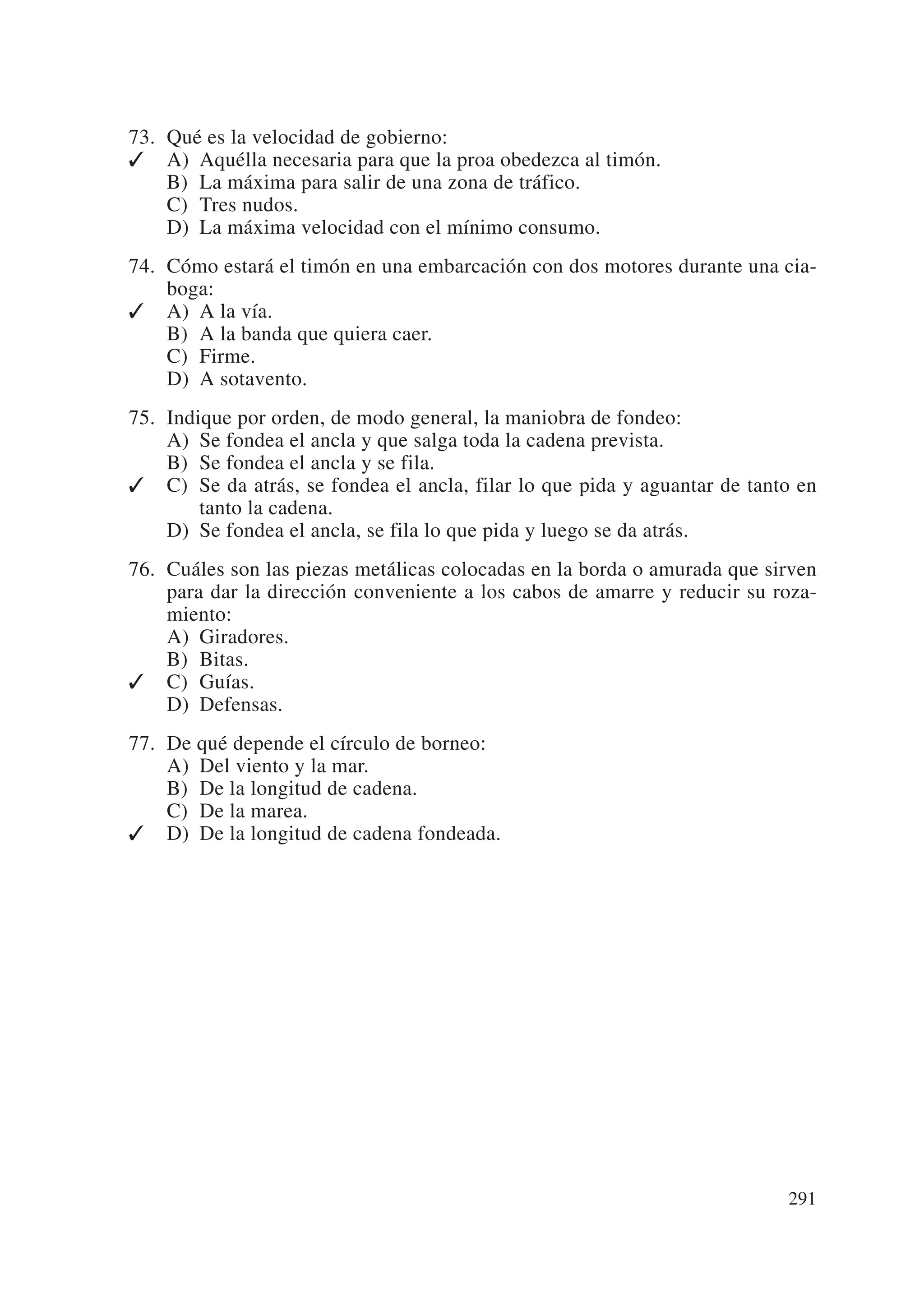 73. Qué es la velocidad de gobierno:
✓ A) Aquélla necesaria para que la proa obedezca al timón.
    B) La máxima para salir de una zona de tráfico.
    C) Tres nudos.
    D) La máxima velocidad con el mínimo consumo.
74. Cómo estará el timón en una embarcación con dos motores durante una cia-
    boga:
✓ A) A la vía.
    B) A la banda que quiera caer.
    C) Firme.
    D) A sotavento.
75. Indique por orden, de modo general, la maniobra de fondeo:
    A) Se fondea el ancla y que salga toda la cadena prevista.
    B) Se fondea el ancla y se fila.
✓ C) Se da atrás, se fondea el ancla, filar lo que pida y aguantar de tanto en
        tanto la cadena.
    D) Se fondea el ancla, se fila lo que pida y luego se da atrás.
76. Cuáles son las piezas metálicas colocadas en la borda o amurada que sirven
    para dar la dirección conveniente a los cabos de amarre y reducir su roza-
    miento:
    A) Giradores.
    B) Bitas.
✓ C) Guías.
    D) Defensas.
77. De qué depende el círculo de borneo:
    A) Del viento y la mar.
    B) De la longitud de cadena.
    C) De la marea.
✓ D) De la longitud de cadena fondeada.




                                                                          291
 