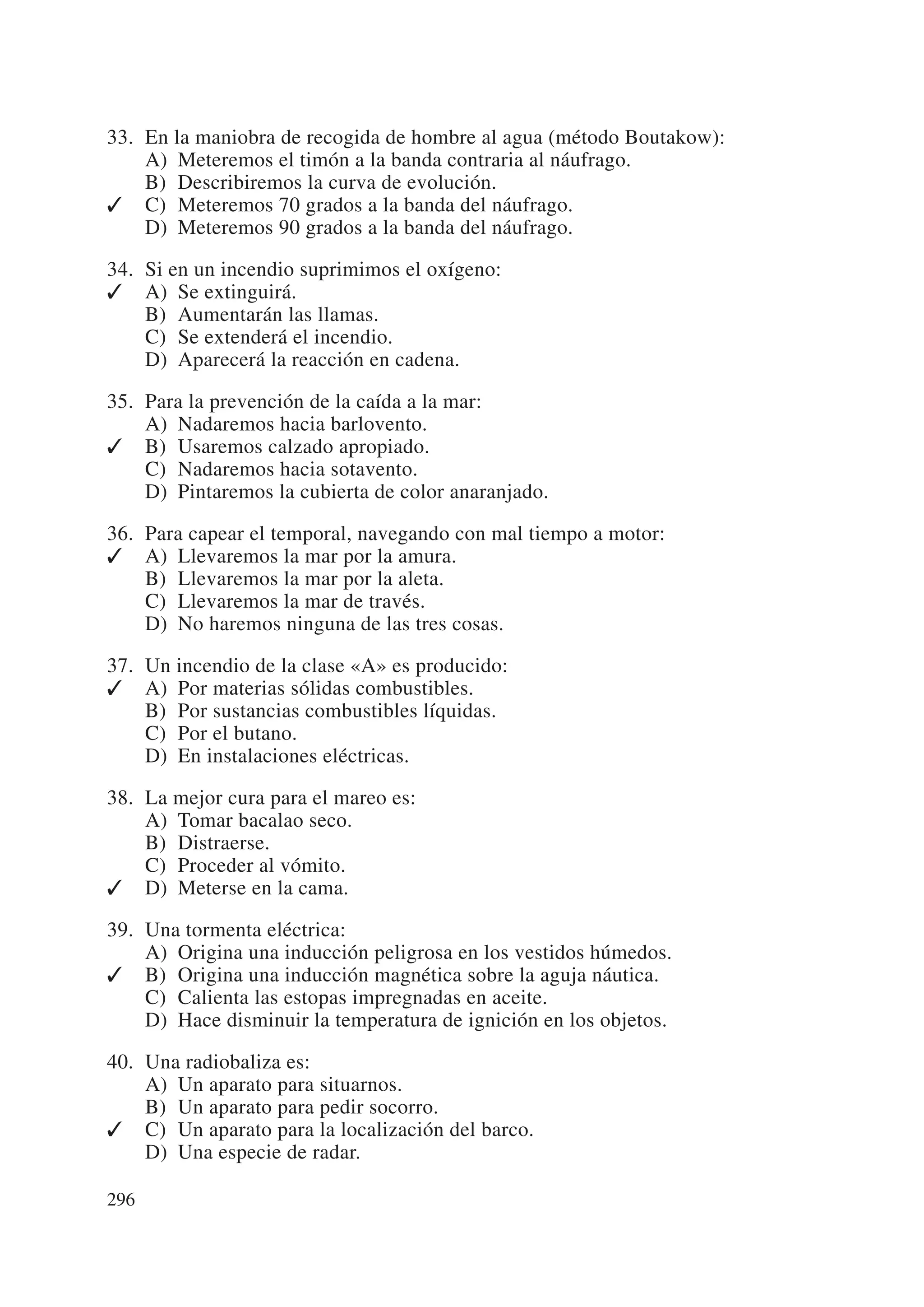 33. En la maniobra de recogida de hombre al agua (método Boutakow):
    A) Meteremos el timón a la banda contraria al náufrago.
    B) Describiremos la curva de evolución.
✓ C) Meteremos 70 grados a la banda del náufrago.
    D) Meteremos 90 grados a la banda del náufrago.

34. Si en un incendio suprimimos el oxígeno:
✓ A) Se extinguirá.
    B) Aumentarán las llamas.
    C) Se extenderá el incendio.
    D) Aparecerá la reacción en cadena.

35. Para la prevención de la caída a la mar:
    A) Nadaremos hacia barlovento.
✓ B) Usaremos calzado apropiado.
    C) Nadaremos hacia sotavento.
    D) Pintaremos la cubierta de color anaranjado.

36. Para capear el temporal, navegando con mal tiempo a motor:
✓ A) Llevaremos la mar por la amura.
    B) Llevaremos la mar por la aleta.
    C) Llevaremos la mar de través.
    D) No haremos ninguna de las tres cosas.

37. Un incendio de la clase «A» es producido:
✓ A) Por materias sólidas combustibles.
    B) Por sustancias combustibles líquidas.
    C) Por el butano.
    D) En instalaciones eléctricas.

38. La mejor cura para el mareo es:
    A) Tomar bacalao seco.
    B) Distraerse.
    C) Proceder al vómito.
✓ D) Meterse en la cama.

39. Una tormenta eléctrica:
    A) Origina una inducción peligrosa en los vestidos húmedos.
✓ B) Origina una inducción magnética sobre la aguja náutica.
    C) Calienta las estopas impregnadas en aceite.
    D) Hace disminuir la temperatura de ignición en los objetos.

40. Una radiobaliza es:
    A) Un aparato para situarnos.
    B) Un aparato para pedir socorro.
✓ C) Un aparato para la localización del barco.
    D) Una especie de radar.

296
 