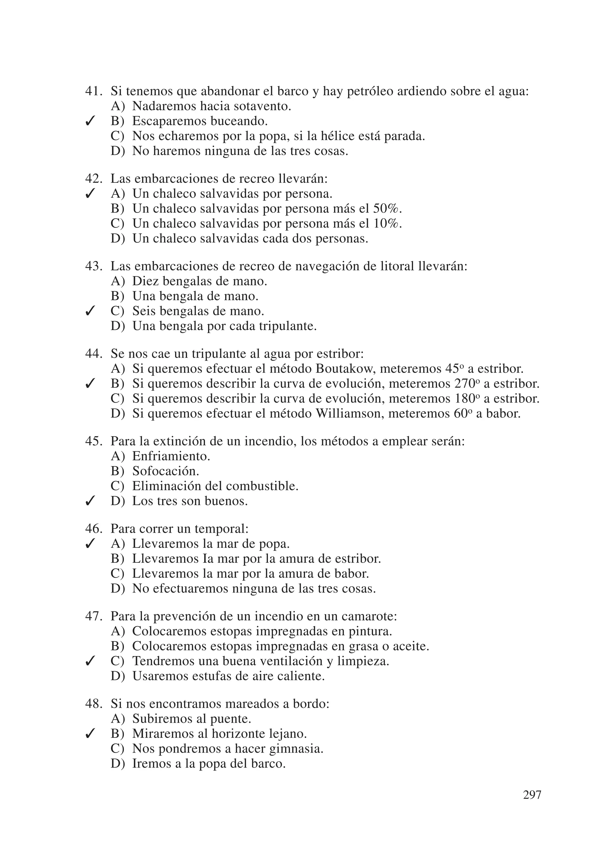 41. Si tenemos que abandonar el barco y hay petróleo ardiendo sobre el agua:
    A) Nadaremos hacia sotavento.
✓ B) Escaparemos buceando.
    C) Nos echaremos por la popa, si la hélice está parada.
    D) No haremos ninguna de las tres cosas.

42. Las embarcaciones de recreo llevarán:
✓ A) Un chaleco salvavidas por persona.
    B) Un chaleco salvavidas por persona más el 50%.
    C) Un chaleco salvavidas por persona más el 10%.
    D) Un chaleco salvavidas cada dos personas.

43. Las embarcaciones de recreo de navegación de litoral llevarán:
    A) Diez bengalas de mano.
    B) Una bengala de mano.
✓ C) Seis bengalas de mano.
    D) Una bengala por cada tripulante.

44. Se nos cae un tripulante al agua por estribor:
    A) Si queremos efectuar el método Boutakow, meteremos 45o a estribor.
✓ B) Si queremos describir la curva de evolución, meteremos 270o a estribor.
    C) Si queremos describir la curva de evolución, meteremos 180o a estribor.
    D) Si queremos efectuar el método Williamson, meteremos 60o a babor.

45. Para la extinción de un incendio, los métodos a emplear serán:
    A) Enfriamiento.
    B) Sofocación.
    C) Eliminación del combustible.
✓ D) Los tres son buenos.

46. Para correr un temporal:
✓ A) Llevaremos la mar de popa.
    B) Llevaremos Ia mar por la amura de estribor.
    C) Llevaremos la mar por la amura de babor.
    D) No efectuaremos ninguna de las tres cosas.

47. Para la prevención de un incendio en un camarote:
    A) Colocaremos estopas impregnadas en pintura.
    B) Colocaremos estopas impregnadas en grasa o aceite.
✓ C) Tendremos una buena ventilación y limpieza.
    D) Usaremos estufas de aire caliente.

48. Si nos encontramos mareados a bordo:
    A) Subiremos al puente.
✓ B) Miraremos al horizonte lejano.
    C) Nos pondremos a hacer gimnasia.
    D) Iremos a la popa del barco.

                                                                           297
 