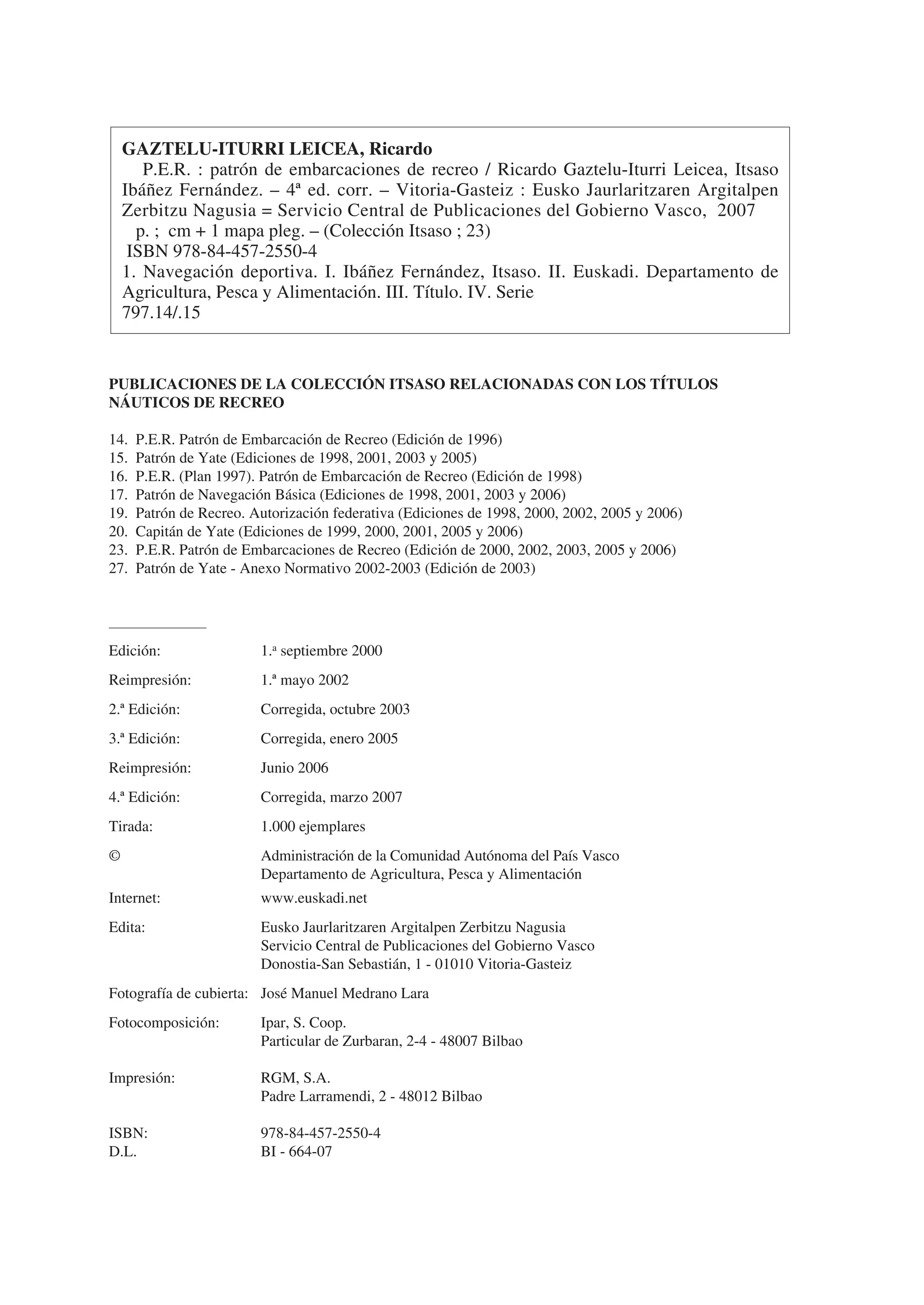 GAZTELU-ITURRI LEICEA, Ricardo
       P.E.R. : patrón de embarcaciones de recreo / Ricardo Gaztelu-Iturri Leicea, Itsaso
    Ibáñez Fernández. – 4ª ed. corr. – Vitoria-Gasteiz : Eusko Jaurlaritzaren Argitalpen
    Zerbitzu Nagusia = Servicio Central de Publicaciones del Gobierno Vasco, 2007
      p. ; cm + 1 mapa pleg. – (Colección Itsaso ; 23)
     ISBN 978-84-457-2550-4
    1. Navegación deportiva. I. Ibáñez Fernández, Itsaso. II. Euskadi. Departamento de
    Agricultura, Pesca y Alimentación. III. Título. IV. Serie
    797.14/.15


PUBLICACIONES DE LA COLECCIÓN ITSASO RELACIONADAS CON LOS TÍTULOS
NÁUTICOS DE RECREO

14.   P.E.R. Patrón de Embarcación de Recreo (Edición de 1996)
15.   Patrón de Yate (Ediciones de 1998, 2001, 2003 y 2005)
16.   P.E.R. (Plan 1997). Patrón de Embarcación de Recreo (Edición de 1998)
17.   Patrón de Navegación Básica (Ediciones de 1998, 2001, 2003 y 2006)
19.   Patrón de Recreo. Autorización federativa (Ediciones de 1998, 2000, 2002, 2005 y 2006)
20.   Capitán de Yate (Ediciones de 1999, 2000, 2001, 2005 y 2006)
23.   P.E.R. Patrón de Embarcaciones de Recreo (Edición de 2000, 2002, 2003, 2005 y 2006)
27.   Patrón de Yate - Anexo Normativo 2002-2003 (Edición de 2003)




Edición:                 1.a septiembre 2000
Reimpresión:             1.ª mayo 2002
2.ª Edición:             Corregida, octubre 2003
3.ª Edición:             Corregida, enero 2005
Reimpresión:             Junio 2006
4.ª Edición:             Corregida, marzo 2007
Tirada:                  1.000 ejemplares
©                        Administración de la Comunidad Autónoma del País Vasco
                         Departamento de Agricultura, Pesca y Alimentación
Internet:                www.euskadi.net
Edita:                   Eusko Jaurlaritzaren Argitalpen Zerbitzu Nagusia
                         Servicio Central de Publicaciones del Gobierno Vasco
                         Donostia-San Sebastián, 1 - 01010 Vitoria-Gasteiz
Fotografía de cubierta: José Manuel Medrano Lara
Fotocomposición:         Ipar, S. Coop.
                         Particular de Zurbaran, 2-4 - 48007 Bilbao

Impresión:               RGM, S.A.
                         Padre Larramendi, 2 - 48012 Bilbao

ISBN:                    978-84-457-2550-4
D.L.                     BI - 664-07
 