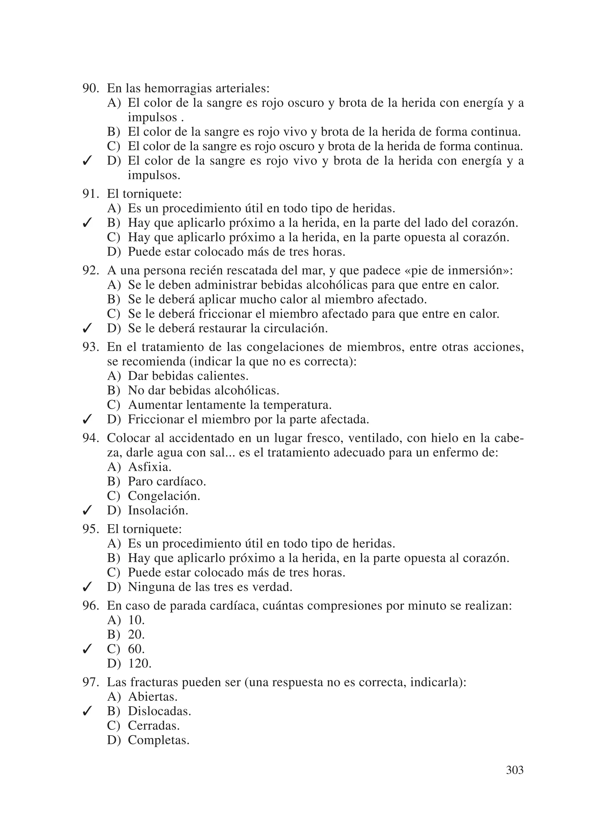 90. En las hemorragias arteriales:
    A) El color de la sangre es rojo oscuro y brota de la herida con energía y a
        impulsos .
    B) El color de la sangre es rojo vivo y brota de la herida de forma continua.
    C) El color de la sangre es rojo oscuro y brota de la herida de forma continua.
✓ D) El color de la sangre es rojo vivo y brota de la herida con energía y a
        impulsos.
91. El torniquete:
    A) Es un procedimiento útil en todo tipo de heridas.
✓ B) Hay que aplicarlo próximo a la herida, en la parte del lado del corazón.
    C) Hay que aplicarlo próximo a la herida, en la parte opuesta al corazón.
    D) Puede estar colocado más de tres horas.
92. A una persona recién rescatada del mar, y que padece «pie de inmersión»:
    A) Se le deben administrar bebidas alcohólicas para que entre en calor.
    B) Se le deberá aplicar mucho calor al miembro afectado.
    C) Se le deberá friccionar el miembro afectado para que entre en calor.
✓ D) Se le deberá restaurar la circulación.
93. En el tratamiento de las congelaciones de miembros, entre otras acciones,
    se recomienda (indicar la que no es correcta):
    A) Dar bebidas calientes.
    B) No dar bebidas alcohólicas.
    C) Aumentar lentamente la temperatura.
✓ D) Friccionar el miembro por la parte afectada.
94. Colocar al accidentado en un lugar fresco, ventilado, con hielo en la cabe-
    za, darle agua con sal... es el tratamiento adecuado para un enfermo de:
    A) Asfixia.
    B) Paro cardíaco.
    C) Congelación.
✓ D) Insolación.
95. El torniquete:
    A) Es un procedimiento útil en todo tipo de heridas.
    B) Hay que aplicarlo próximo a la herida, en la parte opuesta al corazón.
    C) Puede estar colocado más de tres horas.
✓ D) Ninguna de las tres es verdad.
96. En caso de parada cardíaca, cuántas compresiones por minuto se realizan:
    A) 10.
    B) 20.
✓ C) 60.
    D) 120.
97. Las fracturas pueden ser (una respuesta no es correcta, indicarla):
    A) Abiertas.
✓ B) Dislocadas.
    C) Cerradas.
    D) Completas.

                                                                               303
 