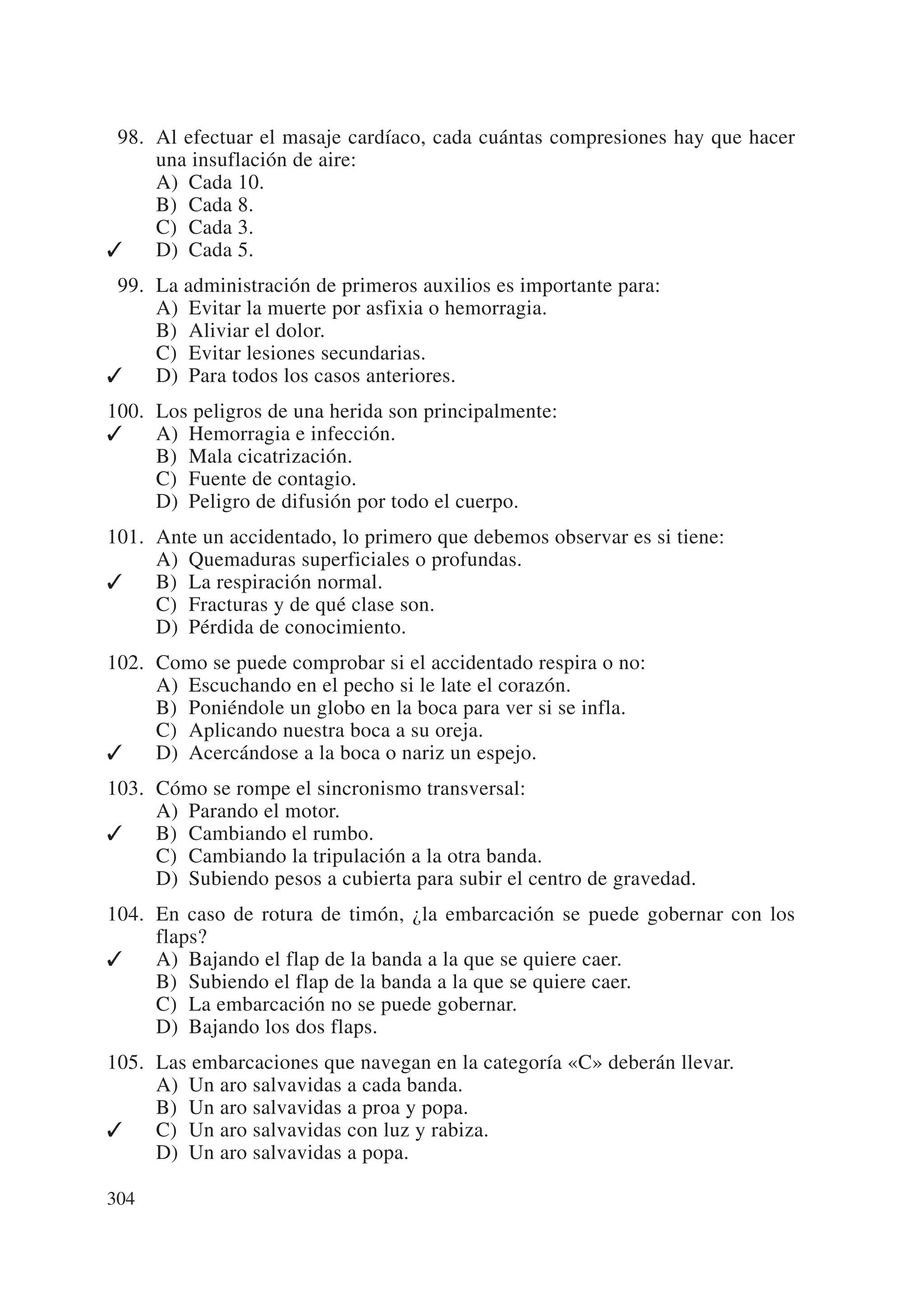 098. Al efectuar el masaje cardíaco, cada cuántas compresiones hay que hacer
     una insuflación de aire:
     A) Cada 10.
     B) Cada 8.
     C) Cada 3.
✓    D) Cada 5.
099. La administración de primeros auxilios es importante para:
     A) Evitar la muerte por asfixia o hemorragia.
     B) Aliviar el dolor.
     C) Evitar lesiones secundarias.
✓    D) Para todos los casos anteriores.
100. Los peligros de una herida son principalmente:
✓    A) Hemorragia e infección.
     B) Mala cicatrización.
     C) Fuente de contagio.
     D) Peligro de difusión por todo el cuerpo.
101. Ante un accidentado, lo primero que debemos observar es si tiene:
     A) Quemaduras superficiales o profundas.
✓    B) La respiración normal.
     C) Fracturas y de qué clase son.
     D) Pérdida de conocimiento.
102. Como se puede comprobar si el accidentado respira o no:
     A) Escuchando en el pecho si le late el corazón.
     B) Poniéndole un globo en la boca para ver si se infla.
     C) Aplicando nuestra boca a su oreja.
✓    D) Acercándose a la boca o nariz un espejo.
103. Cómo se rompe el sincronismo transversal:
     A) Parando el motor.
✓    B) Cambiando el rumbo.
     C) Cambiando la tripulación a la otra banda.
     D) Subiendo pesos a cubierta para subir el centro de gravedad.
104. En caso de rotura de timón, ¿la embarcación se puede gobernar con los
     flaps?
✓    A) Bajando el flap de la banda a la que se quiere caer.
     B) Subiendo el flap de la banda a la que se quiere caer.
     C) La embarcación no se puede gobernar.
     D) Bajando los dos flaps.
105. Las embarcaciones que navegan en la categoría «C» deberán llevar.
     A) Un aro salvavidas a cada banda.
     B) Un aro salvavidas a proa y popa.
✓    C) Un aro salvavidas con luz y rabiza.
     D) Un aro salvavidas a popa.

304
 