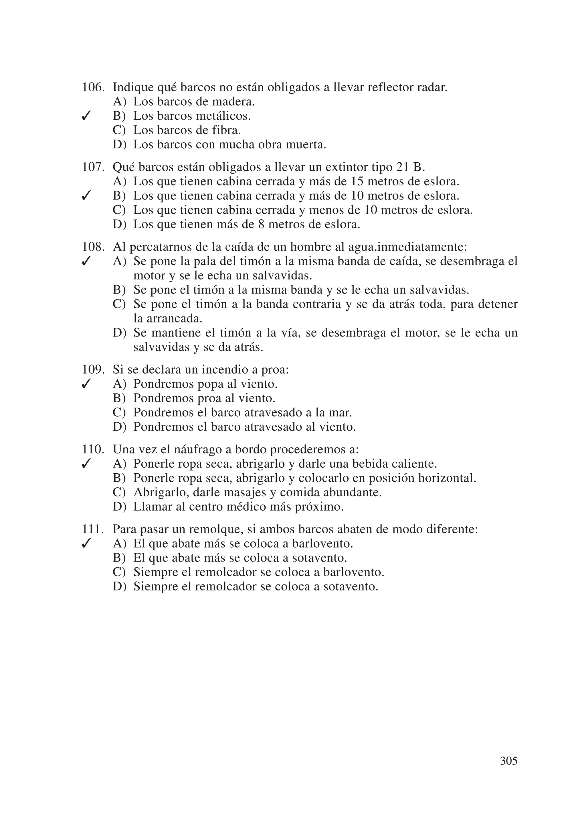 106. Indique qué barcos no están obligados a llevar reflector radar.
     A) Los barcos de madera.
✓    B) Los barcos metálicos.
     C) Los barcos de fibra.
     D) Los barcos con mucha obra muerta.
107. Qué barcos están obligados a llevar un extintor tipo 21 B.
     A) Los que tienen cabina cerrada y más de 15 metros de eslora.
✓    B) Los que tienen cabina cerrada y más de 10 metros de eslora.
     C) Los que tienen cabina cerrada y menos de 10 metros de eslora.
     D) Los que tienen más de 8 metros de eslora.
108. Al percatarnos de la caída de un hombre al agua,inmediatamente:
✓    A) Se pone la pala del timón a la misma banda de caída, se desembraga el
         motor y se le echa un salvavidas.
     B) Se pone el timón a la misma banda y se le echa un salvavidas.
     C) Se pone el timón a la banda contraria y se da atrás toda, para detener
         la arrancada.
     D) Se mantiene el timón a la vía, se desembraga el motor, se le echa un
         salvavidas y se da atrás.
109. Si se declara un incendio a proa:
✓    A) Pondremos popa al viento.
     B) Pondremos proa al viento.
     C) Pondremos el barco atravesado a la mar.
     D) Pondremos el barco atravesado al viento.
110. Una vez el náufrago a bordo procederemos a:
✓    A) Ponerle ropa seca, abrigarlo y darle una bebida caliente.
     B) Ponerle ropa seca, abrigarlo y colocarlo en posición horizontal.
     C) Abrigarlo, darle masajes y comida abundante.
     D) Llamar al centro médico más próximo.
111. Para pasar un remolque, si ambos barcos abaten de modo diferente:
✓    A) El que abate más se coloca a barlovento.
     B) El que abate más se coloca a sotavento.
     C) Siempre el remolcador se coloca a barlovento.
     D) Siempre el remolcador se coloca a sotavento.




                                                                           305
 