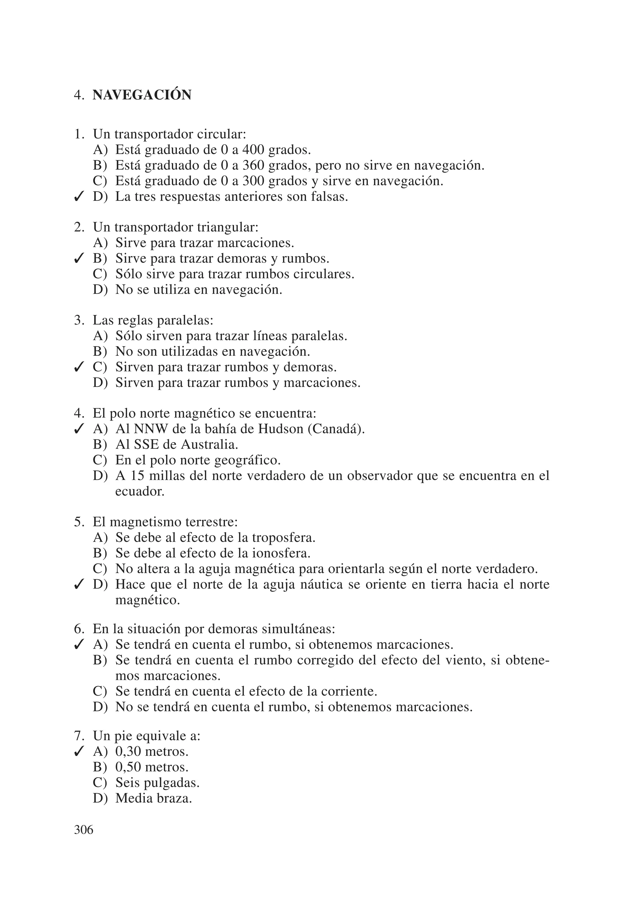 4. NAVEGACIÓN

1. Un transportador circular:
   A) Está graduado de 0 a 400 grados.
   B) Está graduado de 0 a 360 grados, pero no sirve en navegación.
   C) Está graduado de 0 a 300 grados y sirve en navegación.
✓ D) La tres respuestas anteriores son falsas.

2. Un transportador triangular:
   A) Sirve para trazar marcaciones.
✓ B) Sirve para trazar demoras y rumbos.
   C) Sólo sirve para trazar rumbos circulares.
   D) No se utiliza en navegación.

3. Las reglas paralelas:
   A) Sólo sirven para trazar líneas paralelas.
   B) No son utilizadas en navegación.
✓ C) Sirven para trazar rumbos y demoras.
   D) Sirven para trazar rumbos y marcaciones.

4. El polo norte magnético se encuentra:
✓ A) Al NNW de la bahía de Hudson (Canadá).
   B) Al SSE de Australia.
   C) En el polo norte geográfico.
   D) A 15 millas del norte verdadero de un observador que se encuentra en el
       ecuador.

5. El magnetismo terrestre:
   A) Se debe al efecto de la troposfera.
   B) Se debe al efecto de la ionosfera.
   C) No altera a la aguja magnética para orientarla según el norte verdadero.
✓ D) Hace que el norte de la aguja náutica se oriente en tierra hacia el norte
      magnético.

6. En la situación por demoras simultáneas:
✓ A) Se tendrá en cuenta el rumbo, si obtenemos marcaciones.
   B) Se tendrá en cuenta el rumbo corregido del efecto del viento, si obtene-
       mos marcaciones.
   C) Se tendrá en cuenta el efecto de la corriente.
   D) No se tendrá en cuenta el rumbo, si obtenemos marcaciones.

7. Un pie equivale a:
✓ A) 0,30 metros.
   B) 0,50 metros.
   C) Seis pulgadas.
   D) Media braza.

306
 