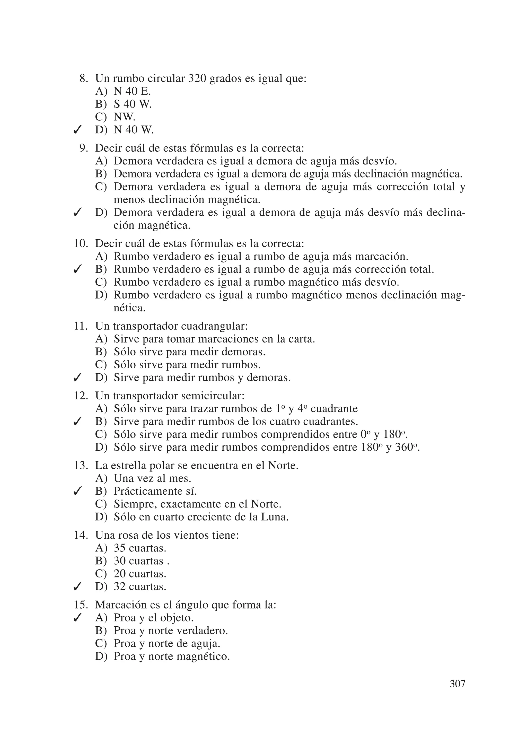 08. Un rumbo circular 320 grados es igual que:
    A) N 40 E.
    B) S 40 W.
    C) NW.
✓ D) N 40 W.
09. Decir cuál de estas fórmulas es la correcta:
    A) Demora verdadera es igual a demora de aguja más desvío.
    B) Demora verdadera es igual a demora de aguja más declinación magnética.
    C) Demora verdadera es igual a demora de aguja más corrección total y
       menos declinación magnética.
✓ D) Demora verdadera es igual a demora de aguja más desvío más declina-
       ción magnética.
10. Decir cuál de estas fórmulas es la correcta:
    A) Rumbo verdadero es igual a rumbo de aguja más marcación.
✓ B) Rumbo verdadero es igual a rumbo de aguja más corrección total.
    C) Rumbo verdadero es igual a rumbo magnético más desvío.
    D) Rumbo verdadero es igual a rumbo magnético menos declinación mag-
       nética.
11. Un transportador cuadrangular:
    A) Sirve para tomar marcaciones en la carta.
    B) Sólo sirve para medir demoras.
    C) Sólo sirve para medir rumbos.
✓ D) Sirve para medir rumbos y demoras.
12. Un transportador semicircular:
    A) Sólo sirve para trazar rumbos de 1o y 4o cuadrante
✓ B) Sirve para medir rumbos de los cuatro cuadrantes.
    C) Sólo sirve para medir rumbos comprendidos entre 0o y 180o.
    D) Sólo sirve para medir rumbos comprendidos entre 180o y 360o.
13. La estrella polar se encuentra en el Norte.
    A) Una vez al mes.
✓ B) Prácticamente sí.
    C) Siempre, exactamente en el Norte.
    D) Sólo en cuarto creciente de la Luna.
14. Una rosa de los vientos tiene:
    A) 35 cuartas.
    B) 30 cuartas .
    C) 20 cuartas.
✓ D) 32 cuartas.
15. Marcación es el ángulo que forma la:
✓ A) Proa y el objeto.
    B) Proa y norte verdadero.
    C) Proa y norte de aguja.
    D) Proa y norte magnético.

                                                                         307
 